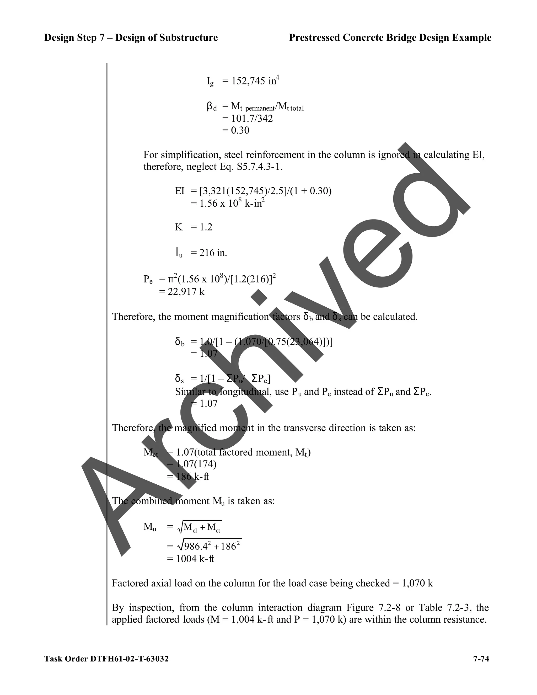Design Step 7 – Design of Substructure Prestressed Concrete Bridge Design Example
Task Order DTFH61-02-T-63032 7-74
Ig = 152,745 in4
βd = Mt permanent/Mt total
= 101.7/342
= 0.30
For simplification, steel reinforcement in the column is ignored in calculating EI,
therefore, neglect Eq. S5.7.4.3-1.
EI = [3,321(152,745)/2.5]/(1 + 0.30)
= 1.56 x 108
k-in2
K = 1.2
lu = 216 in.
Pe = π2
(1.56 x 108
)/[1.2(216)]2
= 22,917 k
Therefore, the moment magnification factors δb and δs can be calculated.
δb = 1.0/[1 – (1,070/[0.75(23,064)])]
= 1.07
δs = 1/[1 – ΣPu/ϕΣPe]
Similar to longitudinal, use Pu and Pe instead of ΣPu and ΣPe.
= 1.07
Therefore, the magnified moment in the transverse direction is taken as:
Mct = 1.07(total factored moment, Mt)
= 1.07(174)
= 186 k-ft
The combined moment Mu is taken as:
Mu = ct
cl M
M +
= 2 2
986.4 186
+
= 1004 k-ft
Factored axial load on the column for the load case being checked = 1,070 k
By inspection, from the column interaction diagram Figure 7.2-8 or Table 7.2-3, the
applied factored loads (M = 1,004 k-ft and P = 1,070 k) are within the column resistance.
A
r
c
h
i
v
e
d
 