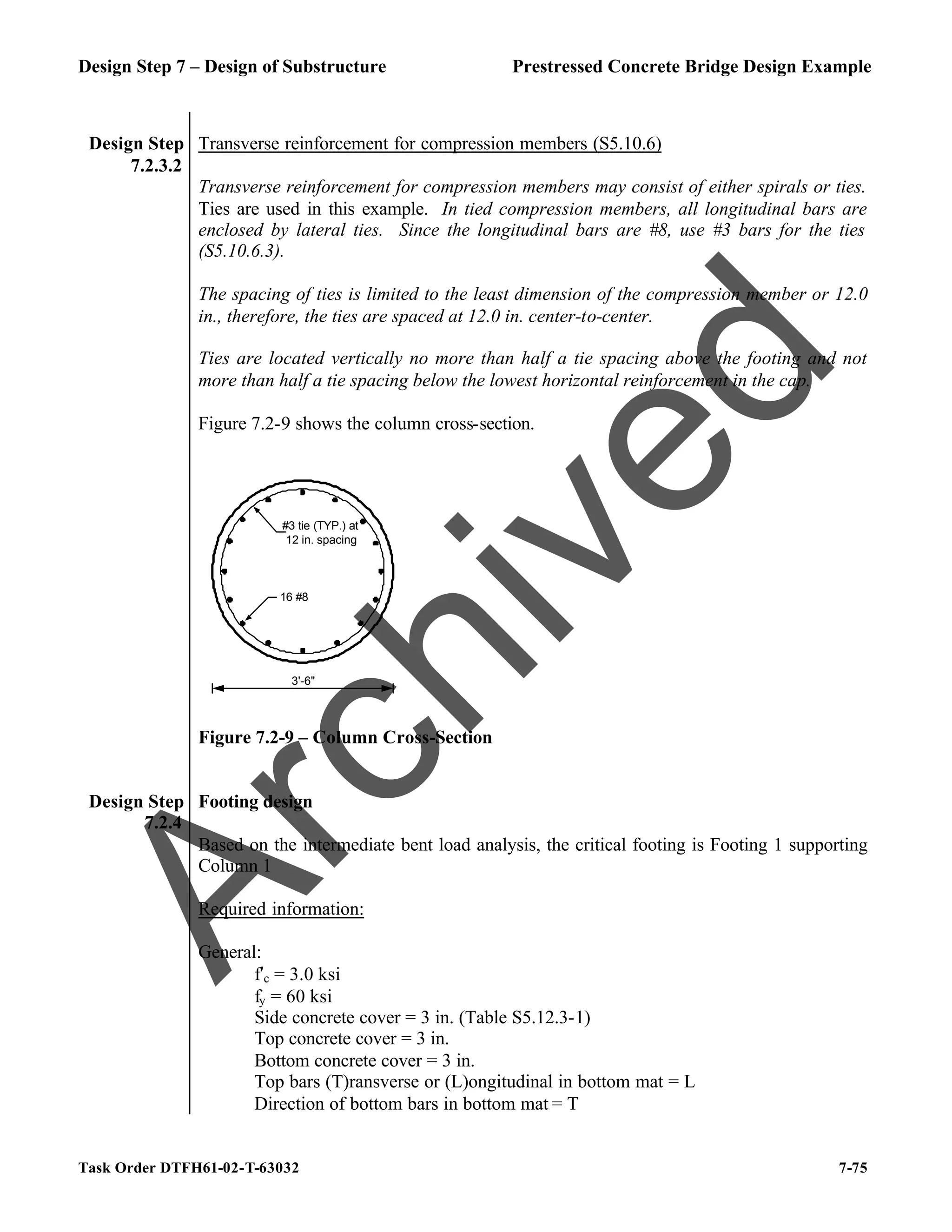 Design Step 7 – Design of Substructure Prestressed Concrete Bridge Design Example
Task Order DTFH61-02-T-63032 7-75
Design Step
7.2.3.2
Transverse reinforcement for compression members (S5.10.6)
Transverse reinforcement for compression members may consist of either spirals or ties.
Ties are used in this example. In tied compression members, all longitudinal bars are
enclosed by lateral ties. Since the longitudinal bars are #8, use #3 bars for the ties
(S5.10.6.3).
The spacing of ties is limited to the least dimension of the compression member or 12.0
in., therefore, the ties are spaced at 12.0 in. center-to-center.
Ties are located vertically no more than half a tie spacing above the footing and not
more than half a tie spacing below the lowest horizontal reinforcement in the cap.
Figure 7.2-9 shows the column cross-section.
3'-6"
#3 tie (TYP.) at
12 in. spacing
16 #8
Figure 7.2-9 – Column Cross-Section
Design Step
7.2.4
Footing design
Based on the intermediate bent load analysis, the critical footing is Footing 1 supporting
Column 1
Required information:
General:
f′c = 3.0 ksi
fy = 60 ksi
Side concrete cover = 3 in. (Table S5.12.3-1)
Top concrete cover = 3 in.
Bottom concrete cover = 3 in.
Top bars (T)ransverse or (L)ongitudinal in bottom mat = L
Direction of bottom bars in bottom mat = T
A
r
c
h
i
v
e
d
 