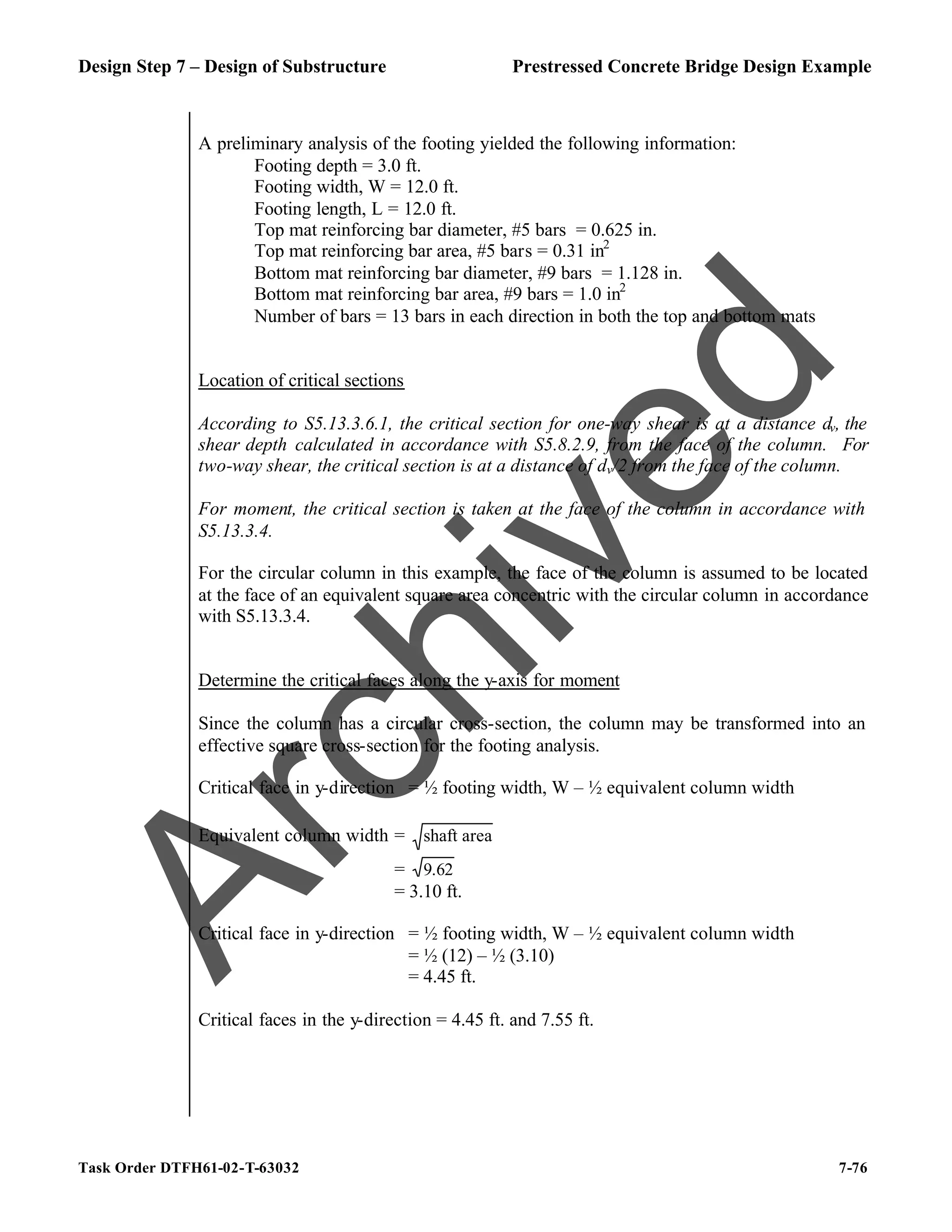Design Step 7 – Design of Substructure Prestressed Concrete Bridge Design Example
Task Order DTFH61-02-T-63032 7-76
A preliminary analysis of the footing yielded the following information:
Footing depth = 3.0 ft.
Footing width, W = 12.0 ft.
Footing length, L = 12.0 ft.
Top mat reinforcing bar diameter, #5 bars = 0.625 in.
Top mat reinforcing bar area, #5 bars = 0.31 in2
Bottom mat reinforcing bar diameter, #9 bars = 1.128 in.
Bottom mat reinforcing bar area, #9 bars = 1.0 in2
Number of bars = 13 bars in each direction in both the top and bottom mats
Location of critical sections
According to S5.13.3.6.1, the critical section for one-way shear is at a distance dv, the
shear depth calculated in accordance with S5.8.2.9, from the face of the column. For
two-way shear, the critical section is at a distance of dv/2 from the face of the column.
For moment, the critical section is taken at the face of the column in accordance with
S5.13.3.4.
For the circular column in this example, the face of the column is assumed to be located
at the face of an equivalent square area concentric with the circular column in accordance
with S5.13.3.4.
Determine the critical faces along the y-axis for moment
Since the column has a circular cross-section, the column may be transformed into an
effective square cross-section for the footing analysis.
Critical face in y-direction = ½ footing width, W – ½ equivalent column width
Equivalent column width = area
shaft
= 62
.
9
= 3.10 ft.
Critical face in y-direction = ½ footing width, W – ½ equivalent column width
= ½ (12) – ½ (3.10)
= 4.45 ft.
Critical faces in the y-direction = 4.45 ft. and 7.55 ft.
A
r
c
h
i
v
e
d
 