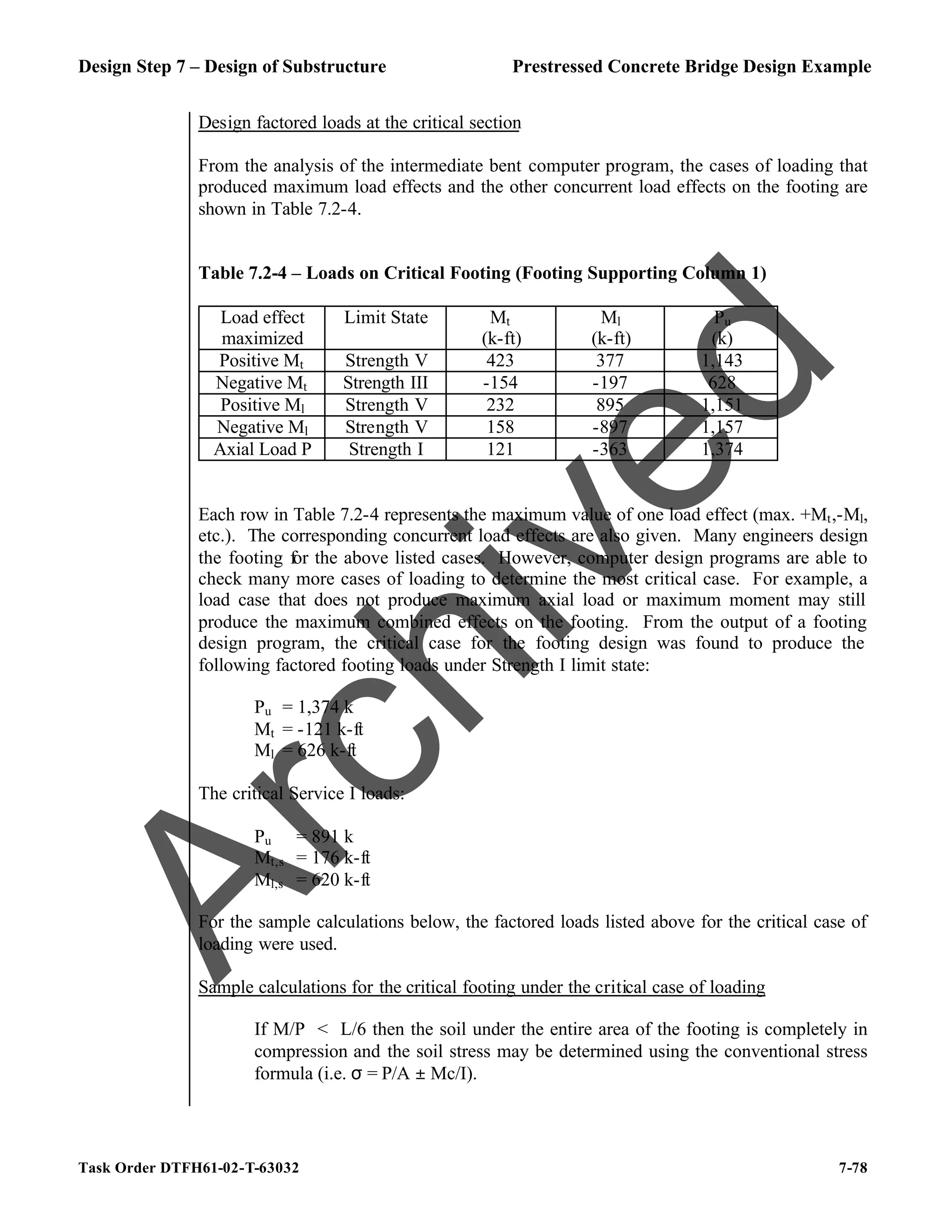 Design Step 7 – Design of Substructure Prestressed Concrete Bridge Design Example
Task Order DTFH61-02-T-63032 7-78
Design factored loads at the critical section
From the analysis of the intermediate bent computer program, the cases of loading that
produced maximum load effects and the other concurrent load effects on the footing are
shown in Table 7.2-4.
Table 7.2-4 – Loads on Critical Footing (Footing Supporting Column 1)
Load effect
maximized
Limit State Mt
(k-ft)
Ml
(k-ft)
Pu
(k)
Positive Mt Strength V 423 377 1,143
Negative Mt Strength III -154 -197 628
Positive Ml Strength V 232 895 1,151
Negative Ml Strength V 158 -897 1,157
Axial Load P Strength I 121 -363 1,374
Each row in Table 7.2-4 represents the maximum value of one load effect (max. +Mt,-Ml,
etc.). The corresponding concurrent load effects are also given. Many engineers design
the footing for the above listed cases. However, computer design programs are able to
check many more cases of loading to determine the most critical case. For example, a
load case that does not produce maximum axial load or maximum moment may still
produce the maximum combined effects on the footing. From the output of a footing
design program, the critical case for the footing design was found to produce the
following factored footing loads under Strength I limit state:
Pu = 1,374 k
Mt = -121 k-ft
Ml = 626 k-ft
The critical Service I loads:
Pu = 891 k
Mt,s = 176 k-ft
Ml,s = 620 k-ft
For the sample calculations below, the factored loads listed above for the critical case of
loading were used.
Sample calculations for the critical footing under the critical case of loading
If M/P < L/6 then the soil under the entire area of the footing is completely in
compression and the soil stress may be determined using the conventional stress
formula (i.e. σ = P/A ± Mc/I).
A
r
c
h
i
v
e
d
 