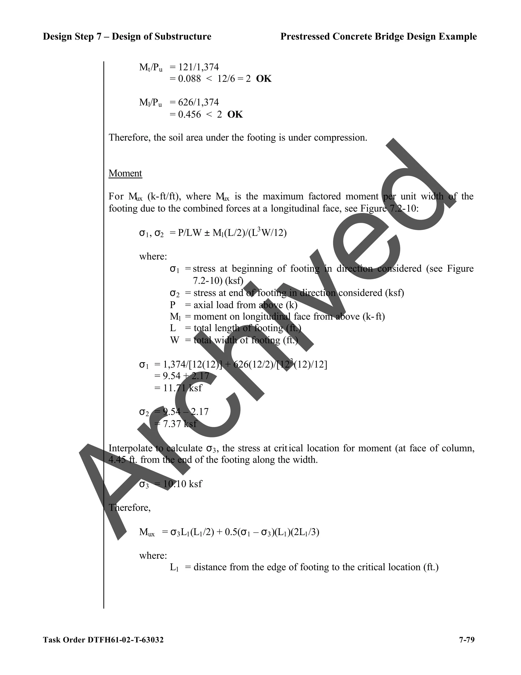 Design Step 7 – Design of Substructure Prestressed Concrete Bridge Design Example
Task Order DTFH61-02-T-63032 7-79
Mt/Pu = 121/1,374
= 0.088 < 12/6 = 2 OK
Ml/Pu = 626/1,374
= 0.456 < 2 OK
Therefore, the soil area under the footing is under compression.
Moment
For Mux (k-ft/ft), where Mux is the maximum factored moment per unit width of the
footing due to the combined forces at a longitudinal face, see Figure 7.2-10:
σ1, σ2 = P/LW ± Ml(L/2)/(L3
W/12)
where:
σ1 = stress at beginning of footing in direction considered (see Figure
7.2-10) (ksf)
σ2 = stress at end of footing in direction considered (ksf)
P = axial load from above (k)
Ml = moment on longitudinal face from above (k-ft)
L = total length of footing (ft.)
W = total width of footing (ft.)
σ1 = 1,374/[12(12)] + 626(12/2)/[123
(12)/12]
= 9.54 + 2.17
= 11.71 ksf
σ2 = 9.54 – 2.17
= 7.37 ksf
Interpolate to calculate σ3, the stress at critical location for moment (at face of column,
4.45 ft. from the end of the footing along the width.
σ3 = 10.10 ksf
Therefore,
Mux = σ3L1(L1/2) + 0.5(σ1 – σ3)(L1)(2L1/3)
where:
L1 = distance from the edge of footing to the critical location (ft.)
A
r
c
h
i
v
e
d
 
