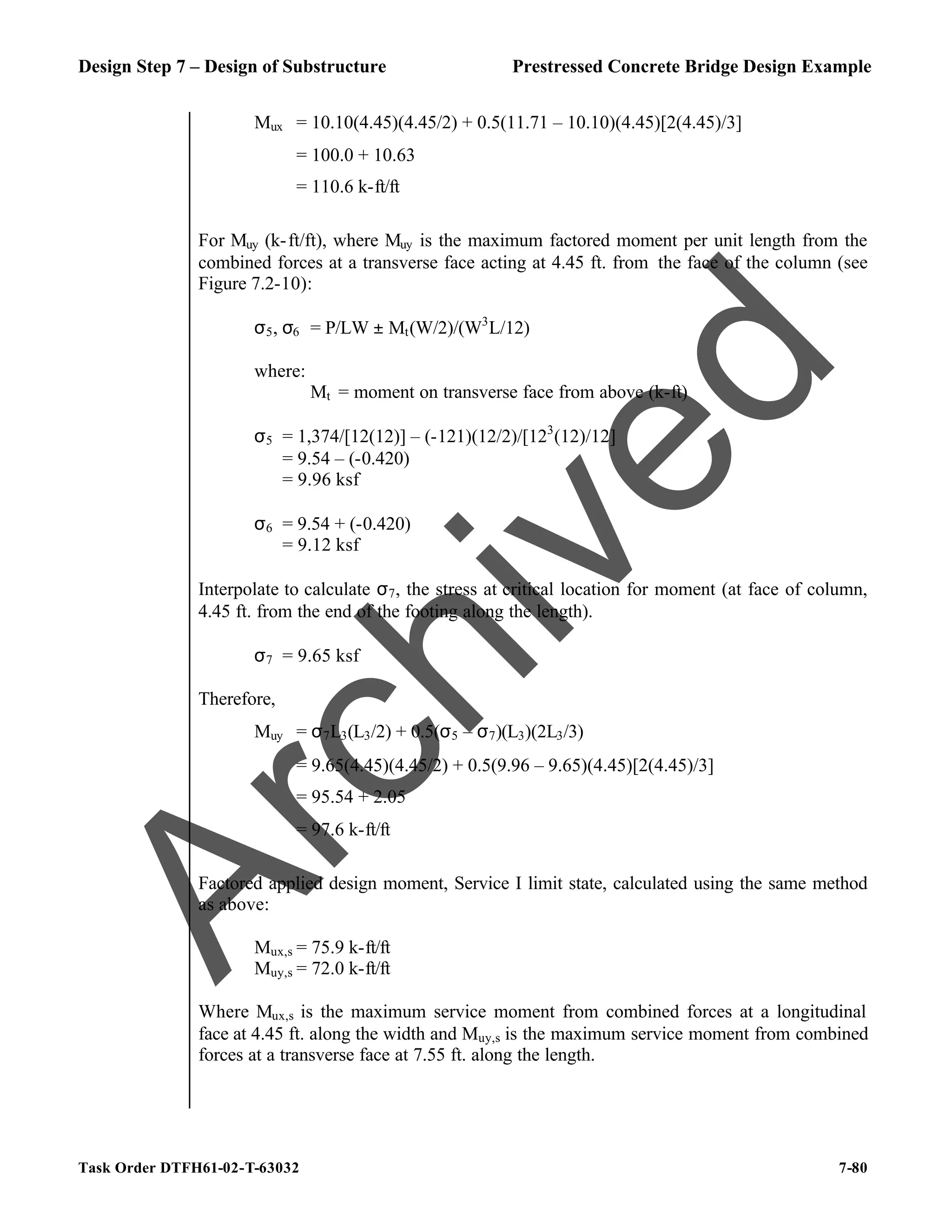 Design Step 7 – Design of Substructure Prestressed Concrete Bridge Design Example
Task Order DTFH61-02-T-63032 7-80
Mux = 10.10(4.45)(4.45/2) + 0.5(11.71 – 10.10)(4.45)[2(4.45)/3]
= 100.0 + 10.63
= 110.6 k-ft/ft
For Muy (k-ft/ft), where Muy is the maximum factored moment per unit length from the
combined forces at a transverse face acting at 4.45 ft. from the face of the column (see
Figure 7.2-10):
σ5, σ6 = P/LW ± Mt(W/2)/(W3
L/12)
where:
Mt = moment on transverse face from above (k-ft)
σ5 = 1,374/[12(12)] – (-121)(12/2)/[123
(12)/12]
= 9.54 – (-0.420)
= 9.96 ksf
σ6 = 9.54 + (-0.420)
= 9.12 ksf
Interpolate to calculate σ7, the stress at critical location for moment (at face of column,
4.45 ft. from the end of the footing along the length).
σ7 = 9.65 ksf
Therefore,
Muy = σ7L3(L3/2) + 0.5(σ5 – σ7)(L3)(2L3/3)
= 9.65(4.45)(4.45/2) + 0.5(9.96 – 9.65)(4.45)[2(4.45)/3]
= 95.54 + 2.05
= 97.6 k-ft/ft
Factored applied design moment, Service I limit state, calculated using the same method
as above:
Mux,s = 75.9 k-ft/ft
Muy,s = 72.0 k-ft/ft
Where Mux,s is the maximum service moment from combined forces at a longitudinal
face at 4.45 ft. along the width and Muy,s is the maximum service moment from combined
forces at a transverse face at 7.55 ft. along the length.
A
r
c
h
i
v
e
d
 