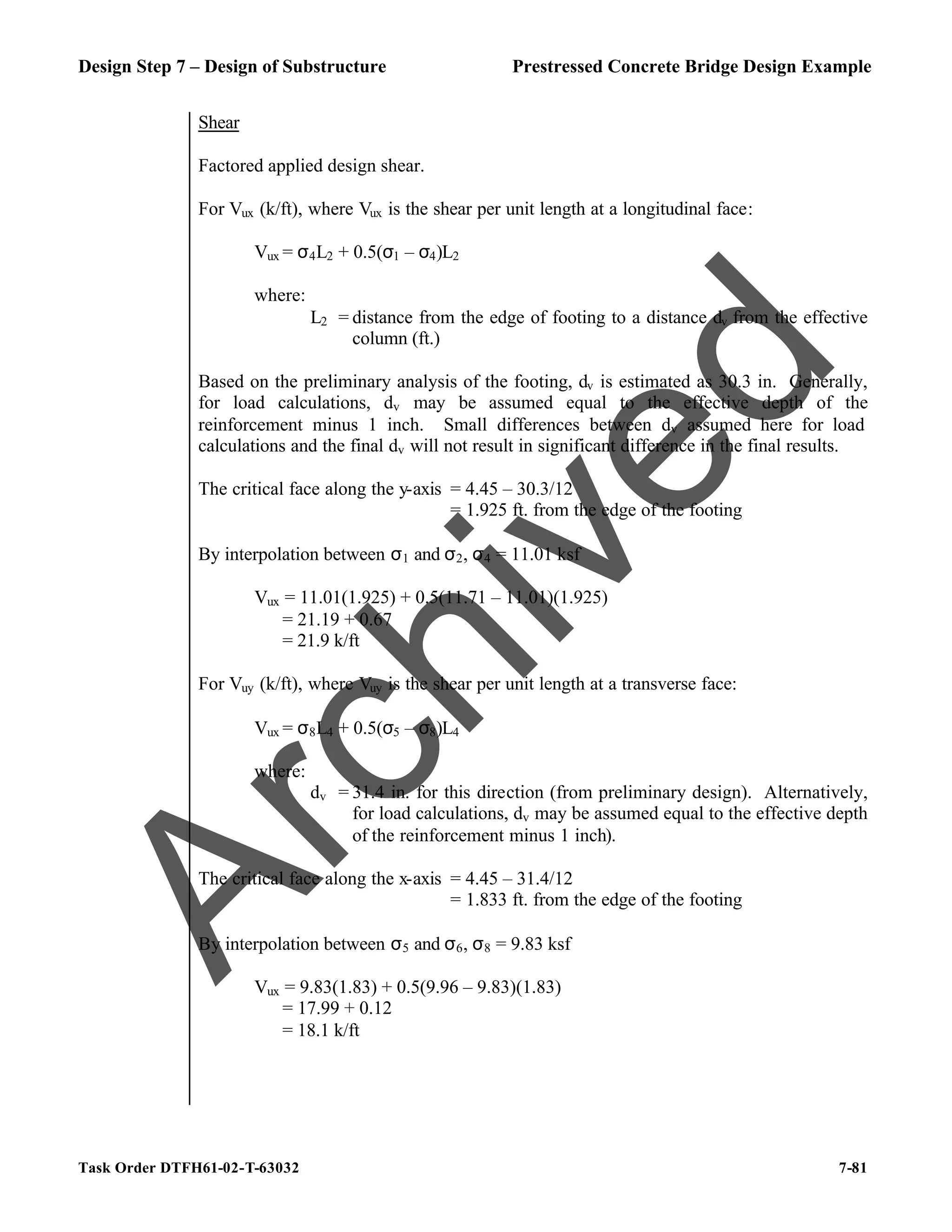 Design Step 7 – Design of Substructure Prestressed Concrete Bridge Design Example
Task Order DTFH61-02-T-63032 7-81
Shear
Factored applied design shear.
For Vux (k/ft), where Vux is the shear per unit length at a longitudinal face:
Vux = σ4L2 + 0.5(σ1 – σ4)L2
where:
L2 = distance from the edge of footing to a distance dv from the effective
column (ft.)
Based on the preliminary analysis of the footing, dv is estimated as 30.3 in. Generally,
for load calculations, dv may be assumed equal to the effective depth of the
reinforcement minus 1 inch. Small differences between dv assumed here for load
calculations and the final dv will not result in significant difference in the final results.
The critical face along the y-axis = 4.45 – 30.3/12
= 1.925 ft. from the edge of the footing
By interpolation between σ1 and σ2, σ4 = 11.01 ksf
Vux = 11.01(1.925) + 0.5(11.71 – 11.01)(1.925)
= 21.19 + 0.67
= 21.9 k/ft
For Vuy (k/ft), where Vuy is the shear per unit length at a transverse face:
Vux = σ8L4 + 0.5(σ5 – σ8)L4
where:
dv = 31.4 in. for this direction (from preliminary design). Alternatively,
for load calculations, dv may be assumed equal to the effective depth
of the reinforcement minus 1 inch).
The critical face along the x-axis = 4.45 – 31.4/12
= 1.833 ft. from the edge of the footing
By interpolation between σ5 and σ6, σ8 = 9.83 ksf
Vux = 9.83(1.83) + 0.5(9.96 – 9.83)(1.83)
= 17.99 + 0.12
= 18.1 k/ft
A
r
c
h
i
v
e
d
 