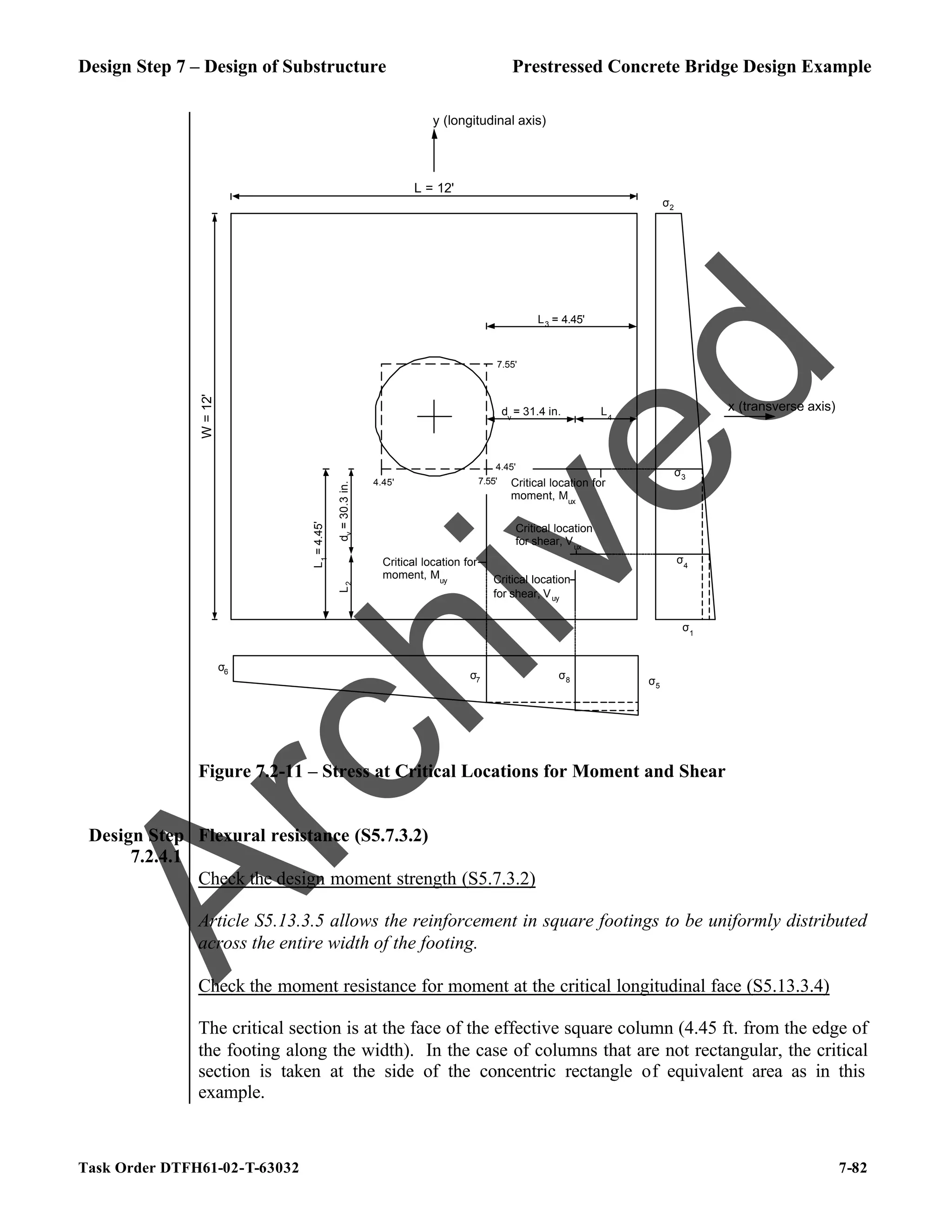 Design Step 7 – Design of Substructure Prestressed Concrete Bridge Design Example
Task Order DTFH61-02-T-63032 7-82
y (longitudinal axis)
x (transverse axis)
L = 12'
W
=
12'
4.45' 7.55'
4.45'
7.55'
Critical location for
moment, Muy
Critical location for
moment, Mux
σ6
σ5
σ7
σ2
σ1
σ3
Critical location
for shear, Vux
Critical location
for shear, Vuy
σ8
σ4
L4
dv
= 31.4 in.
L3 = 4.45'
L
1
=
4.45'
L
2
d
v
=
30.3
in.
Figure 7.2-11 – Stress at Critical Locations for Moment and Shear
Design Step
7.2.4.1
Flexural resistance (S5.7.3.2)
Check the design moment strength (S5.7.3.2)
Article S5.13.3.5 allows the reinforcement in square footings to be uniformly distributed
across the entire width of the footing.
Check the moment resistance for moment at the critical longitudinal face (S5.13.3.4)
The critical section is at the face of the effective square column (4.45 ft. from the edge of
the footing along the width). In the case of columns that are not rectangular, the critical
section is taken at the side of the concentric rectangle of equivalent area as in this
example.
A
r
c
h
i
v
e
d
 