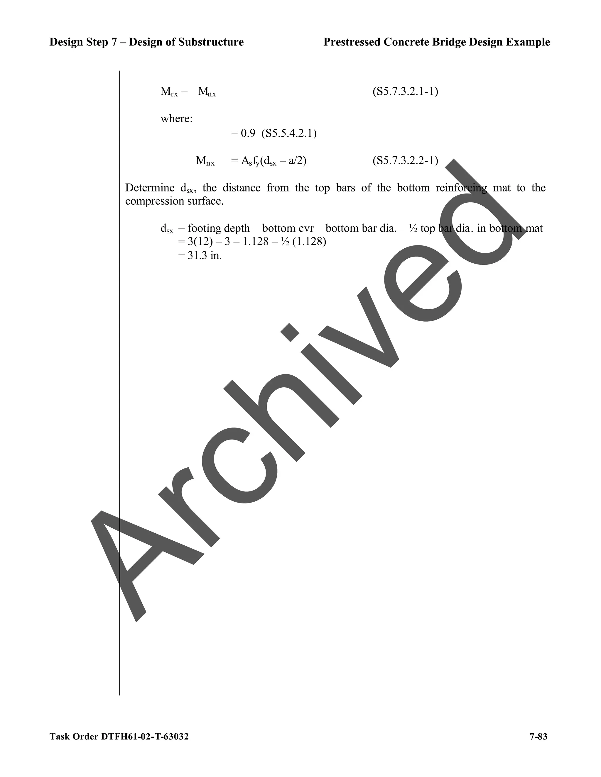 Design Step 7 – Design of Substructure Prestressed Concrete Bridge Design Example
Task Order DTFH61-02-T-63032 7-83
Mrx = ϕMnx (S5.7.3.2.1-1)
where:
ϕ = 0.9 (S5.5.4.2.1)
Mnx = Asfy(dsx – a/2) (S5.7.3.2.2-1)
Determine dsx, the distance from the top bars of the bottom reinforcing mat to the
compression surface.
dsx = footing depth – bottom cvr – bottom bar dia. – ½ top bar dia. in bottom mat
= 3(12) – 3 – 1.128 – ½ (1.128)
= 31.3 in.
A
r
c
h
i
v
e
d
 