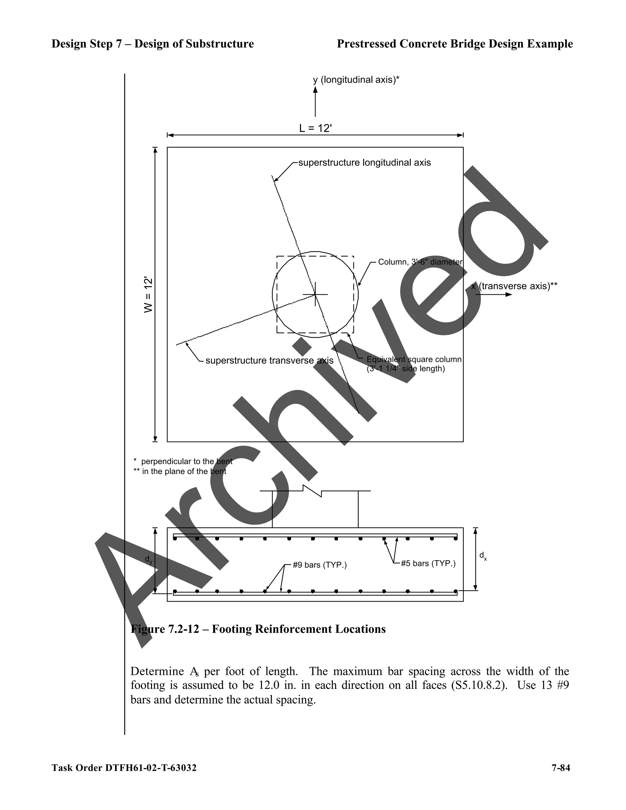 Design Step 7 – Design of Substructure Prestressed Concrete Bridge Design Example
Task Order DTFH61-02-T-63032 7-84
y (longitudinal axis)*
x (transverse axis)**
dy
dx
L = 12'
W
=
12'
Column, 3'-6" diameter
Equivalent square column
(3'-1 1/4" side length)
* perpendicular to the bent
** in the plane of the bent
#9 bars (TYP.) #5 bars (TYP.)
superstructure longitudinal axis
superstructure transverse axis
Figure 7.2-12 – Footing Reinforcement Locations
Determine A
s per foot of length. The maximum bar spacing across the width of the
footing is assumed to be 12.0 in. in each direction on all faces (S5.10.8.2). Use 13 #9
bars and determine the actual spacing.
A
r
c
h
i
v
e
d
 