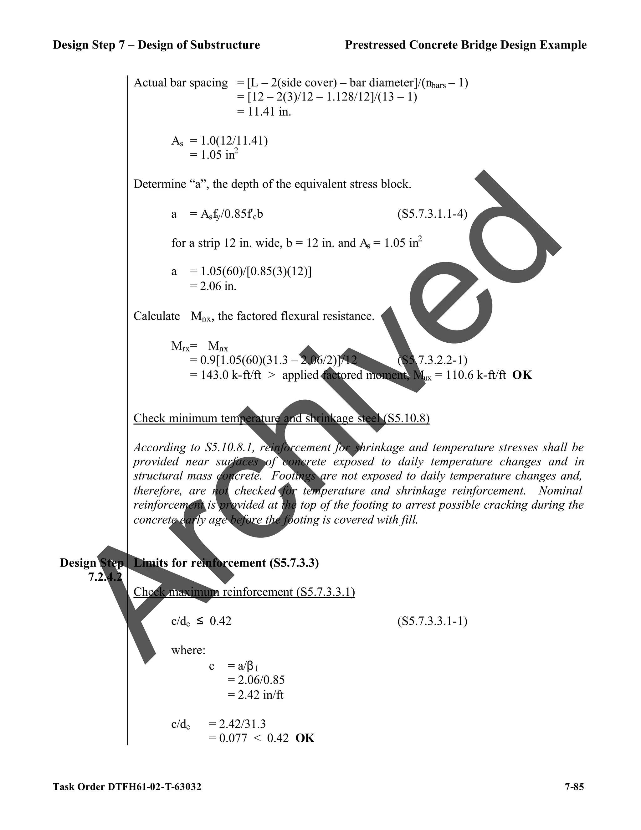 Design Step 7 – Design of Substructure Prestressed Concrete Bridge Design Example
Task Order DTFH61-02-T-63032 7-85
Actual bar spacing = [L – 2(side cover) – bar diameter]/(nbars – 1)
= [12 – 2(3)/12 – 1.128/12]/(13 – 1)
= 11.41 in.
As = 1.0(12/11.41)
= 1.05 in2
Determine “a”, the depth of the equivalent stress block.
a = Asfy/0.85f′cb (S5.7.3.1.1-4)
for a strip 12 in. wide, b = 12 in. and As = 1.05 in2
a = 1.05(60)/[0.85(3)(12)]
= 2.06 in.
Calculate ϕMnx, the factored flexural resistance.
Mrx= ϕMnx
= 0.9[1.05(60)(31.3 – 2.06/2)]/12 (S5.7.3.2.2-1)
= 143.0 k-ft/ft > applied factored moment, Mux = 110.6 k-ft/ft OK
Check minimum temperature and shrinkage steel (S5.10.8)
According to S5.10.8.1, reinforcement for shrinkage and temperature stresses shall be
provided near surfaces of concrete exposed to daily temperature changes and in
structural mass concrete. Footings are not exposed to daily temperature changes and,
therefore, are not checked for temperature and shrinkage reinforcement. Nominal
reinforcement is provided at the top of the footing to arrest possible cracking during the
concrete early age before the footing is covered with fill.
Design Step
7.2.4.2
Limits for reinforcement (S5.7.3.3)
Check maximum reinforcement (S5.7.3.3.1)
c/de ≤ 0.42 (S5.7.3.3.1-1)
where:
c = a/β1
= 2.06/0.85
= 2.42 in/ft
c/de = 2.42/31.3
= 0.077 < 0.42 OK
A
r
c
h
i
v
e
d
 
