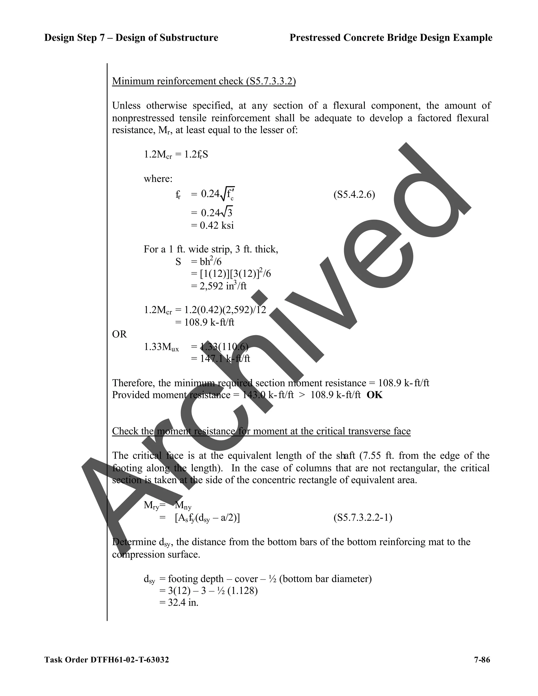 Design Step 7 – Design of Substructure Prestressed Concrete Bridge Design Example
Task Order DTFH61-02-T-63032 7-86
Minimum reinforcement check (S5.7.3.3.2)
Unless otherwise specified, at any section of a flexural component, the amount of
nonprestressed tensile reinforcement shall be adequate to develop a factored flexural
resistance, Mr, at least equal to the lesser of:
1.2Mcr = 1.2frS
where:
fr = c
0.24 f′ (S5.4.2.6)
= 0.24 3
= 0.42 ksi
For a 1 ft. wide strip, 3 ft. thick,
S = bh2
/6
= [1(12)][3(12)]2
/6
= 2,592 in3
/ft
1.2Mcr = 1.2(0.42)(2,592)/12
= 108.9 k-ft/ft
OR
1.33Mux = 1.33(110.6)
= 147.1 k-ft/ft
Therefore, the minimum required section moment resistance = 108.9 k-ft/ft
Provided moment resistance = 143.0 k-ft/ft > 108.9 k-ft/ft OK
Check the moment resistance for moment at the critical transverse face
The critical face is at the equivalent length of the shaft (7.55 ft. from the edge of the
footing along the length). In the case of columns that are not rectangular, the critical
section is taken at the side of the concentric rectangle of equivalent area.
Mry= ϕMny
= ϕ[Asfy(dsy – a/2)] (S5.7.3.2.2-1)
Determine dsy, the distance from the bottom bars of the bottom reinforcing mat to the
compression surface.
dsy = footing depth – cover – ½ (bottom bar diameter)
= 3(12) – 3 – ½ (1.128)
= 32.4 in.
A
r
c
h
i
v
e
d
 