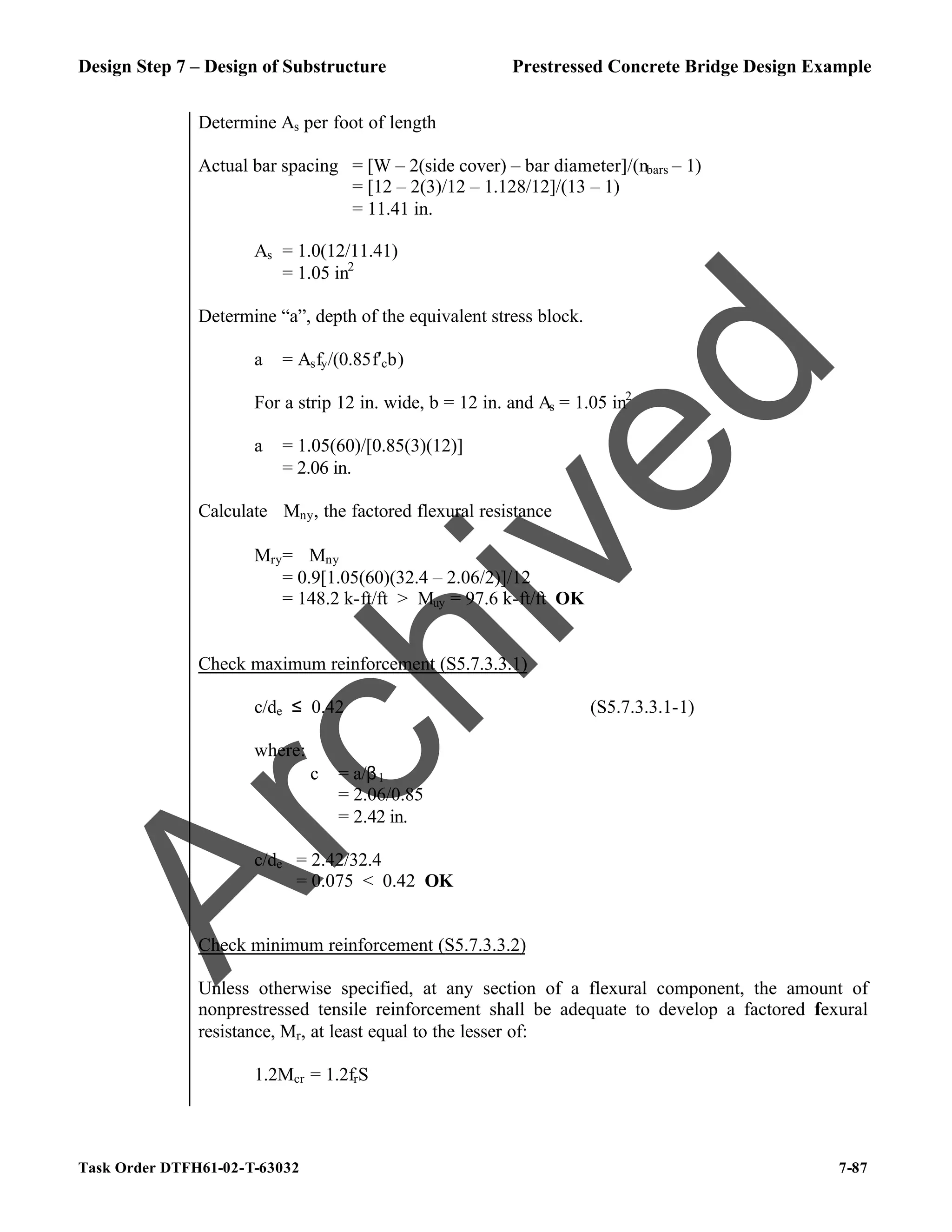 Design Step 7 – Design of Substructure Prestressed Concrete Bridge Design Example
Task Order DTFH61-02-T-63032 7-87
Determine As per foot of length
Actual bar spacing = [W – 2(side cover) – bar diameter]/(nbars – 1)
= [12 – 2(3)/12 – 1.128/12]/(13 – 1)
= 11.41 in.
As = 1.0(12/11.41)
= 1.05 in2
Determine “a”, depth of the equivalent stress block.
a = Asfy/(0.85f′cb)
For a strip 12 in. wide, b = 12 in. and As = 1.05 in2
a = 1.05(60)/[0.85(3)(12)]
= 2.06 in.
Calculate ϕMny, the factored flexural resistance
Mry= ϕMny
= 0.9[1.05(60)(32.4 – 2.06/2)]/12
= 148.2 k-ft/ft > Muy = 97.6 k-ft/ft OK
Check maximum reinforcement (S5.7.3.3.1)
c/de ≤ 0.42 (S5.7.3.3.1-1)
where:
c = a/β1
= 2.06/0.85
= 2.42 in.
c/de = 2.42/32.4
= 0.075 < 0.42 OK
Check minimum reinforcement (S5.7.3.3.2)
Unless otherwise specified, at any section of a flexural component, the amount of
nonprestressed tensile reinforcement shall be adequate to develop a factored f
lexural
resistance, Mr, at least equal to the lesser of:
1.2Mcr = 1.2frS
A
r
c
h
i
v
e
d
 