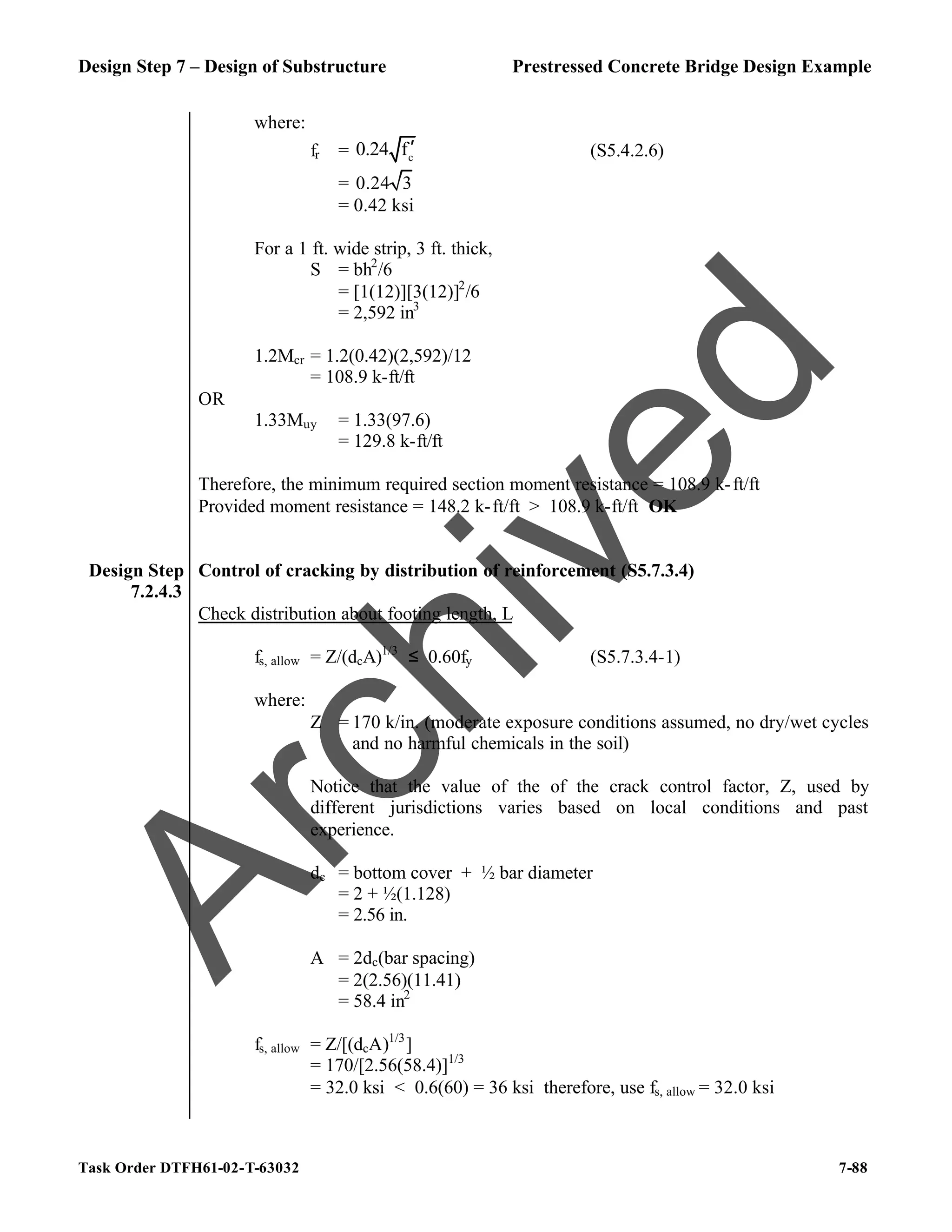 Design Step 7 – Design of Substructure Prestressed Concrete Bridge Design Example
Task Order DTFH61-02-T-63032 7-88
where:
fr = c
0.24 f′ (S5.4.2.6)
= 0.24 3
= 0.42 ksi
For a 1 ft. wide strip, 3 ft. thick,
S = bh2
/6
= [1(12)][3(12)]2
/6
= 2,592 in3
1.2Mcr = 1.2(0.42)(2,592)/12
= 108.9 k-ft/ft
OR
1.33Muy = 1.33(97.6)
= 129.8 k-ft/ft
Therefore, the minimum required section moment resistance = 108.9 k-ft/ft
Provided moment resistance = 148.2 k-ft/ft > 108.9 k-ft/ft OK
Design Step
7.2.4.3
Control of cracking by distribution of reinforcement (S5.7.3.4)
Check distribution about footing length, L
fs, allow = Z/(dcA)1/3
≤ 0.60fy (S5.7.3.4-1)
where:
Z = 170 k/in. (moderate exposure conditions assumed, no dry/wet cycles
and no harmful chemicals in the soil)
Notice that the value of the of the crack control factor, Z, used by
different jurisdictions varies based on local conditions and past
experience.
dc = bottom cover + ½ bar diameter
= 2 + ½(1.128)
= 2.56 in.
A = 2dc(bar spacing)
= 2(2.56)(11.41)
= 58.4 in2
fs, allow = Z/[(dcA)1/3
]
= 170/[2.56(58.4)]1/3
= 32.0 ksi < 0.6(60) = 36 ksi therefore, use fs, allow = 32.0 ksi
A
r
c
h
i
v
e
d
 