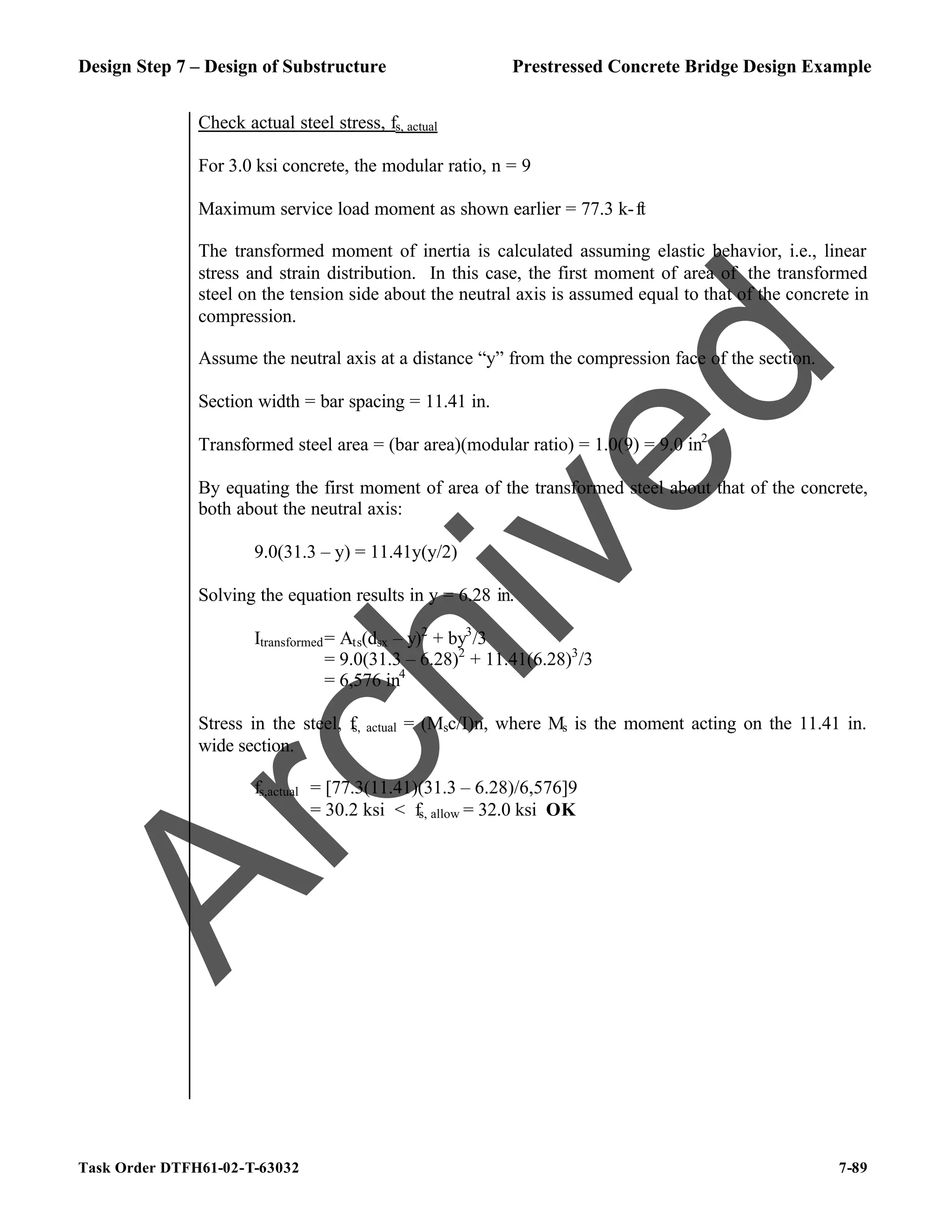 Design Step 7 – Design of Substructure Prestressed Concrete Bridge Design Example
Task Order DTFH61-02-T-63032 7-89
Check actual steel stress, fs, actual
For 3.0 ksi concrete, the modular ratio, n = 9
Maximum service load moment as shown earlier = 77.3 k-ft
The transformed moment of inertia is calculated assuming elastic behavior, i.e., linear
stress and strain distribution. In this case, the first moment of area of the transformed
steel on the tension side about the neutral axis is assumed equal to that of the concrete in
compression.
Assume the neutral axis at a distance “y” from the compression face of the section.
Section width = bar spacing = 11.41 in.
Transformed steel area = (bar area)(modular ratio) = 1.0(9) = 9.0 in2
By equating the first moment of area of the transformed steel about that of the concrete,
both about the neutral axis:
9.0(31.3 – y) = 11.41y(y/2)
Solving the equation results in y = 6.28 in.
Itransformed= Ats(dsx – y)2
+ by3
/3
= 9.0(31.3 – 6.28)2
+ 11.41(6.28)3
/3
= 6,576 in4
Stress in the steel, fs, actual = (Msc/I)n, where Ms is the moment acting on the 11.41 in.
wide section.
fs,actual = [77.3(11.41)(31.3 – 6.28)/6,576]9
= 30.2 ksi < fs, allow = 32.0 ksi OK
A
r
c
h
i
v
e
d
 