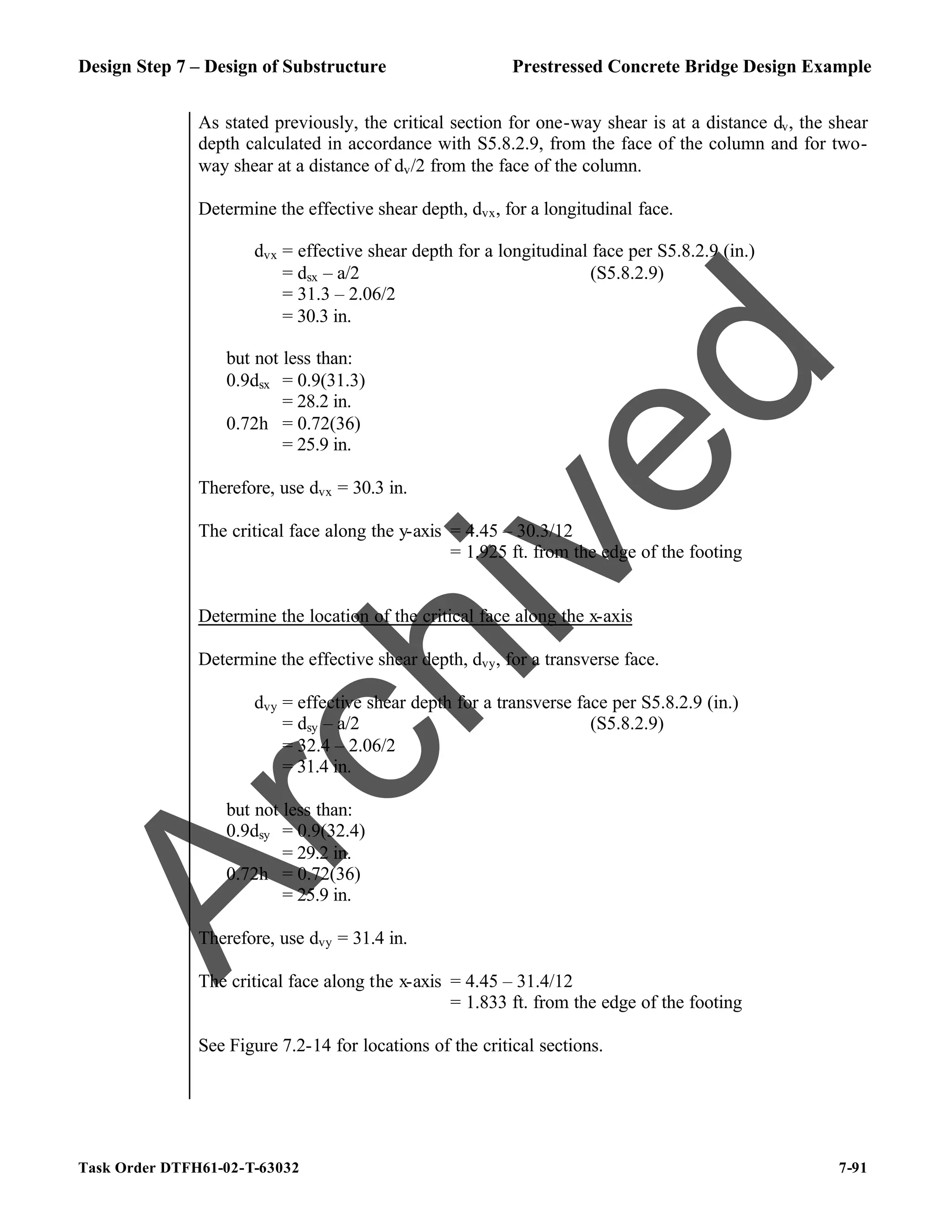 Design Step 7 – Design of Substructure Prestressed Concrete Bridge Design Example
Task Order DTFH61-02-T-63032 7-91
As stated previously, the critical section for one-way shear is at a distance dv, the shear
depth calculated in accordance with S5.8.2.9, from the face of the column and for two-
way shear at a distance of dv/2 from the face of the column.
Determine the effective shear depth, dvx, for a longitudinal face.
dvx = effective shear depth for a longitudinal face per S5.8.2.9 (in.)
= dsx – a/2 (S5.8.2.9)
= 31.3 – 2.06/2
= 30.3 in.
but not less than:
0.9dsx = 0.9(31.3)
= 28.2 in.
0.72h = 0.72(36)
= 25.9 in.
Therefore, use dvx = 30.3 in.
The critical face along the y-axis = 4.45 – 30.3/12
= 1.925 ft. from the edge of the footing
Determine the location of the critical face along the x-axis
Determine the effective shear depth, dvy, for a transverse face.
dvy = effective shear depth for a transverse face per S5.8.2.9 (in.)
= dsy – a/2 (S5.8.2.9)
= 32.4 – 2.06/2
= 31.4 in.
but not less than:
0.9dsy = 0.9(32.4)
= 29.2 in.
0.72h = 0.72(36)
= 25.9 in.
Therefore, use dvy = 31.4 in.
The critical face along the x-axis = 4.45 – 31.4/12
= 1.833 ft. from the edge of the footing
See Figure 7.2-14 for locations of the critical sections.
A
r
c
h
i
v
e
d
 