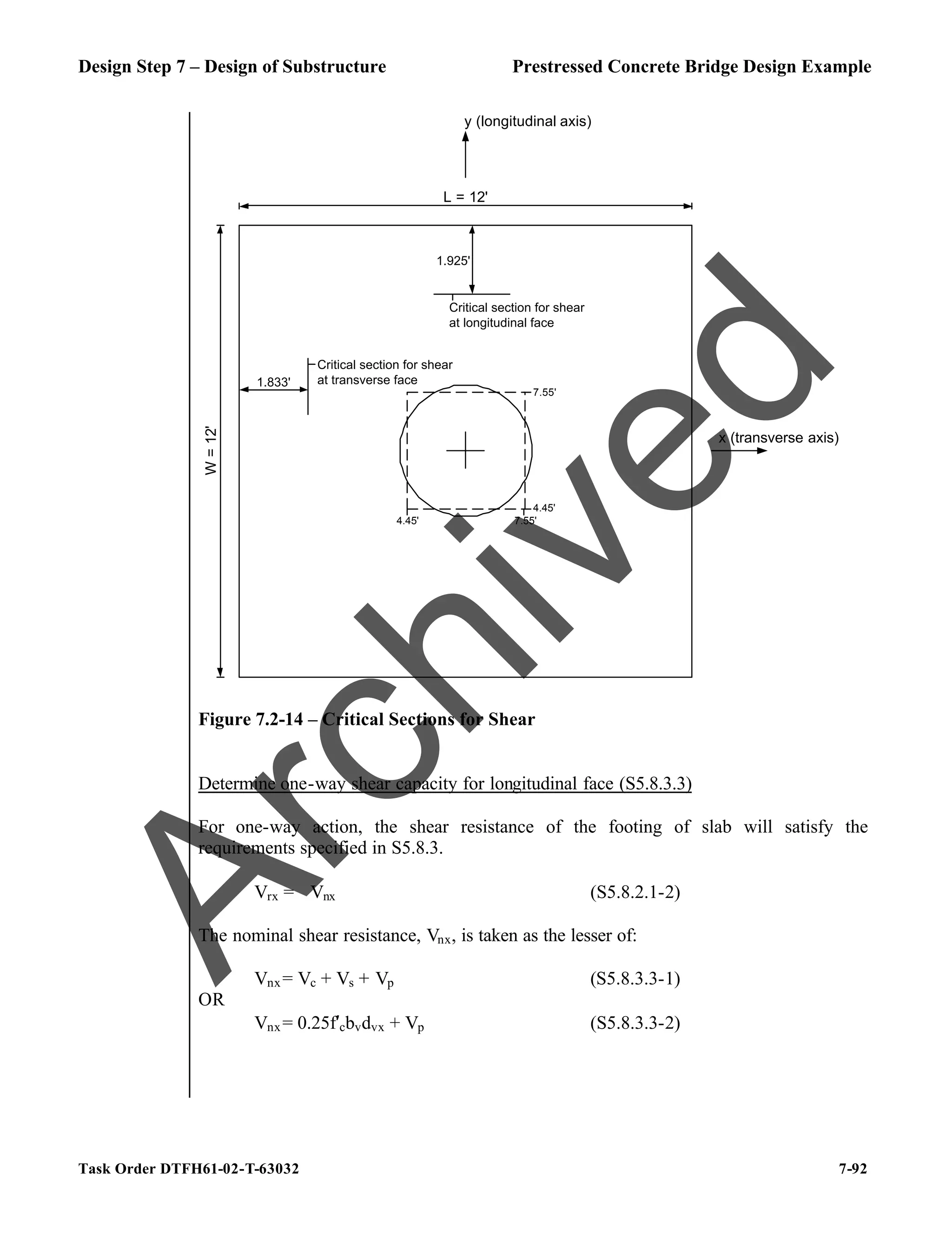 Design Step 7 – Design of Substructure Prestressed Concrete Bridge Design Example
Task Order DTFH61-02-T-63032 7-92
y (longitudinal axis)
x (transverse axis)
L = 12'
W
=
12'
4.45' 7.55'
4.45'
7.55'
Critical section for shear
at longitudinal face
1.833'
1.925'
Critical section for shear
at transverse face
Figure 7.2-14 – Critical Sections for Shear
Determine one-way shear capacity for longitudinal face (S5.8.3.3)
For one-way action, the shear resistance of the footing of slab will satisfy the
requirements specified in S5.8.3.
Vrx = ϕVnx (S5.8.2.1-2)
The nominal shear resistance, Vnx, is taken as the lesser of:
Vnx= Vc + Vs + Vp (S5.8.3.3-1)
OR
Vnx= 0.25f′cbvdvx + Vp (S5.8.3.3-2)
A
r
c
h
i
v
e
d
 