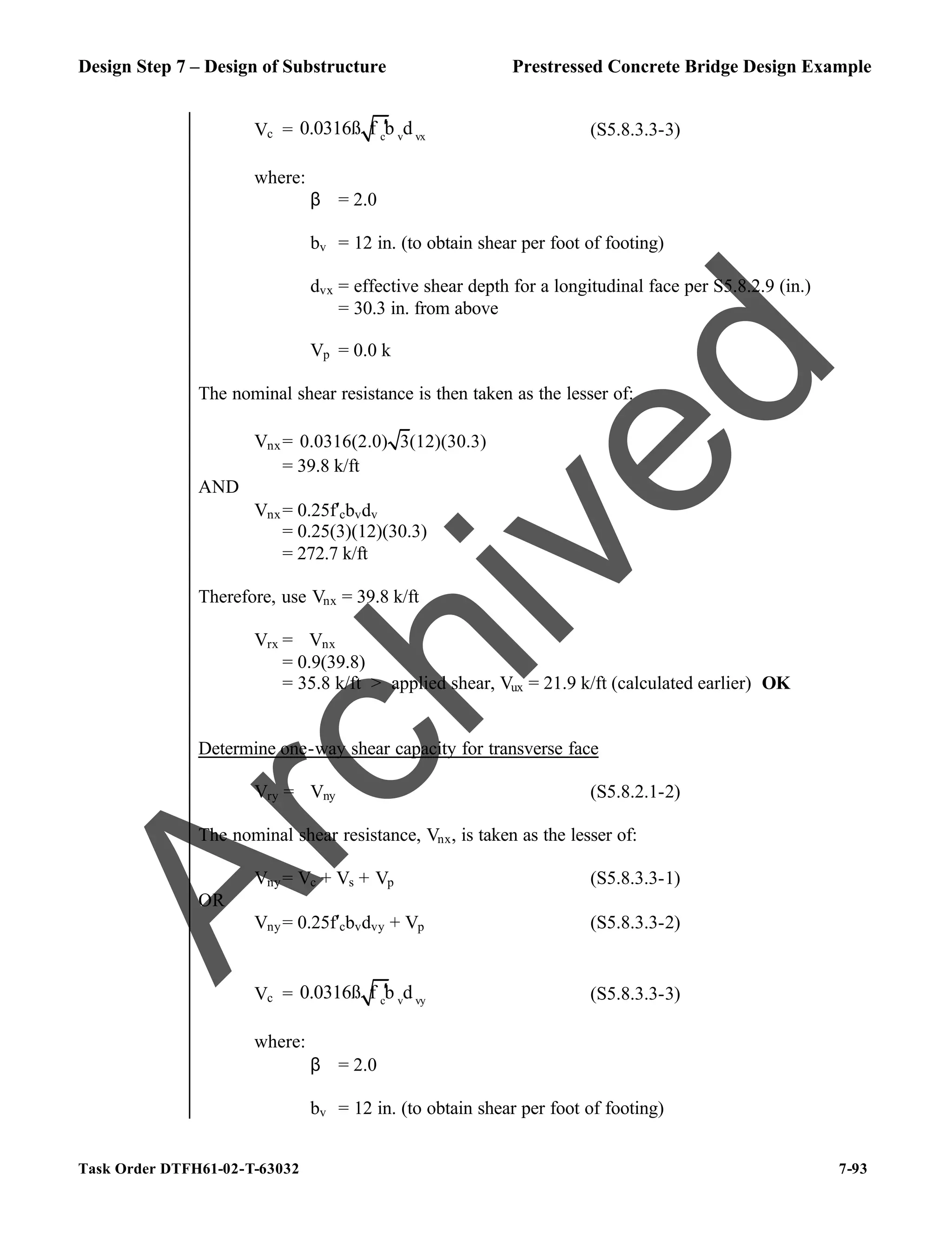 Design Step 7 – Design of Substructure Prestressed Concrete Bridge Design Example
Task Order DTFH61-02-T-63032 7-93
Vc = c v vx
0.0316ß f b d
′ (S5.8.3.3-3)
where:
β = 2.0
bv = 12 in. (to obtain shear per foot of footing)
dvx = effective shear depth for a longitudinal face per S5.8.2.9 (in.)
= 30.3 in. from above
Vp = 0.0 k
The nominal shear resistance is then taken as the lesser of:
Vnx= 0.0316(2.0) 3(12)(30.3)
= 39.8 k/ft
AND
Vnx= 0.25f′cbvdv
= 0.25(3)(12)(30.3)
= 272.7 k/ft
Therefore, use Vnx = 39.8 k/ft
Vrx = ϕVnx
= 0.9(39.8)
= 35.8 k/ft > applied shear, Vux = 21.9 k/ft (calculated earlier) OK
Determine one-way shear capacity for transverse face
Vry = ϕVny (S5.8.2.1-2)
The nominal shear resistance, Vnx, is taken as the lesser of:
Vny= Vc + Vs + Vp (S5.8.3.3-1)
OR
Vny= 0.25f′cbvdvy + Vp (S5.8.3.3-2)
Vc = c v vy
0.0316ß f b d
′ (S5.8.3.3-3)
where:
β = 2.0
bv = 12 in. (to obtain shear per foot of footing)
A
r
c
h
i
v
e
d
 
