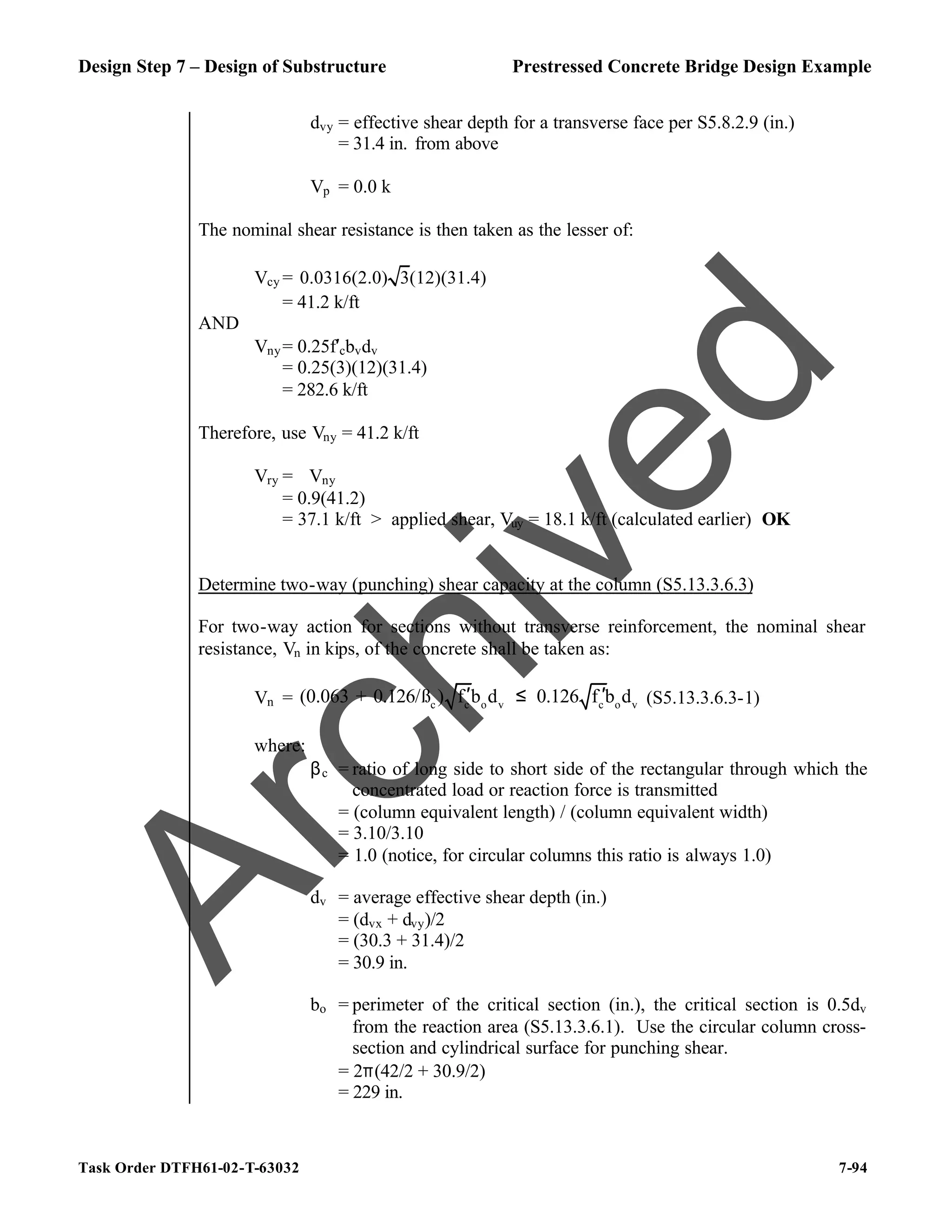 Design Step 7 – Design of Substructure Prestressed Concrete Bridge Design Example
Task Order DTFH61-02-T-63032 7-94
dvy = effective shear depth for a transverse face per S5.8.2.9 (in.)
= 31.4 in. from above
Vp = 0.0 k
The nominal shear resistance is then taken as the lesser of:
Vcy = 0.0316(2.0) 3(12)(31.4)
= 41.2 k/ft
AND
Vny= 0.25f′cbvdv
= 0.25(3)(12)(31.4)
= 282.6 k/ft
Therefore, use Vny = 41.2 k/ft
Vry = ϕVny
= 0.9(41.2)
= 37.1 k/ft > applied shear, Vuy = 18.1 k/ft (calculated earlier) OK
Determine two-way (punching) shear capacity at the column (S5.13.3.6.3)
For two-way action for sections without transverse reinforcement, the nominal shear
resistance, Vn in kips, of the concrete shall be taken as:
Vn = c c o v c o v
(0.063 + 0.126/ß ) f b d 0.126 f b d
′ ′
≤ (S5.13.3.6.3-1)
where:
βc = ratio of long side to short side of the rectangular through which the
concentrated load or reaction force is transmitted
= (column equivalent length) / (column equivalent width)
= 3.10/3.10
= 1.0 (notice, for circular columns this ratio is always 1.0)
dv = average effective shear depth (in.)
= (dvx + dvy)/2
= (30.3 + 31.4)/2
= 30.9 in.
bo = perimeter of the critical section (in.), the critical section is 0.5dv
from the reaction area (S5.13.3.6.1). Use the circular column cross-
section and cylindrical surface for punching shear.
= 2π(42/2 + 30.9/2)
= 229 in.
A
r
c
h
i
v
e
d
 
