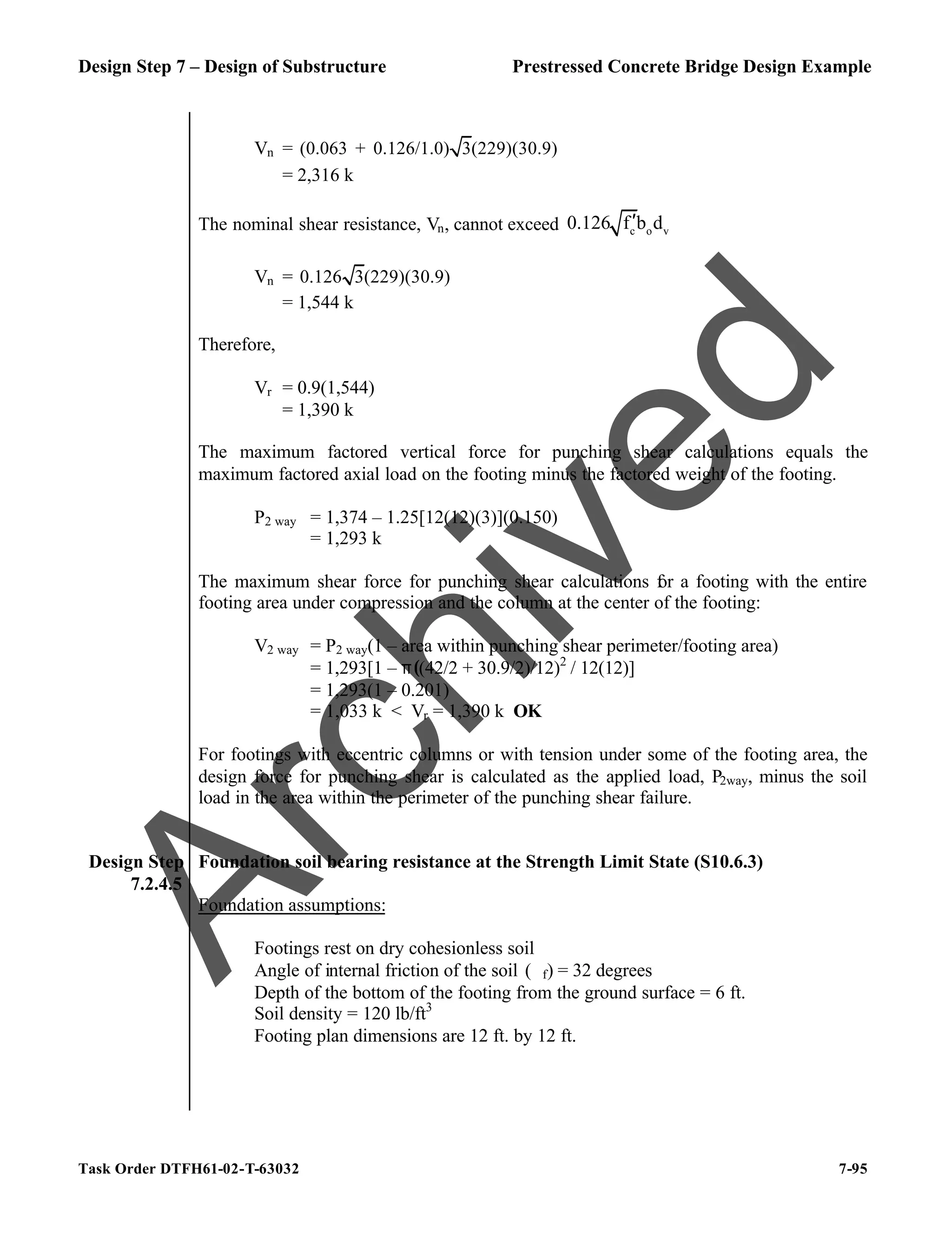 Design Step 7 – Design of Substructure Prestressed Concrete Bridge Design Example
Task Order DTFH61-02-T-63032 7-95
Vn = (0.063 + 0.126/1.0) 3(229)(30.9)
= 2,316 k
The nominal shear resistance, Vn, cannot exceed c o v
0.126 f b d
′
Vn = 0.126 3(229)(30.9)
= 1,544 k
Therefore,
Vr = 0.9(1,544)
= 1,390 k
The maximum factored vertical force for punching shear calculations equals the
maximum factored axial load on the footing minus the factored weight of the footing.
P2 way = 1,374 – 1.25[12(12)(3)](0.150)
= 1,293 k
The maximum shear force for punching shear calculations f
or a footing with the entire
footing area under compression and the column at the center of the footing:
V2 way = P2 way(1 – area within punching shear perimeter/footing area)
= 1,293[1 – π((42/2 + 30.9/2)/12)2
/ 12(12)]
= 1,293(1 – 0.201)
= 1,033 k < Vr = 1,390 k OK
For footings with eccentric columns or with tension under some of the footing area, the
design force for punching shear is calculated as the applied load, P2way, minus the soil
load in the area within the perimeter of the punching shear failure.
Design Step
7.2.4.5
Foundation soil bearing resistance at the Strength Limit State (S10.6.3)
Foundation assumptions:
Footings rest on dry cohesionless soil
Angle of internal friction of the soil (ϕf) = 32 degrees
Depth of the bottom of the footing from the ground surface = 6 ft.
Soil density = 120 lb/ft3
Footing plan dimensions are 12 ft. by 12 ft.
A
r
c
h
i
v
e
d
 