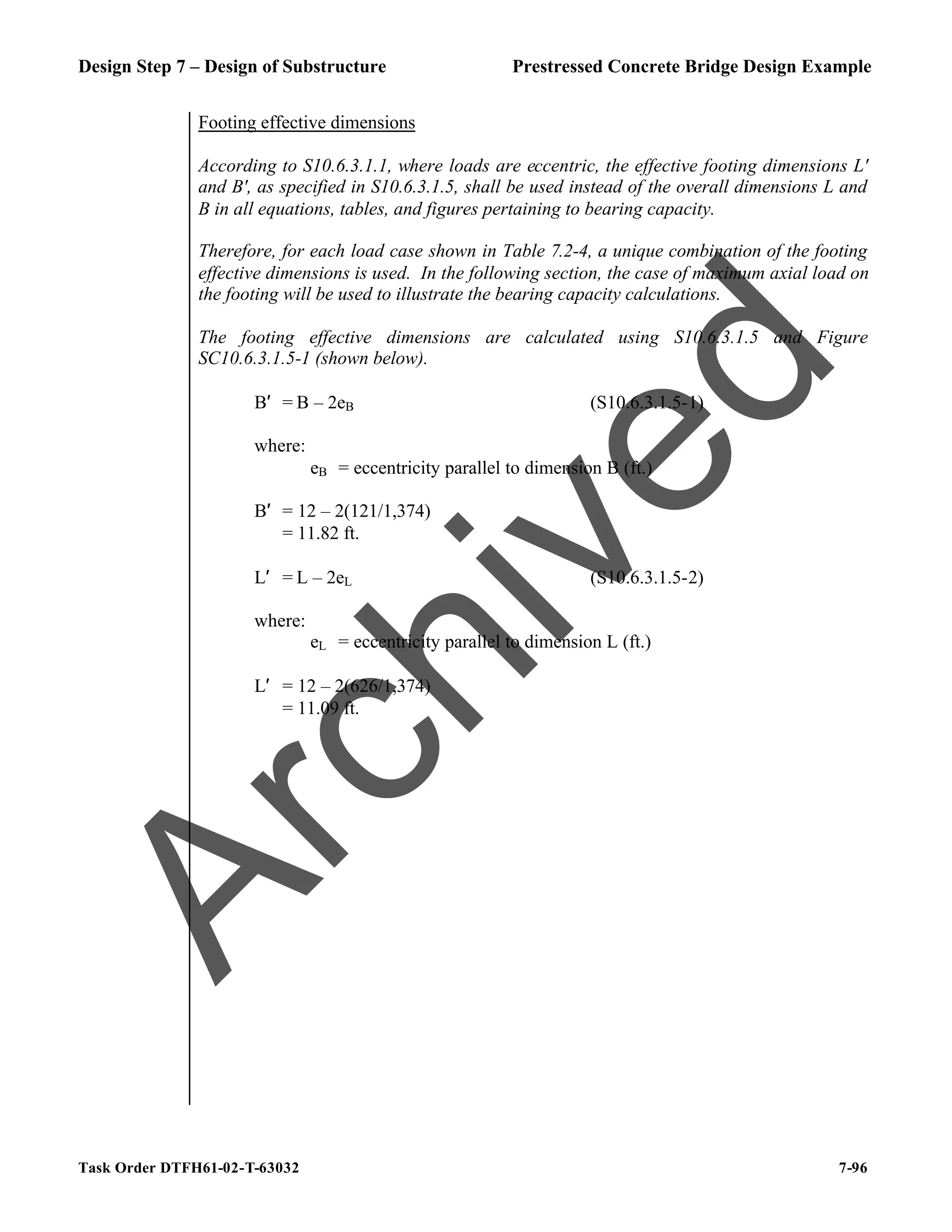 Design Step 7 – Design of Substructure Prestressed Concrete Bridge Design Example
Task Order DTFH61-02-T-63032 7-96
Footing effective dimensions
According to S10.6.3.1.1, where loads are eccentric, the effective footing dimensions L'
and B', as specified in S10.6.3.1.5, shall be used instead of the overall dimensions L and
B in all equations, tables, and figures pertaining to bearing capacity.
Therefore, for each load case shown in Table 7.2-4, a unique combination of the footing
effective dimensions is used. In the following section, the case of maximum axial load on
the footing will be used to illustrate the bearing capacity calculations.
The footing effective dimensions are calculated using S10.6.3.1.5 and Figure
SC10.6.3.1.5-1 (shown below).
B′ = B – 2eB (S10.6.3.1.5-1)
where:
eB = eccentricity parallel to dimension B (ft.)
B′ = 12 – 2(121/1,374)
= 11.82 ft.
L′ = L – 2eL (S10.6.3.1.5-2)
where:
eL = eccentricity parallel to dimension L (ft.)
L′ = 12 – 2(626/1,374)
= 11.09 ft.
A
r
c
h
i
v
e
d
 