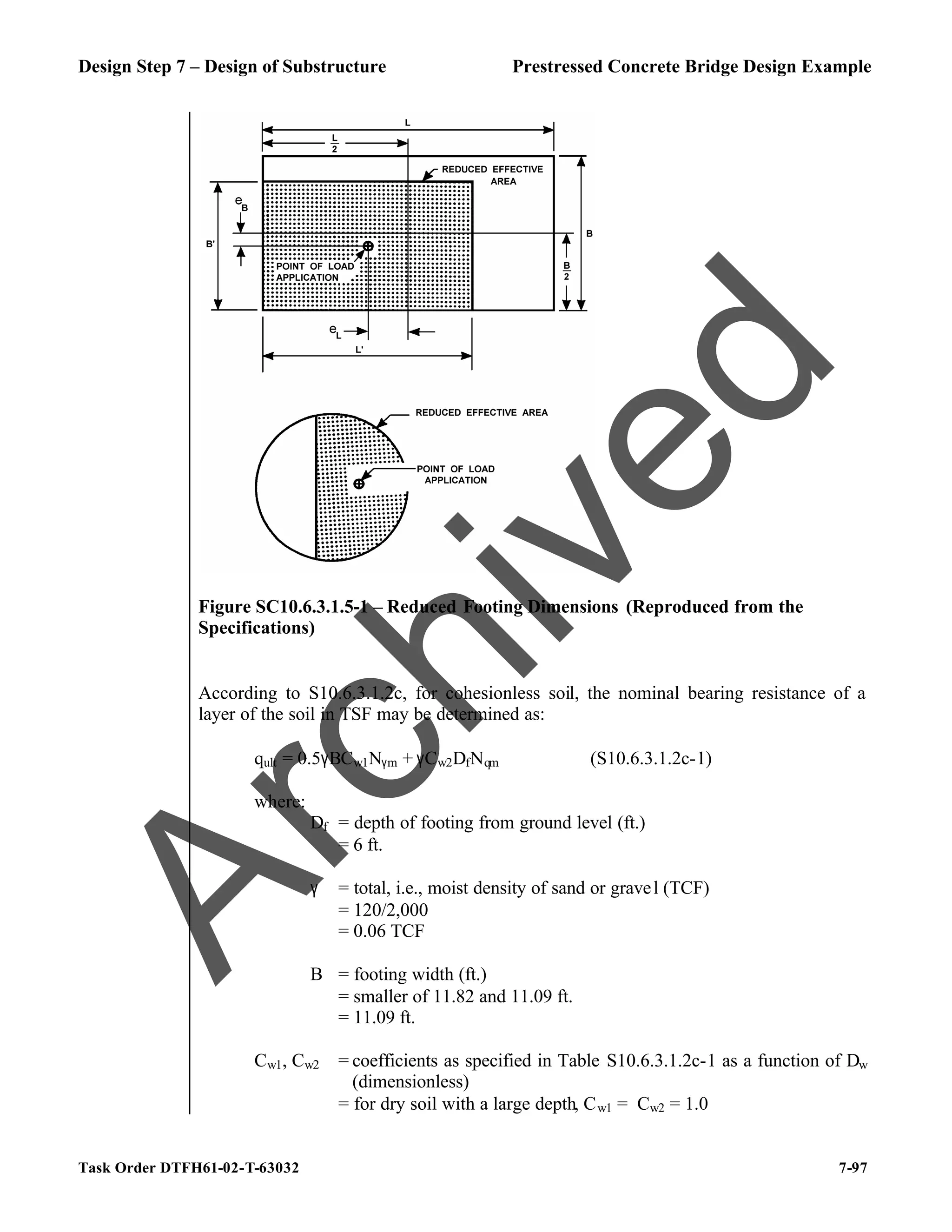Design Step 7 – Design of Substructure Prestressed Concrete Bridge Design Example
Task Order DTFH61-02-T-63032 7-97
Figure SC10.6.3.1.5-1 – Reduced Footing Dimensions (Reproduced from the
Specifications)
According to S10.6.3.1.2c, for cohesionless soil, the nominal bearing resistance of a
layer of the soil in TSF may be determined as:
qult = 0.5γBCw1Nγm + γCw2DfNqm (S10.6.3.1.2c-1)
where:
Df = depth of footing from ground level (ft.)
= 6 ft.
γ = total, i.e., moist density of sand or gravel (TCF)
= 120/2,000
= 0.06 TCF
B = footing width (ft.)
= smaller of 11.82 and 11.09 ft.
= 11.09 ft.
Cw1, Cw2 = coefficients as specified in Table S10.6.3.1.2c-1 as a function of Dw
(dimensionless)
= for dry soil with a large depth, Cw1 = Cw2 = 1.0
A
r
c
h
i
v
e
d
 