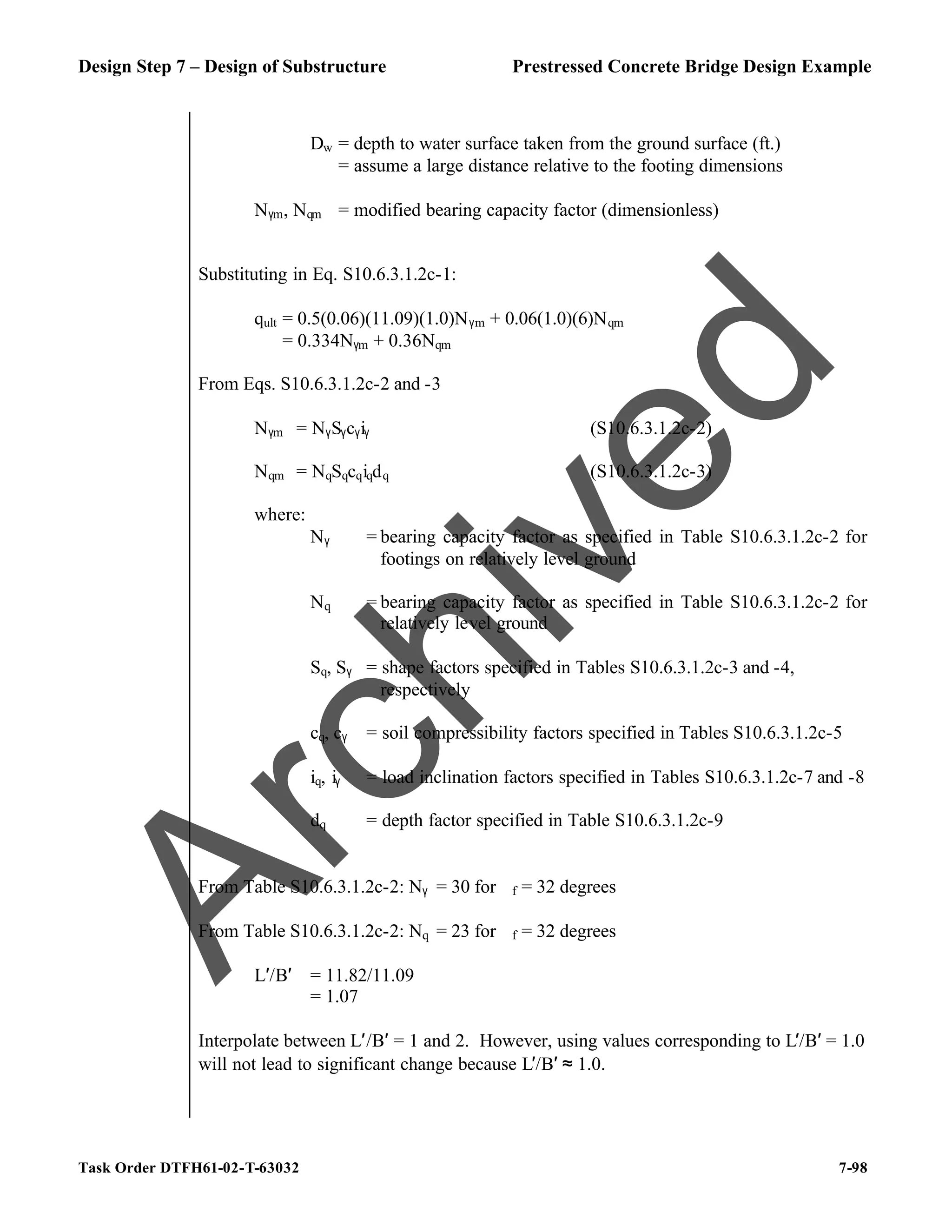 Design Step 7 – Design of Substructure Prestressed Concrete Bridge Design Example
Task Order DTFH61-02-T-63032 7-98
Dw = depth to water surface taken from the ground surface (ft.)
= assume a large distance relative to the footing dimensions
Nγm, Nqm = modified bearing capacity factor (dimensionless)
Substituting in Eq. S10.6.3.1.2c-1:
qult = 0.5(0.06)(11.09)(1.0)Nγm + 0.06(1.0)(6)Nqm
= 0.334Nγm + 0.36Nqm
From Eqs. S10.6.3.1.2c-2 and -3
Nγm = NγSγcγiγ (S10.6.3.1.2c-2)
Nqm = NqSqcqiqdq (S10.6.3.1.2c-3)
where:
Nγ = bearing capacity factor as specified in Table S10.6.3.1.2c-2 for
footings on relatively level ground
Nq = bearing capacity factor as specified in Table S10.6.3.1.2c-2 for
relatively level ground
Sq, Sγ = shape factors specified in Tables S10.6.3.1.2c-3 and -4,
respectively
cq, cγ = soil compressibility factors specified in Tables S10.6.3.1.2c-5
iq, iγ = load inclination factors specified in Tables S10.6.3.1.2c-7 and -8
dq = depth factor specified in Table S10.6.3.1.2c-9
From Table S10.6.3.1.2c-2: Nγ = 30 for ϕf = 32 degrees
From Table S10.6.3.1.2c-2: Nq = 23 for ϕf = 32 degrees
L′/B′ = 11.82/11.09
= 1.07
Interpolate between L′/B′ = 1 and 2. However, using values corresponding to L′/B′ = 1.0
will not lead to significant change because L′/B′ ≈ 1.0.
A
r
c
h
i
v
e
d
 