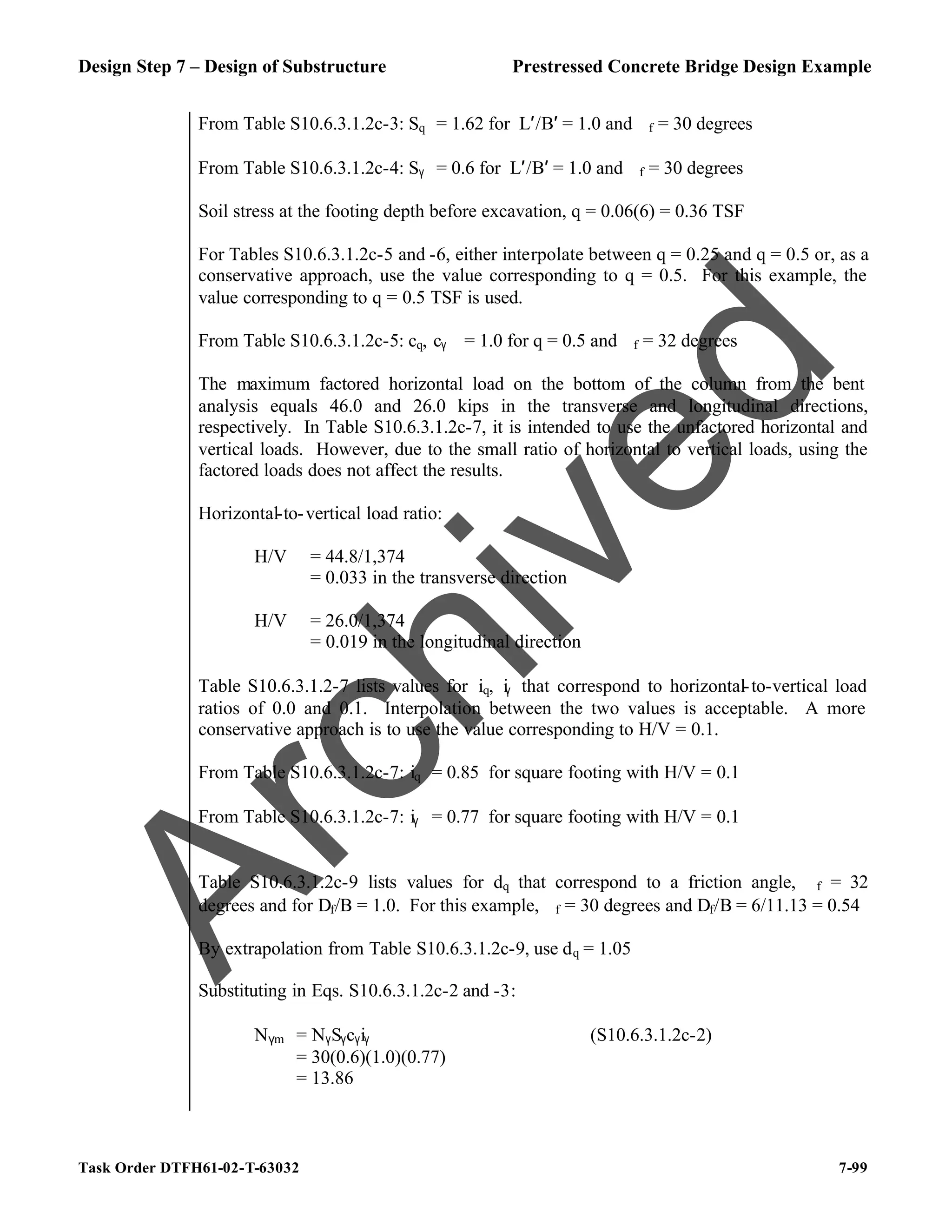 Design Step 7 – Design of Substructure Prestressed Concrete Bridge Design Example
Task Order DTFH61-02-T-63032 7-99
From Table S10.6.3.1.2c-3: Sq = 1.62 for L′/B′ = 1.0 and ϕf = 30 degrees
From Table S10.6.3.1.2c-4: Sγ = 0.6 for L′/B′ = 1.0 and ϕf = 30 degrees
Soil stress at the footing depth before excavation, q = 0.06(6) = 0.36 TSF
For Tables S10.6.3.1.2c-5 and -6, either interpolate between q = 0.25 and q = 0.5 or, as a
conservative approach, use the value corresponding to q = 0.5. For this example, the
value corresponding to q = 0.5 TSF is used.
From Table S10.6.3.1.2c-5: cq, cγ = 1.0 for q = 0.5 and ϕf = 32 degrees
The maximum factored horizontal load on the bottom of the column from the bent
analysis equals 46.0 and 26.0 kips in the transverse and longitudinal directions,
respectively. In Table S10.6.3.1.2c-7, it is intended to use the unfactored horizontal and
vertical loads. However, due to the small ratio of horizontal to vertical loads, using the
factored loads does not affect the results.
Horizontal-to-vertical load ratio:
H/V = 44.8/1,374
= 0.033 in the transverse direction
H/V = 26.0/1,374
= 0.019 in the longitudinal direction
Table S10.6.3.1.2-7 lists values for iq, iγ that correspond to horizontal-to-vertical load
ratios of 0.0 and 0.1. Interpolation between the two values is acceptable. A more
conservative approach is to use the value corresponding to H/V = 0.1.
From Table S10.6.3.1.2c-7: iq = 0.85 for square footing with H/V = 0.1
From Table S10.6.3.1.2c-7: iγ = 0.77 for square footing with H/V = 0.1
Table S10.6.3.1.2c-9 lists values for dq that correspond to a friction angle, ϕf = 32
degrees and for Df/B = 1.0. For this example, ϕf = 30 degrees and Df/B = 6/11.13 = 0.54
By extrapolation from Table S10.6.3.1.2c-9, use dq = 1.05
Substituting in Eqs. S10.6.3.1.2c-2 and -3:
N(m = NγSγcγiγ (S10.6.3.1.2c-2)
= 30(0.6)(1.0)(0.77)
= 13.86
A
r
c
h
i
v
e
d
 