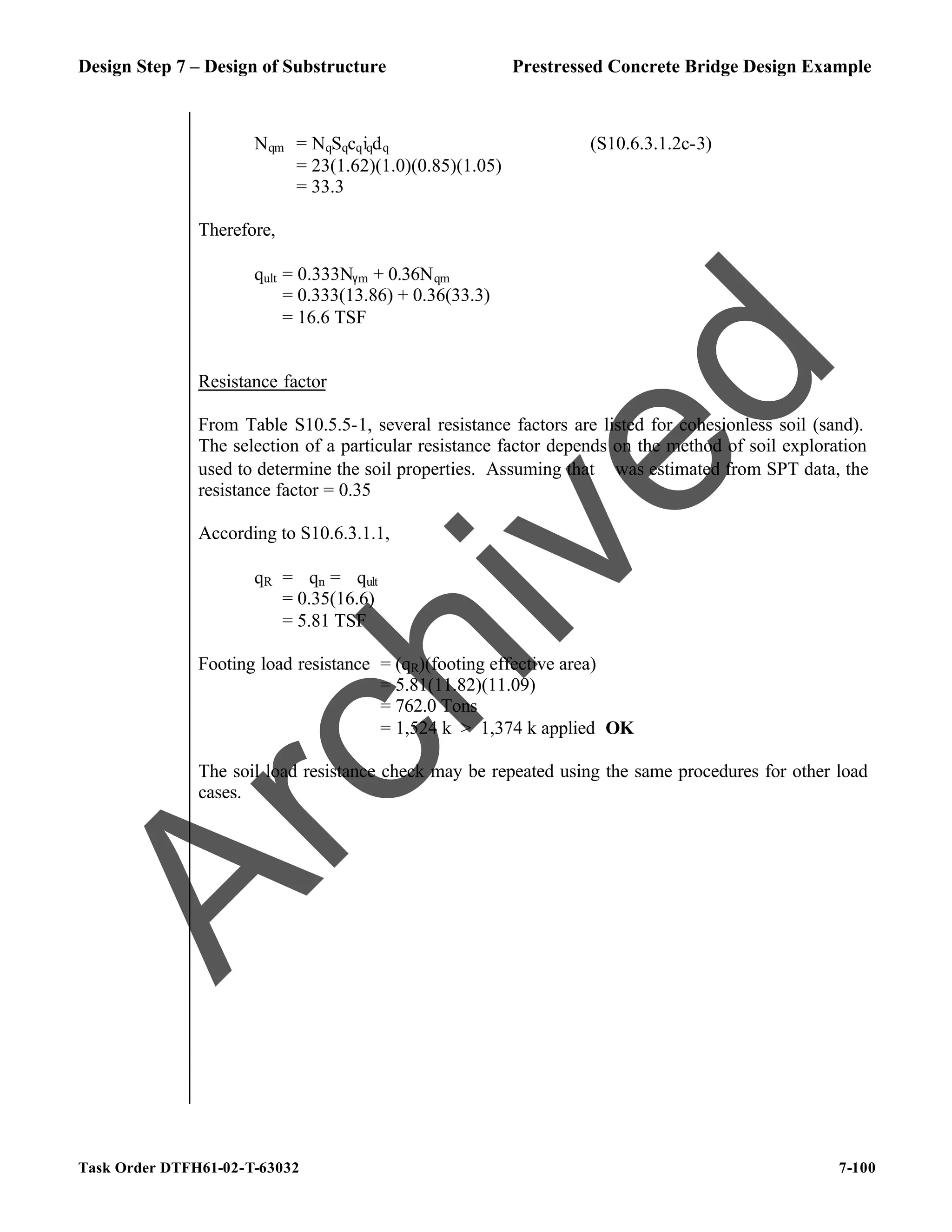 Design Step 7 – Design of Substructure Prestressed Concrete Bridge Design Example
Task Order DTFH61-02-T-63032 7-100
Nqm = NqSqcqiqdq (S10.6.3.1.2c-3)
= 23(1.62)(1.0)(0.85)(1.05)
= 33.3
Therefore,
qult = 0.333Nγm + 0.36Nqm
= 0.333(13.86) + 0.36(33.3)
= 16.6 TSF
Resistance factor
From Table S10.5.5-1, several resistance factors are listed for cohesionless soil (sand).
The selection of a particular resistance factor depends on the method of soil exploration
used to determine the soil properties. Assuming that ϕ was estimated from SPT data, the
resistance factor = 0.35
According to S10.6.3.1.1,
qR = ϕqn = ϕqult
= 0.35(16.6)
= 5.81 TSF
Footing load resistance = (qR)(footing effective area)
= 5.81(11.82)(11.09)
= 762.0 Tons
= 1,524 k > 1,374 k applied OK
The soil load resistance check may be repeated using the same procedures for other load
cases.
A
r
c
h
i
v
e
d
 