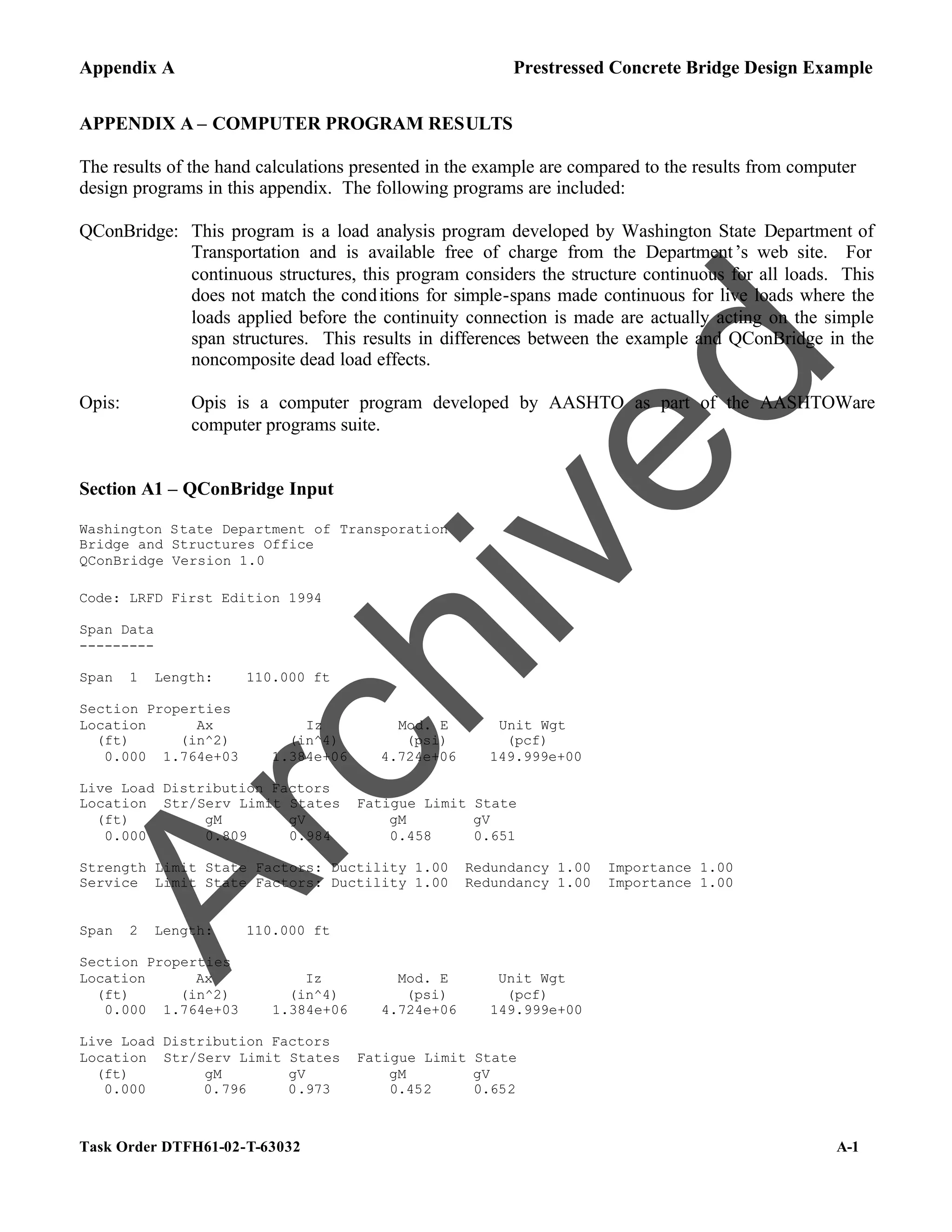 Appendix A Prestressed Concrete Bridge Design Example
Task Order DTFH61-02-T-63032 A-1
APPENDIX A – COMPUTER PROGRAM RESULTS
The results of the hand calculations presented in the example are compared to the results from computer
design programs in this appendix. The following programs are included:
QConBridge: This program is a load analysis program developed by Washington State Department of
Transportation and is available free of charge from the Department’s web site. For
continuous structures, this program considers the structure continuous for all loads. This
does not match the conditions for simple-spans made continuous for live loads where the
loads applied before the continuity connection is made are actually acting on the simple
span structures. This results in differences between the example and QConBridge in the
noncomposite dead load effects.
Opis: Opis is a computer program developed by AASHTO as part of the AASHTOWare
computer programs suite.
Section A1 – QConBridge Input
Washington State Department of Transporation
Bridge and Structures Office
QConBridge Version 1.0
Code: LRFD First Edition 1994
Span Data
---------
Span 1 Length: 110.000 ft
Section Properties
Location Ax Iz Mod. E Unit Wgt
(ft) (in^2) (in^4) (psi) (pcf)
0.000 1.764e+03 1.384e+06 4.724e+06 149.999e+00
Live Load Distribution Factors
Location Str/Serv Limit States Fatigue Limit State
(ft) gM gV gM gV
0.000 0.809 0.984 0.458 0.651
Strength Limit State Factors: Ductility 1.00 Redundancy 1.00 Importance 1.00
Service Limit State Factors: Ductility 1.00 Redundancy 1.00 Importance 1.00
Span 2 Length: 110.000 ft
Section Properties
Location Ax Iz Mod. E Unit Wgt
(ft) (in^2) (in^4) (psi) (pcf)
0.000 1.764e+03 1.384e+06 4.724e+06 149.999e+00
Live Load Distribution Factors
Location Str/Serv Limit States Fatigue Limit State
(ft) gM gV gM gV
0.000 0.796 0.973 0.452 0.652
A
r
c
h
i
v
e
d
 