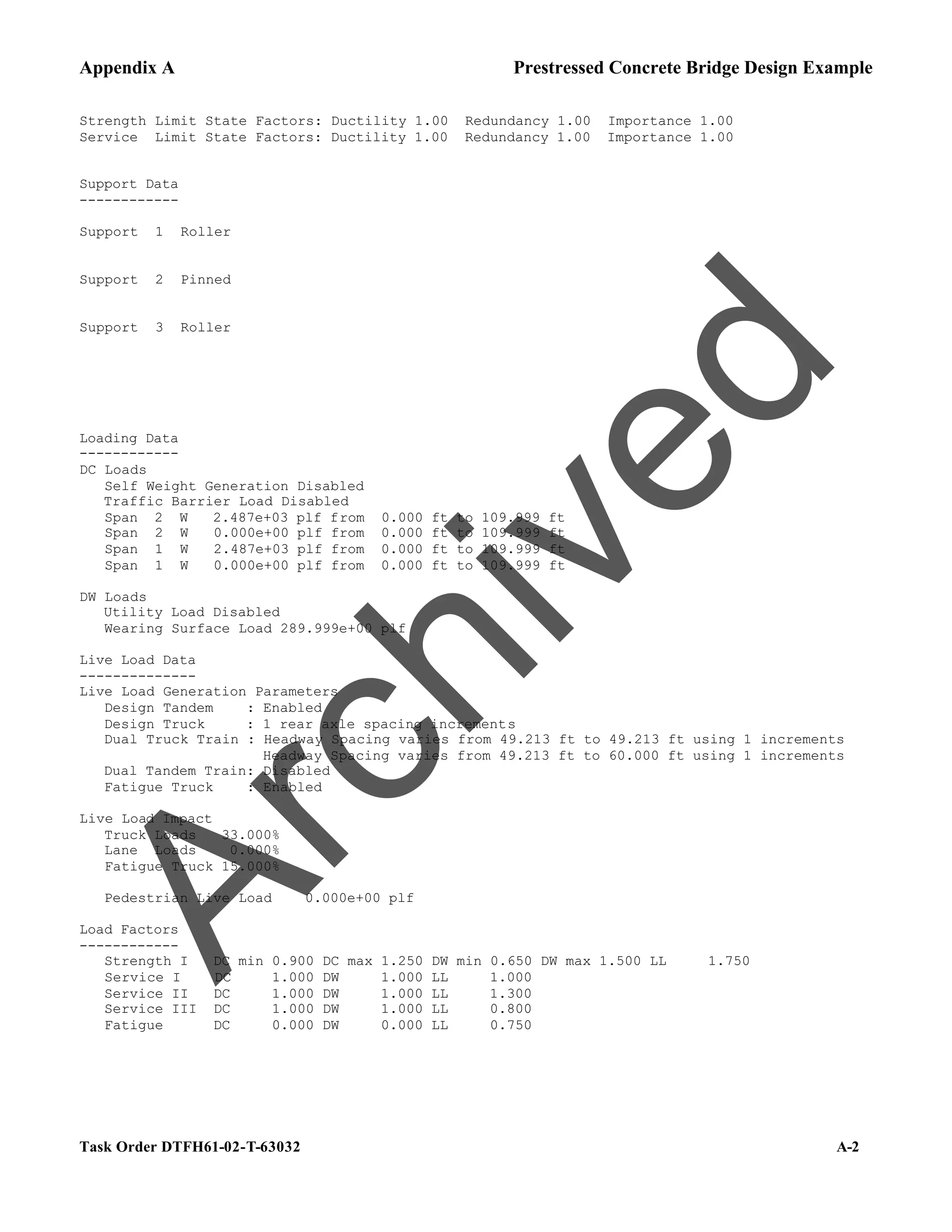 Appendix A Prestressed Concrete Bridge Design Example
Task Order DTFH61-02-T-63032 A-2
Strength Limit State Factors: Ductility 1.00 Redundancy 1.00 Importance 1.00
Service Limit State Factors: Ductility 1.00 Redundancy 1.00 Importance 1.00
Support Data
------------
Support 1 Roller
Support 2 Pinned
Support 3 Roller
Loading Data
------------
DC Loads
Self Weight Generation Disabled
Traffic Barrier Load Disabled
Span 2 W 2.487e+03 plf from 0.000 ft to 109.999 ft
Span 2 W 0.000e+00 plf from 0.000 ft to 109.999 ft
Span 1 W 2.487e+03 plf from 0.000 ft to 109.999 ft
Span 1 W 0.000e+00 plf from 0.000 ft to 109.999 ft
DW Loads
Utility Load Disabled
Wearing Surface Load 289.999e+00 plf
Live Load Data
--------------
Live Load Generation Parameters
Design Tandem : Enabled
Design Truck : 1 rear axle spacing increments
Dual Truck Train : Headway Spacing varies from 49.213 ft to 49.213 ft using 1 increments
Headway Spacing varies from 49.213 ft to 60.000 ft using 1 increments
Dual Tandem Train: Disabled
Fatigue Truck : Enabled
Live Load Impact
Truck Loads 33.000%
Lane Loads 0.000%
Fatigue Truck 15.000%
Pedestrian Live Load 0.000e+00 plf
Load Factors
------------
Strength I DC min 0.900 DC max 1.250 DW min 0.650 DW max 1.500 LL 1.750
Service I DC 1.000 DW 1.000 LL 1.000
Service II DC 1.000 DW 1.000 LL 1.300
Service III DC 1.000 DW 1.000 LL 0.800
Fatigue DC 0.000 DW 0.000 LL 0.750
A
r
c
h
i
v
e
d
 