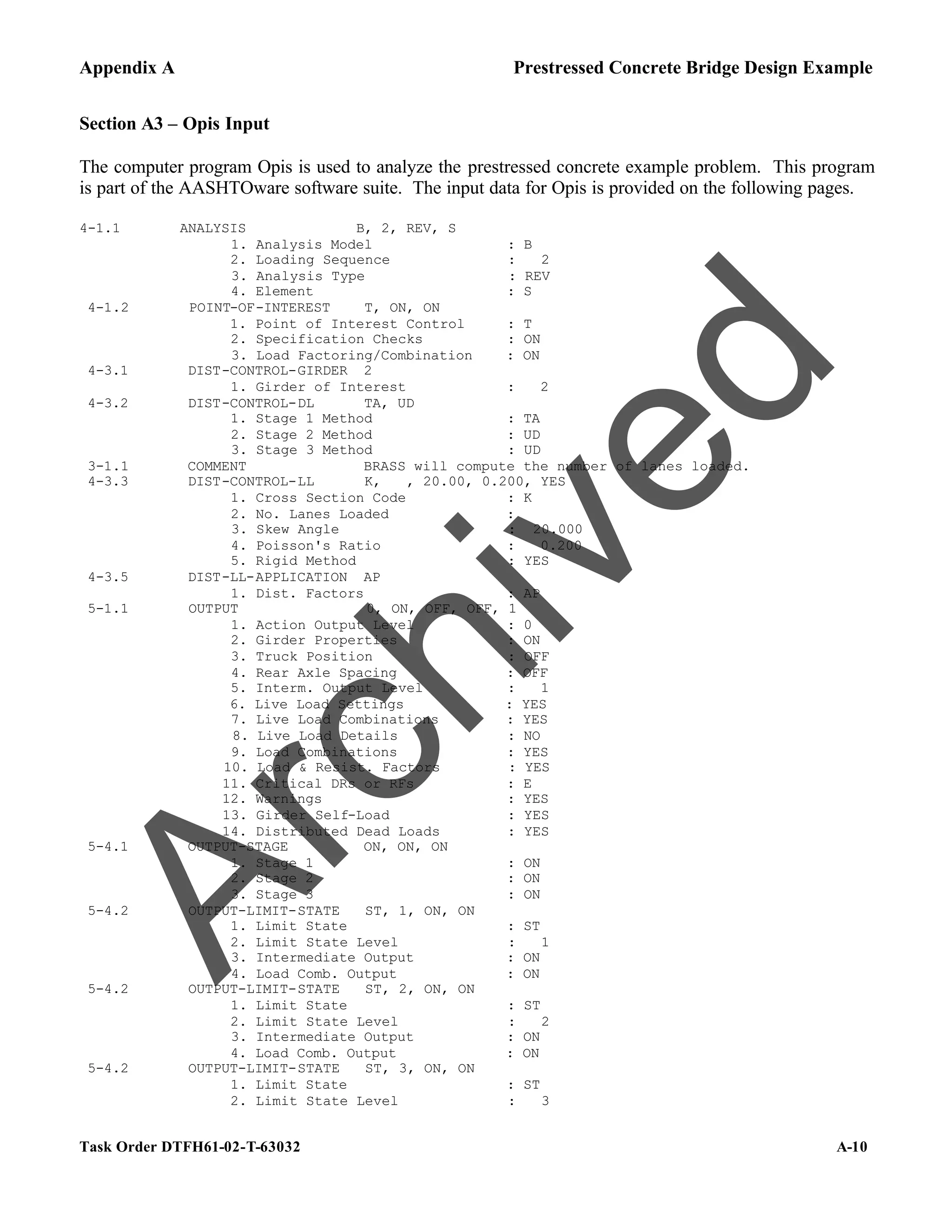 Appendix A Prestressed Concrete Bridge Design Example
Task Order DTFH61-02-T-63032 A-10
Section A3 – Opis Input
The computer program Opis is used to analyze the prestressed concrete example problem. This program
is part of the AASHTOware software suite. The input data for Opis is provided on the following pages.
4-1.1 ANALYSIS B, 2, REV, S
1. Analysis Model : B
2. Loading Sequence : 2
3. Analysis Type : REV
4. Element : S
4-1.2 POINT-OF-INTEREST T, ON, ON
1. Point of Interest Control : T
2. Specification Checks : ON
3. Load Factoring/Combination : ON
4-3.1 DIST-CONTROL-GIRDER 2
1. Girder of Interest : 2
4-3.2 DIST-CONTROL-DL TA, UD
1. Stage 1 Method : TA
2. Stage 2 Method : UD
3. Stage 3 Method : UD
3-1.1 COMMENT BRASS will compute the number of lanes loaded.
4-3.3 DIST-CONTROL-LL K, , 20.00, 0.200, YES
1. Cross Section Code : K
2. No. Lanes Loaded :
3. Skew Angle : 20.000
4. Poisson's Ratio : 0.200
5. Rigid Method : YES
4-3.5 DIST-LL-APPLICATION AP
1. Dist. Factors : AP
5-1.1 OUTPUT 0, ON, OFF, OFF, 1
1. Action Output Level : 0
2. Girder Properties : ON
3. Truck Position : OFF
4. Rear Axle Spacing : OFF
5. Interm. Output Level : 1
6. Live Load Settings : YES
7. Live Load Combinations : YES
8. Live Load Details : NO
9. Load Combinations : YES
10. Load & Resist. Factors : YES
11. Critical DRs or RFs : E
12. Warnings : YES
13. Girder Self-Load : YES
14. Distributed Dead Loads : YES
5-4.1 OUTPUT-STAGE ON, ON, ON
1. Stage 1 : ON
2. Stage 2 : ON
3. Stage 3 : ON
5-4.2 OUTPUT-LIMIT-STATE ST, 1, ON, ON
1. Limit State : ST
2. Limit State Level : 1
3. Intermediate Output : ON
4. Load Comb. Output : ON
5-4.2 OUTPUT-LIMIT-STATE ST, 2, ON, ON
1. Limit State : ST
2. Limit State Level : 2
3. Intermediate Output : ON
4. Load Comb. Output : ON
5-4.2 OUTPUT-LIMIT-STATE ST, 3, ON, ON
1. Limit State : ST
2. Limit State Level : 3
A
r
c
h
i
v
e
d
 