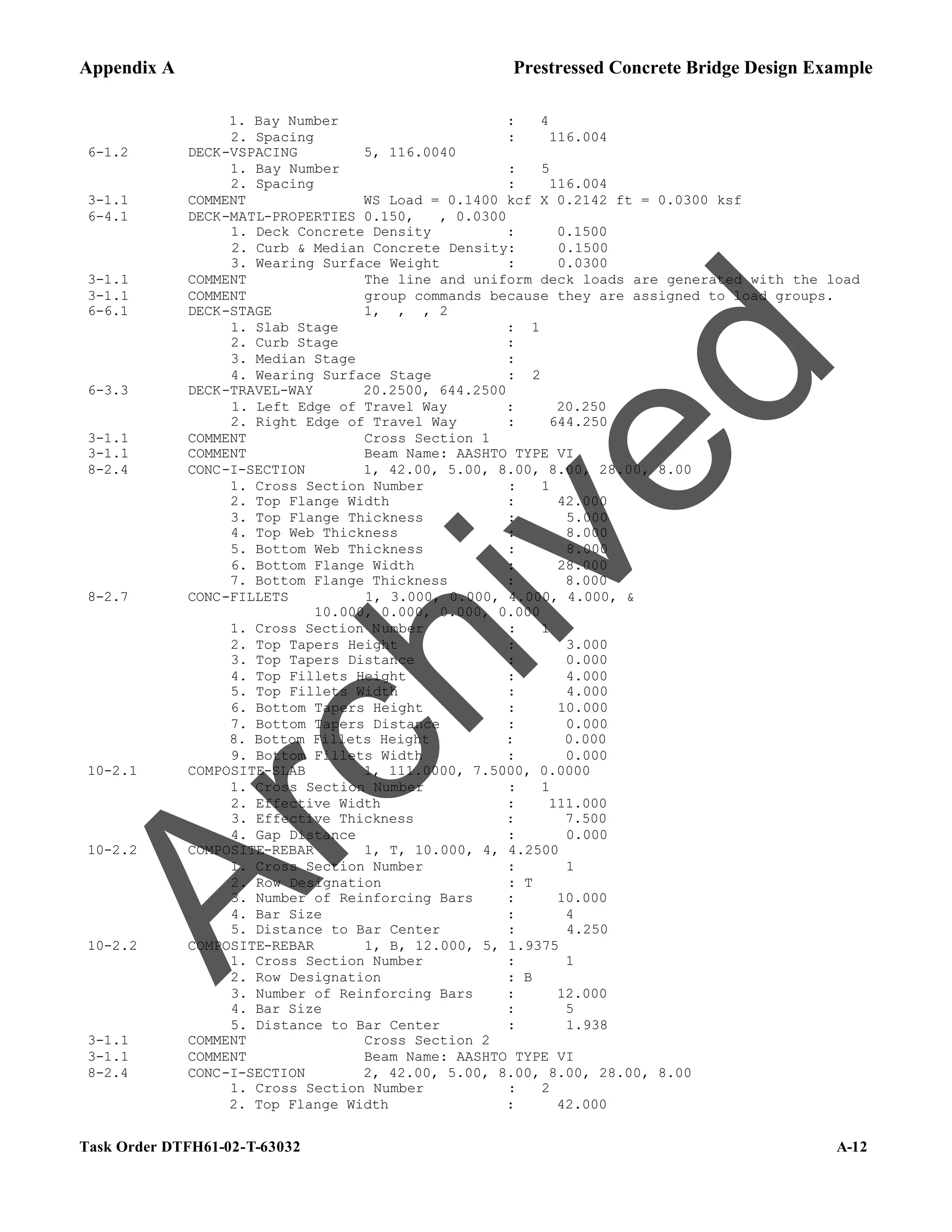 Appendix A Prestressed Concrete Bridge Design Example
Task Order DTFH61-02-T-63032 A-12
1. Bay Number : 4
2. Spacing : 116.004
6-1.2 DECK-VSPACING 5, 116.0040
1. Bay Number : 5
2. Spacing : 116.004
3-1.1 COMMENT WS Load = 0.1400 kcf X 0.2142 ft = 0.0300 ksf
6-4.1 DECK-MATL-PROPERTIES 0.150, , 0.0300
1. Deck Concrete Density : 0.1500
2. Curb & Median Concrete Density: 0.1500
3. Wearing Surface Weight : 0.0300
3-1.1 COMMENT The line and uniform deck loads are generated with the load
3-1.1 COMMENT group commands because they are assigned to load groups.
6-6.1 DECK-STAGE 1, , , 2
1. Slab Stage : 1
2. Curb Stage :
3. Median Stage :
4. Wearing Surface Stage : 2
6-3.3 DECK-TRAVEL-WAY 20.2500, 644.2500
1. Left Edge of Travel Way : 20.250
2. Right Edge of Travel Way : 644.250
3-1.1 COMMENT Cross Section 1
3-1.1 COMMENT Beam Name: AASHTO TYPE VI
8-2.4 CONC-I-SECTION 1, 42.00, 5.00, 8.00, 8.00, 28.00, 8.00
1. Cross Section Number : 1
2. Top Flange Width : 42.000
3. Top Flange Thickness : 5.000
4. Top Web Thickness : 8.000
5. Bottom Web Thickness : 8.000
6. Bottom Flange Width : 28.000
7. Bottom Flange Thickness : 8.000
8-2.7 CONC-FILLETS 1, 3.000, 0.000, 4.000, 4.000, &
10.000, 0.000, 0.000, 0.000
1. Cross Section Number : 1
2. Top Tapers Height : 3.000
3. Top Tapers Distance : 0.000
4. Top Fillets Height : 4.000
5. Top Fillets Width : 4.000
6. Bottom Tapers Height : 10.000
7. Bottom Tapers Distance : 0.000
8. Bottom Fillets Height : 0.000
9. Bottom Fillets Width : 0.000
10-2.1 COMPOSITE-SLAB 1, 111.0000, 7.5000, 0.0000
1. Cross Section Number : 1
2. Effective Width : 111.000
3. Effective Thickness : 7.500
4. Gap Distance : 0.000
10-2.2 COMPOSITE-REBAR 1, T, 10.000, 4, 4.2500
1. Cross Section Number : 1
2. Row Designation : T
3. Number of Reinforcing Bars : 10.000
4. Bar Size : 4
5. Distance to Bar Center : 4.250
10-2.2 COMPOSITE-REBAR 1, B, 12.000, 5, 1.9375
1. Cross Section Number : 1
2. Row Designation : B
3. Number of Reinforcing Bars : 12.000
4. Bar Size : 5
5. Distance to Bar Center : 1.938
3-1.1 COMMENT Cross Section 2
3-1.1 COMMENT Beam Name: AASHTO TYPE VI
8-2.4 CONC-I-SECTION 2, 42.00, 5.00, 8.00, 8.00, 28.00, 8.00
1. Cross Section Number : 2
2. Top Flange Width : 42.000
A
r
c
h
i
v
e
d
 