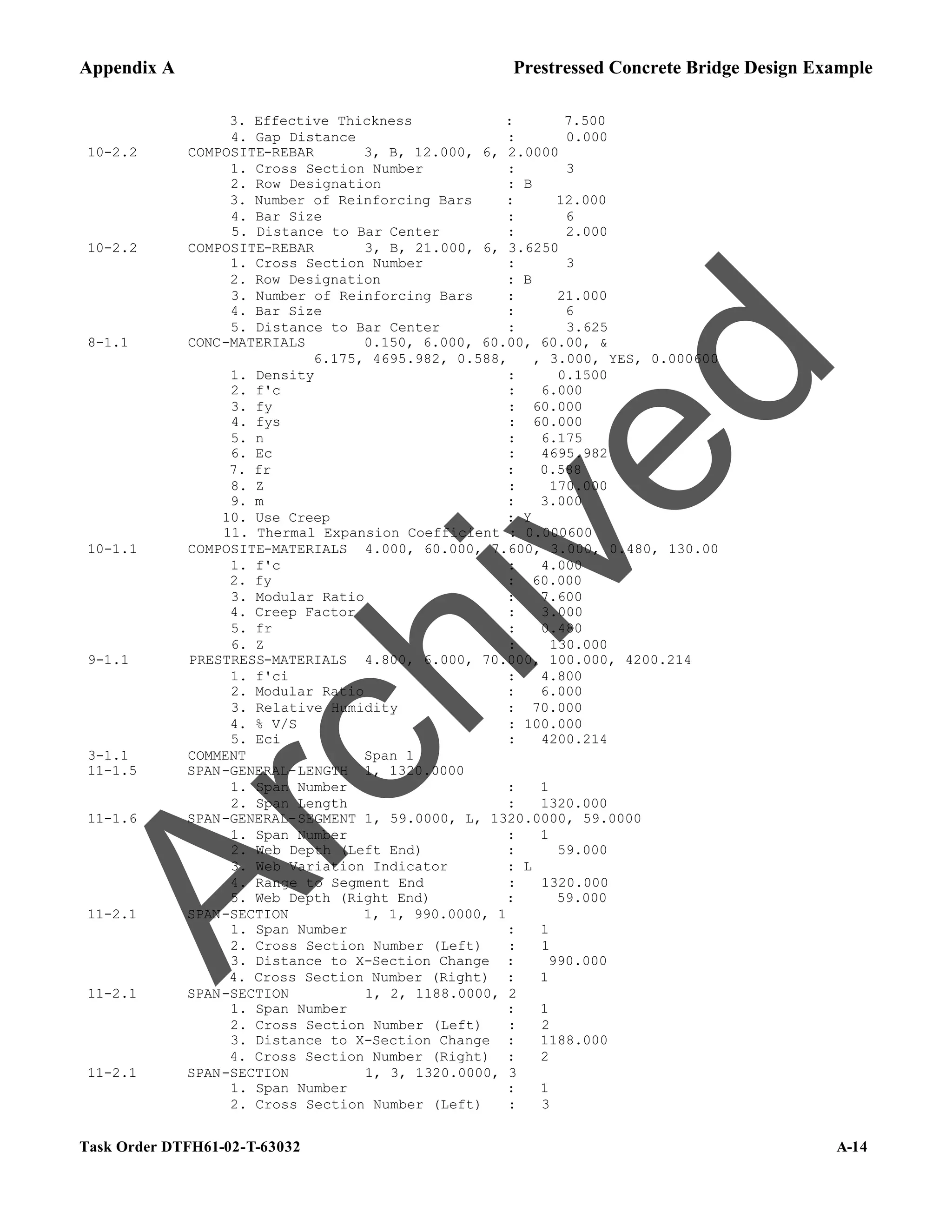 Appendix A Prestressed Concrete Bridge Design Example
Task Order DTFH61-02-T-63032 A-14
3. Effective Thickness : 7.500
4. Gap Distance : 0.000
10-2.2 COMPOSITE-REBAR 3, B, 12.000, 6, 2.0000
1. Cross Section Number : 3
2. Row Designation : B
3. Number of Reinforcing Bars : 12.000
4. Bar Size : 6
5. Distance to Bar Center : 2.000
10-2.2 COMPOSITE-REBAR 3, B, 21.000, 6, 3.6250
1. Cross Section Number : 3
2. Row Designation : B
3. Number of Reinforcing Bars : 21.000
4. Bar Size : 6
5. Distance to Bar Center : 3.625
8-1.1 CONC-MATERIALS 0.150, 6.000, 60.00, 60.00, &
6.175, 4695.982, 0.588, , 3.000, YES, 0.000600
1. Density : 0.1500
2. f'c : 6.000
3. fy : 60.000
4. fys : 60.000
5. n : 6.175
6. Ec : 4695.982
7. fr : 0.588
8. Z : 170.000
9. m : 3.000
10. Use Creep : Y
11. Thermal Expansion Coefficient : 0.000600
10-1.1 COMPOSITE-MATERIALS 4.000, 60.000, 7.600, 3.000, 0.480, 130.00
1. f'c : 4.000
2. fy : 60.000
3. Modular Ratio : 7.600
4. Creep Factor : 3.000
5. fr : 0.480
6. Z : 130.000
9-1.1 PRESTRESS-MATERIALS 4.800, 6.000, 70.000, 100.000, 4200.214
1. f'ci : 4.800
2. Modular Ratio : 6.000
3. Relative Humidity : 70.000
4. % V/S : 100.000
5. Eci : 4200.214
3-1.1 COMMENT Span 1
11-1.5 SPAN-GENERAL-LENGTH 1, 1320.0000
1. Span Number : 1
2. Span Length : 1320.000
11-1.6 SPAN-GENERAL-SEGMENT 1, 59.0000, L, 1320.0000, 59.0000
1. Span Number : 1
2. Web Depth (Left End) : 59.000
3. Web Variation Indicator : L
4. Range to Segment End : 1320.000
5. Web Depth (Right End) : 59.000
11-2.1 SPAN-SECTION 1, 1, 990.0000, 1
1. Span Number : 1
2. Cross Section Number (Left) : 1
3. Distance to X-Section Change : 990.000
4. Cross Section Number (Right) : 1
11-2.1 SPAN-SECTION 1, 2, 1188.0000, 2
1. Span Number : 1
2. Cross Section Number (Left) : 2
3. Distance to X-Section Change : 1188.000
4. Cross Section Number (Right) : 2
11-2.1 SPAN-SECTION 1, 3, 1320.0000, 3
1. Span Number : 1
2. Cross Section Number (Left) : 3
A
r
c
h
i
v
e
d
 