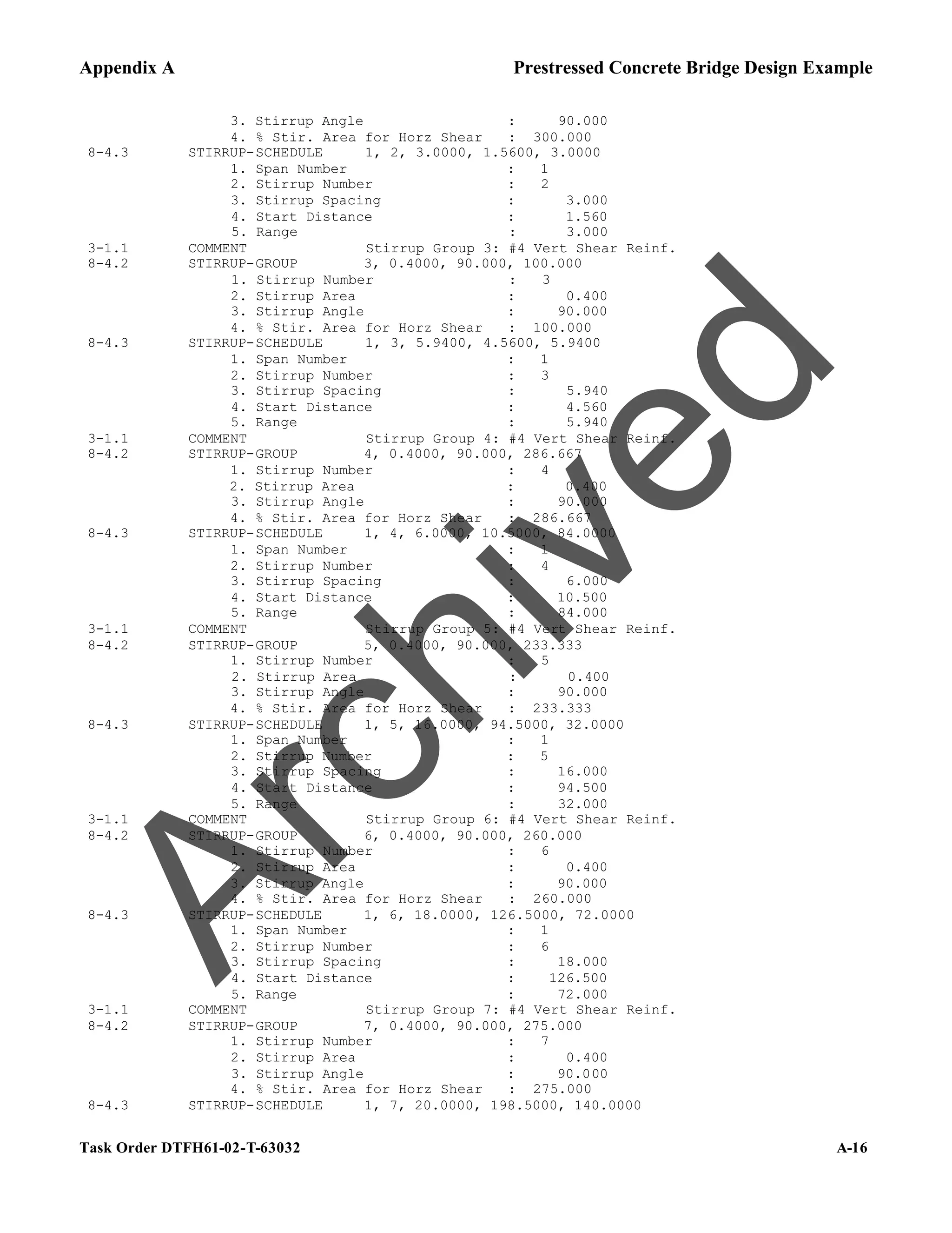Appendix A Prestressed Concrete Bridge Design Example
Task Order DTFH61-02-T-63032 A-16
3. Stirrup Angle : 90.000
4. % Stir. Area for Horz Shear : 300.000
8-4.3 STIRRUP-SCHEDULE 1, 2, 3.0000, 1.5600, 3.0000
1. Span Number : 1
2. Stirrup Number : 2
3. Stirrup Spacing : 3.000
4. Start Distance : 1.560
5. Range : 3.000
3-1.1 COMMENT Stirrup Group 3: #4 Vert Shear Reinf.
8-4.2 STIRRUP-GROUP 3, 0.4000, 90.000, 100.000
1. Stirrup Number : 3
2. Stirrup Area : 0.400
3. Stirrup Angle : 90.000
4. % Stir. Area for Horz Shear : 100.000
8-4.3 STIRRUP-SCHEDULE 1, 3, 5.9400, 4.5600, 5.9400
1. Span Number : 1
2. Stirrup Number : 3
3. Stirrup Spacing : 5.940
4. Start Distance : 4.560
5. Range : 5.940
3-1.1 COMMENT Stirrup Group 4: #4 Vert Shear Reinf.
8-4.2 STIRRUP-GROUP 4, 0.4000, 90.000, 286.667
1. Stirrup Number : 4
2. Stirrup Area : 0.400
3. Stirrup Angle : 90.000
4. % Stir. Area for Horz Shear : 286.667
8-4.3 STIRRUP-SCHEDULE 1, 4, 6.0000, 10.5000, 84.0000
1. Span Number : 1
2. Stirrup Number : 4
3. Stirrup Spacing : 6.000
4. Start Distance : 10.500
5. Range : 84.000
3-1.1 COMMENT Stirrup Group 5: #4 Vert Shear Reinf.
8-4.2 STIRRUP-GROUP 5, 0.4000, 90.000, 233.333
1. Stirrup Number : 5
2. Stirrup Area : 0.400
3. Stirrup Angle : 90.000
4. % Stir. Area for Horz Shear : 233.333
8-4.3 STIRRUP-SCHEDULE 1, 5, 16.0000, 94.5000, 32.0000
1. Span Number : 1
2. Stirrup Number : 5
3. Stirrup Spacing : 16.000
4. Start Distance : 94.500
5. Range : 32.000
3-1.1 COMMENT Stirrup Group 6: #4 Vert Shear Reinf.
8-4.2 STIRRUP-GROUP 6, 0.4000, 90.000, 260.000
1. Stirrup Number : 6
2. Stirrup Area : 0.400
3. Stirrup Angle : 90.000
4. % Stir. Area for Horz Shear : 260.000
8-4.3 STIRRUP-SCHEDULE 1, 6, 18.0000, 126.5000, 72.0000
1. Span Number : 1
2. Stirrup Number : 6
3. Stirrup Spacing : 18.000
4. Start Distance : 126.500
5. Range : 72.000
3-1.1 COMMENT Stirrup Group 7: #4 Vert Shear Reinf.
8-4.2 STIRRUP-GROUP 7, 0.4000, 90.000, 275.000
1. Stirrup Number : 7
2. Stirrup Area : 0.400
3. Stirrup Angle : 90.000
4. % Stir. Area for Horz Shear : 275.000
8-4.3 STIRRUP-SCHEDULE 1, 7, 20.0000, 198.5000, 140.0000
A
r
c
h
i
v
e
d
 