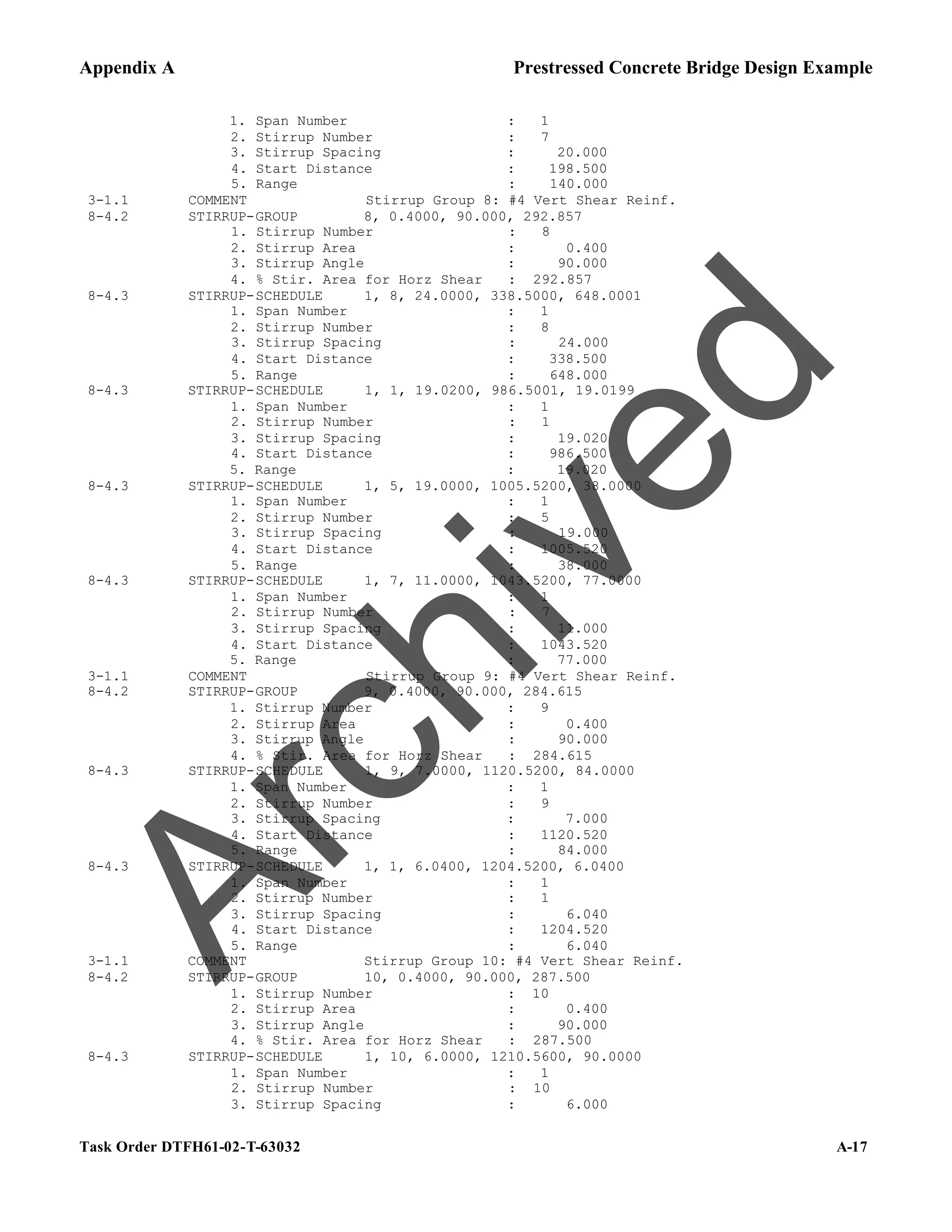 Appendix A Prestressed Concrete Bridge Design Example
Task Order DTFH61-02-T-63032 A-17
1. Span Number : 1
2. Stirrup Number : 7
3. Stirrup Spacing : 20.000
4. Start Distance : 198.500
5. Range : 140.000
3-1.1 COMMENT Stirrup Group 8: #4 Vert Shear Reinf.
8-4.2 STIRRUP-GROUP 8, 0.4000, 90.000, 292.857
1. Stirrup Number : 8
2. Stirrup Area : 0.400
3. Stirrup Angle : 90.000
4. % Stir. Area for Horz Shear : 292.857
8-4.3 STIRRUP-SCHEDULE 1, 8, 24.0000, 338.5000, 648.0001
1. Span Number : 1
2. Stirrup Number : 8
3. Stirrup Spacing : 24.000
4. Start Distance : 338.500
5. Range : 648.000
8-4.3 STIRRUP-SCHEDULE 1, 1, 19.0200, 986.5001, 19.0199
1. Span Number : 1
2. Stirrup Number : 1
3. Stirrup Spacing : 19.020
4. Start Distance : 986.500
5. Range : 19.020
8-4.3 STIRRUP-SCHEDULE 1, 5, 19.0000, 1005.5200, 38.0000
1. Span Number : 1
2. Stirrup Number : 5
3. Stirrup Spacing : 19.000
4. Start Distance : 1005.520
5. Range : 38.000
8-4.3 STIRRUP-SCHEDULE 1, 7, 11.0000, 1043.5200, 77.0000
1. Span Number : 1
2. Stirrup Number : 7
3. Stirrup Spacing : 11.000
4. Start Distance : 1043.520
5. Range : 77.000
3-1.1 COMMENT Stirrup Group 9: #4 Vert Shear Reinf.
8-4.2 STIRRUP-GROUP 9, 0.4000, 90.000, 284.615
1. Stirrup Number : 9
2. Stirrup Area : 0.400
3. Stirrup Angle : 90.000
4. % Stir. Area for Horz Shear : 284.615
8-4.3 STIRRUP-SCHEDULE 1, 9, 7.0000, 1120.5200, 84.0000
1. Span Number : 1
2. Stirrup Number : 9
3. Stirrup Spacing : 7.000
4. Start Distance : 1120.520
5. Range : 84.000
8-4.3 STIRRUP-SCHEDULE 1, 1, 6.0400, 1204.5200, 6.0400
1. Span Number : 1
2. Stirrup Number : 1
3. Stirrup Spacing : 6.040
4. Start Distance : 1204.520
5. Range : 6.040
3-1.1 COMMENT Stirrup Group 10: #4 Vert Shear Reinf.
8-4.2 STIRRUP-GROUP 10, 0.4000, 90.000, 287.500
1. Stirrup Number : 10
2. Stirrup Area : 0.400
3. Stirrup Angle : 90.000
4. % Stir. Area for Horz Shear : 287.500
8-4.3 STIRRUP-SCHEDULE 1, 10, 6.0000, 1210.5600, 90.0000
1. Span Number : 1
2. Stirrup Number : 10
3. Stirrup Spacing : 6.000
A
r
c
h
i
v
e
d
 