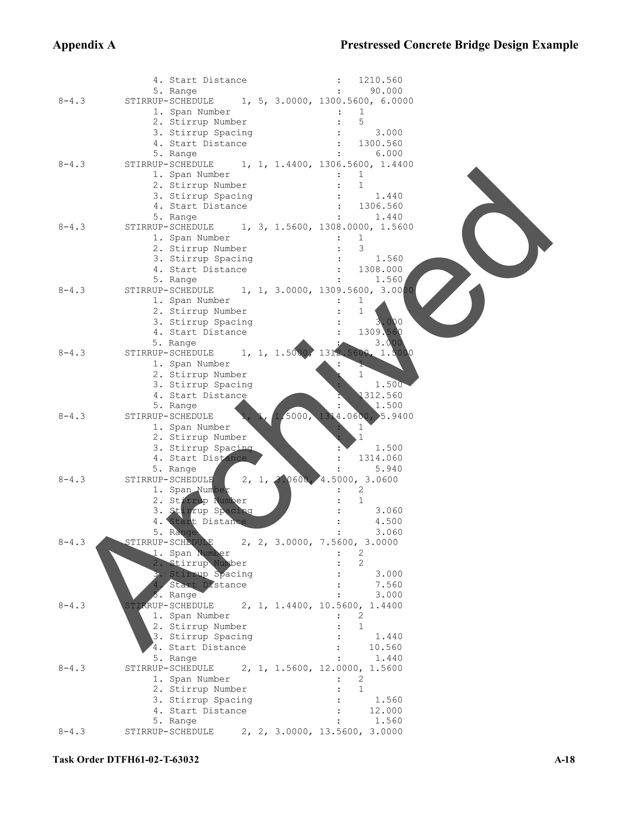 Appendix A Prestressed Concrete Bridge Design Example
Task Order DTFH61-02-T-63032 A-18
4. Start Distance : 1210.560
5. Range : 90.000
8-4.3 STIRRUP-SCHEDULE 1, 5, 3.0000, 1300.5600, 6.0000
1. Span Number : 1
2. Stirrup Number : 5
3. Stirrup Spacing : 3.000
4. Start Distance : 1300.560
5. Range : 6.000
8-4.3 STIRRUP-SCHEDULE 1, 1, 1.4400, 1306.5600, 1.4400
1. Span Number : 1
2. Stirrup Number : 1
3. Stirrup Spacing : 1.440
4. Start Distance : 1306.560
5. Range : 1.440
8-4.3 STIRRUP-SCHEDULE 1, 3, 1.5600, 1308.0000, 1.5600
1. Span Number : 1
2. Stirrup Number : 3
3. Stirrup Spacing : 1.560
4. Start Distance : 1308.000
5. Range : 1.560
8-4.3 STIRRUP-SCHEDULE 1, 1, 3.0000, 1309.5600, 3.0000
1. Span Number : 1
2. Stirrup Number : 1
3. Stirrup Spacing : 3.000
4. Start Distance : 1309.560
5. Range : 3.000
8-4.3 STIRRUP-SCHEDULE 1, 1, 1.5000, 1312.5600, 1.5000
1. Span Number : 1
2. Stirrup Number : 1
3. Stirrup Spacing : 1.500
4. Start Distance : 1312.560
5. Range : 1.500
8-4.3 STIRRUP-SCHEDULE 1, 1, 1.5000, 1314.0600, 5.9400
1. Span Number : 1
2. Stirrup Number : 1
3. Stirrup Spacing : 1.500
4. Start Distance : 1314.060
5. Range : 5.940
8-4.3 STIRRUP-SCHEDULE 2, 1, 3.0600, 4.5000, 3.0600
1. Span Number : 2
2. Stirrup Number : 1
3. Stirrup Spacing : 3.060
4. Start Distance : 4.500
5. Range : 3.060
8-4.3 STIRRUP-SCHEDULE 2, 2, 3.0000, 7.5600, 3.0000
1. Span Number : 2
2. Stirrup Number : 2
3. Stirrup Spacing : 3.000
4. Start Distance : 7.560
5. Range : 3.000
8-4.3 STIRRUP-SCHEDULE 2, 1, 1.4400, 10.5600, 1.4400
1. Span Number : 2
2. Stirrup Number : 1
3. Stirrup Spacing : 1.440
4. Start Distance : 10.560
5. Range : 1.440
8-4.3 STIRRUP-SCHEDULE 2, 1, 1.5600, 12.0000, 1.5600
1. Span Number : 2
2. Stirrup Number : 1
3. Stirrup Spacing : 1.560
4. Start Distance : 12.000
5. Range : 1.560
8-4.3 STIRRUP-SCHEDULE 2, 2, 3.0000, 13.5600, 3.0000
A
r
c
h
i
v
e
d
 