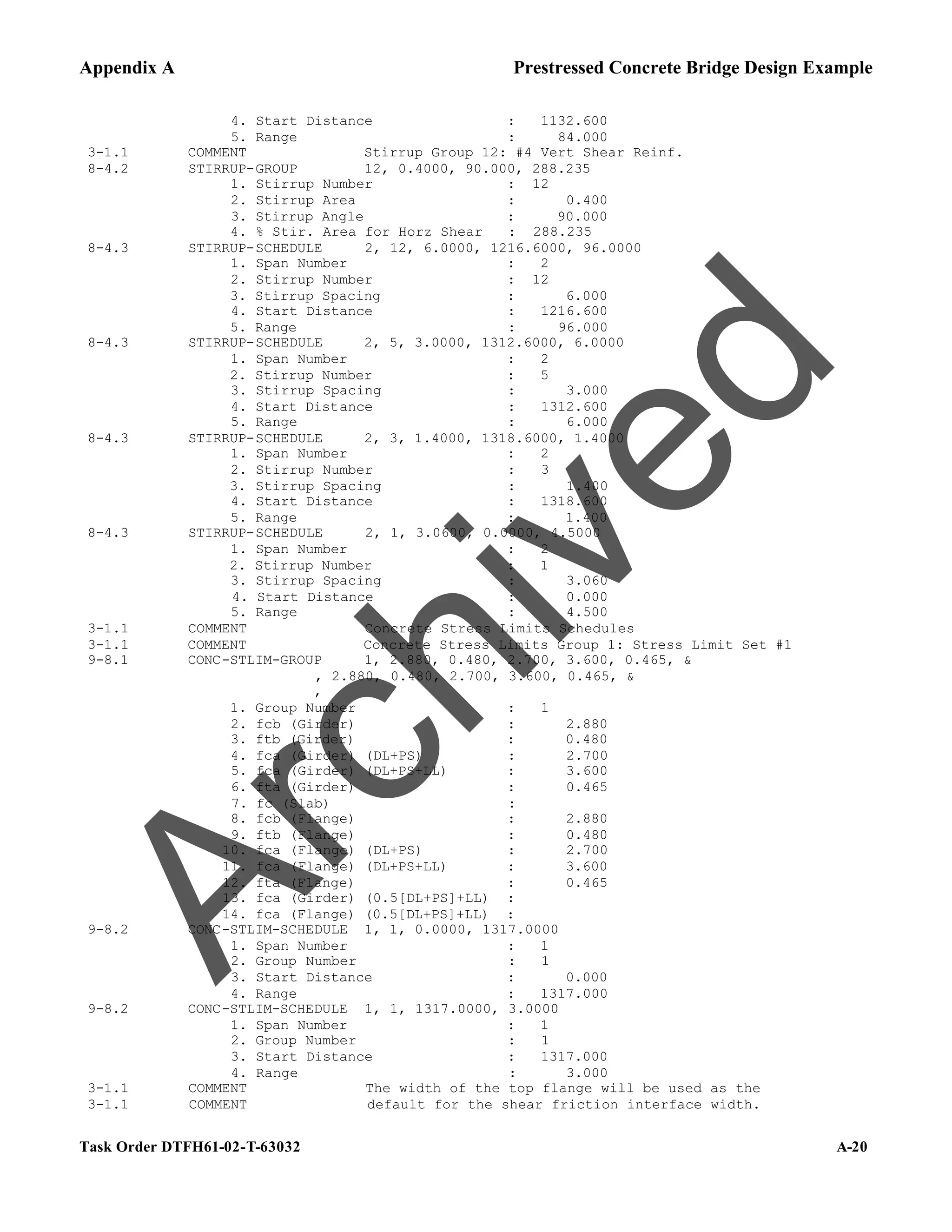 Appendix A Prestressed Concrete Bridge Design Example
Task Order DTFH61-02-T-63032 A-20
4. Start Distance : 1132.600
5. Range : 84.000
3-1.1 COMMENT Stirrup Group 12: #4 Vert Shear Reinf.
8-4.2 STIRRUP-GROUP 12, 0.4000, 90.000, 288.235
1. Stirrup Number : 12
2. Stirrup Area : 0.400
3. Stirrup Angle : 90.000
4. % Stir. Area for Horz Shear : 288.235
8-4.3 STIRRUP-SCHEDULE 2, 12, 6.0000, 1216.6000, 96.0000
1. Span Number : 2
2. Stirrup Number : 12
3. Stirrup Spacing : 6.000
4. Start Distance : 1216.600
5. Range : 96.000
8-4.3 STIRRUP-SCHEDULE 2, 5, 3.0000, 1312.6000, 6.0000
1. Span Number : 2
2. Stirrup Number : 5
3. Stirrup Spacing : 3.000
4. Start Distance : 1312.600
5. Range : 6.000
8-4.3 STIRRUP-SCHEDULE 2, 3, 1.4000, 1318.6000, 1.4000
1. Span Number : 2
2. Stirrup Number : 3
3. Stirrup Spacing : 1.400
4. Start Distance : 1318.600
5. Range : 1.400
8-4.3 STIRRUP-SCHEDULE 2, 1, 3.0600, 0.0000, 4.5000
1. Span Number : 2
2. Stirrup Number : 1
3. Stirrup Spacing : 3.060
4. Start Distance : 0.000
5. Range : 4.500
3-1.1 COMMENT Concrete Stress Limits Schedules
3-1.1 COMMENT Concrete Stress Limits Group 1: Stress Limit Set #1
9-8.1 CONC-STLIM-GROUP 1, 2.880, 0.480, 2.700, 3.600, 0.465, &
, 2.880, 0.480, 2.700, 3.600, 0.465, &
,
1. Group Number : 1
2. fcb (Girder) : 2.880
3. ftb (Girder) : 0.480
4. fca (Girder) (DL+PS) : 2.700
5. fca (Girder) (DL+PS+LL) : 3.600
6. fta (Girder) : 0.465
7. fc (Slab) :
8. fcb (Flange) : 2.880
9. ftb (Flange) : 0.480
10. fca (Flange) (DL+PS) : 2.700
11. fca (Flange) (DL+PS+LL) : 3.600
12. fta (Flange) : 0.465
13. fca (Girder) (0.5[DL+PS]+LL) :
14. fca (Flange) (0.5[DL+PS]+LL) :
9-8.2 CONC-STLIM-SCHEDULE 1, 1, 0.0000, 1317.0000
1. Span Number : 1
2. Group Number : 1
3. Start Distance : 0.000
4. Range : 1317.000
9-8.2 CONC-STLIM-SCHEDULE 1, 1, 1317.0000, 3.0000
1. Span Number : 1
2. Group Number : 1
3. Start Distance : 1317.000
4. Range : 3.000
3-1.1 COMMENT The width of the top flange will be used as the
3-1.1 COMMENT default for the shear friction interface width.
A
r
c
h
i
v
e
d
 