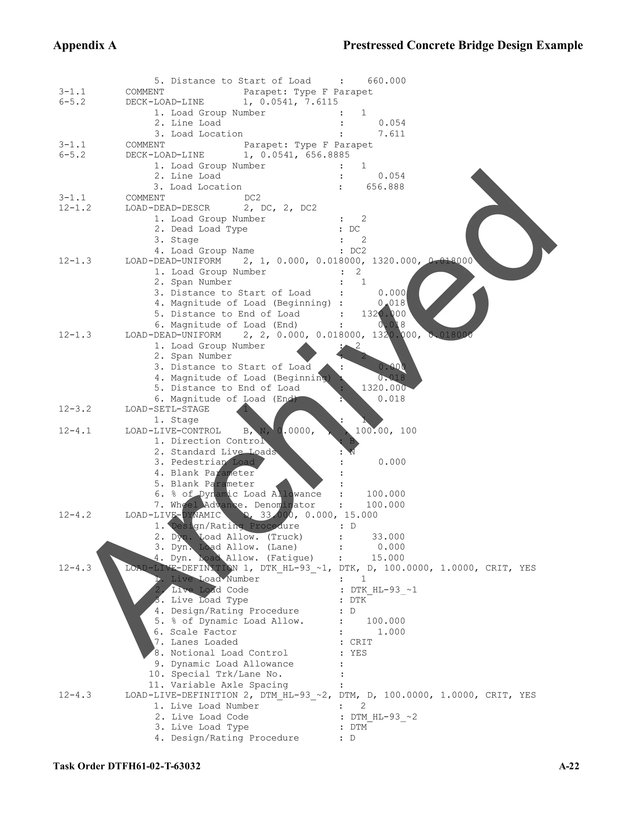 Appendix A Prestressed Concrete Bridge Design Example
Task Order DTFH61-02-T-63032 A-22
5. Distance to Start of Load : 660.000
3-1.1 COMMENT Parapet: Type F Parapet
6-5.2 DECK-LOAD-LINE 1, 0.0541, 7.6115
1. Load Group Number : 1
2. Line Load : 0.054
3. Load Location : 7.611
3-1.1 COMMENT Parapet: Type F Parapet
6-5.2 DECK-LOAD-LINE 1, 0.0541, 656.8885
1. Load Group Number : 1
2. Line Load : 0.054
3. Load Location : 656.888
3-1.1 COMMENT DC2
12-1.2 LOAD-DEAD-DESCR 2, DC, 2, DC2
1. Load Group Number : 2
2. Dead Load Type : DC
3. Stage : 2
4. Load Group Name : DC2
12-1.3 LOAD-DEAD-UNIFORM 2, 1, 0.000, 0.018000, 1320.000, 0.018000
1. Load Group Number : 2
2. Span Number : 1
3. Distance to Start of Load : 0.000
4. Magnitude of Load (Beginning) : 0.018
5. Distance to End of Load : 1320.000
6. Magnitude of Load (End) : 0.018
12-1.3 LOAD-DEAD-UNIFORM 2, 2, 0.000, 0.018000, 1320.000, 0.018000
1. Load Group Number : 2
2. Span Number : 2
3. Distance to Start of Load : 0.000
4. Magnitude of Load (Beginning) : 0.018
5. Distance to End of Load : 1320.000
6. Magnitude of Load (End) : 0.018
12-3.2 LOAD-SETL-STAGE 1
1. Stage : 1
12-4.1 LOAD-LIVE-CONTROL B, N, 0.0000, , , 100.00, 100
1. Direction Control : B
2. Standard Live Loads : N
3. Pedestrian Load : 0.000
4. Blank Parameter :
5. Blank Parameter :
6. % of Dynamic Load Allowance : 100.000
7. Wheel Advance. Denominator : 100.000
12-4.2 LOAD-LIVE-DYNAMIC D, 33.000, 0.000, 15.000
1. Design/Rating Procedure : D
2. Dyn. Load Allow. (Truck) : 33.000
3. Dyn. Load Allow. (Lane) : 0.000
4. Dyn. Load Allow. (Fatigue) : 15.000
12-4.3 LOAD-LIVE-DEFINITION 1, DTK_HL-93_~1, DTK, D, 100.0000, 1.0000, CRIT, YES
1. Live Load Number : 1
2. Live Load Code : DTK_HL-93_~1
3. Live Load Type : DTK
4. Design/Rating Procedure : D
5. % of Dynamic Load Allow. : 100.000
6. Scale Factor : 1.000
7. Lanes Loaded : CRIT
8. Notional Load Control : YES
9. Dynamic Load Allowance :
10. Special Trk/Lane No. :
11. Variable Axle Spacing :
12-4.3 LOAD-LIVE-DEFINITION 2, DTM_HL-93_~2, DTM, D, 100.0000, 1.0000, CRIT, YES
1. Live Load Number : 2
2. Live Load Code : DTM_HL-93_~2
3. Live Load Type : DTM
4. Design/Rating Procedure : D
A
r
c
h
i
v
e
d
 
