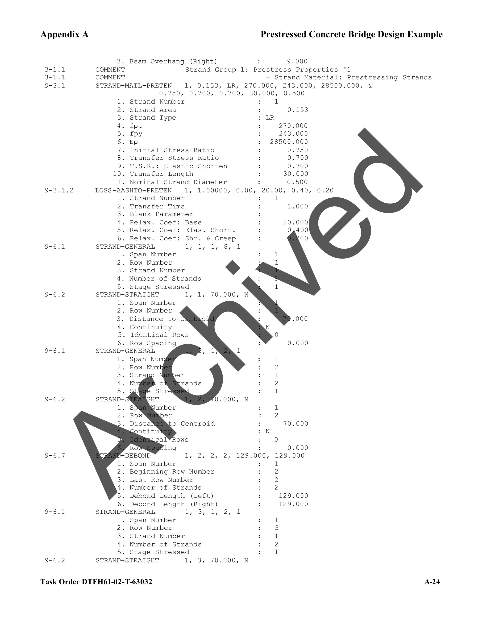 Appendix A Prestressed Concrete Bridge Design Example
Task Order DTFH61-02-T-63032 A-24
3. Beam Overhang (Right) : 9.000
3-1.1 COMMENT Strand Group 1: Prestress Properties #1
3-1.1 COMMENT + Strand Material: Prestressing Strands
9-3.1 STRAND-MATL-PRETEN 1, 0.153, LR, 270.000, 243.000, 28500.000, &
0.750, 0.700, 0.700, 30.000, 0.500
1. Strand Number : 1
2. Strand Area : 0.153
3. Strand Type : LR
4. fpu : 270.000
5. fpy : 243.000
6. Ep : 28500.000
7. Initial Stress Ratio : 0.750
8. Transfer Stress Ratio : 0.700
9. T.S.R.: Elastic Shorten : 0.700
10. Transfer Length : 30.000
11. Nominal Strand Diameter : 0.500
9-3.1.2 LOSS-AASHTO-PRETEN 1, 1.00000, 0.00, 20.00, 0.40, 0.20
1. Strand Number : 1
2. Transfer Time : 1.000
3. Blank Parameter :
4. Relax. Coef: Base : 20.000
5. Relax. Coef: Elas. Short. : 0.400
6. Relax. Coef: Shr. & Creep : 0.200
9-6.1 STRAND-GENERAL 1, 1, 1, 8, 1
1. Span Number : 1
2. Row Number : 1
3. Strand Number : 1
4. Number of Strands : 8
5. Stage Stressed : 1
9-6.2 STRAND-STRAIGHT 1, 1, 70.000, N
1. Span Number : 1
2. Row Number : 1
3. Distance to Centroid : 70.000
4. Continuity : N
5. Identical Rows : 0
6. Row Spacing : 0.000
9-6.1 STRAND-GENERAL 1, 2, 1, 2, 1
1. Span Number : 1
2. Row Number : 2
3. Strand Number : 1
4. Number of Strands : 2
5. Stage Stressed : 1
9-6.2 STRAND-STRAIGHT 1, 2, 70.000, N
1. Span Number : 1
2. Row Number : 2
3. Distance to Centroid : 70.000
4. Continuity : N
5. Identical Rows : 0
6. Row Spacing : 0.000
9-6.7 STRAND-DEBOND 1, 2, 2, 2, 129.000, 129.000
1. Span Number : 1
2. Beginning Row Number : 2
3. Last Row Number : 2
4. Number of Strands : 2
5. Debond Length (Left) : 129.000
6. Debond Length (Right) : 129.000
9-6.1 STRAND-GENERAL 1, 3, 1, 2, 1
1. Span Number : 1
2. Row Number : 3
3. Strand Number : 1
4. Number of Strands : 2
5. Stage Stressed : 1
9-6.2 STRAND-STRAIGHT 1, 3, 70.000, N
A
r
c
h
i
v
e
d
 