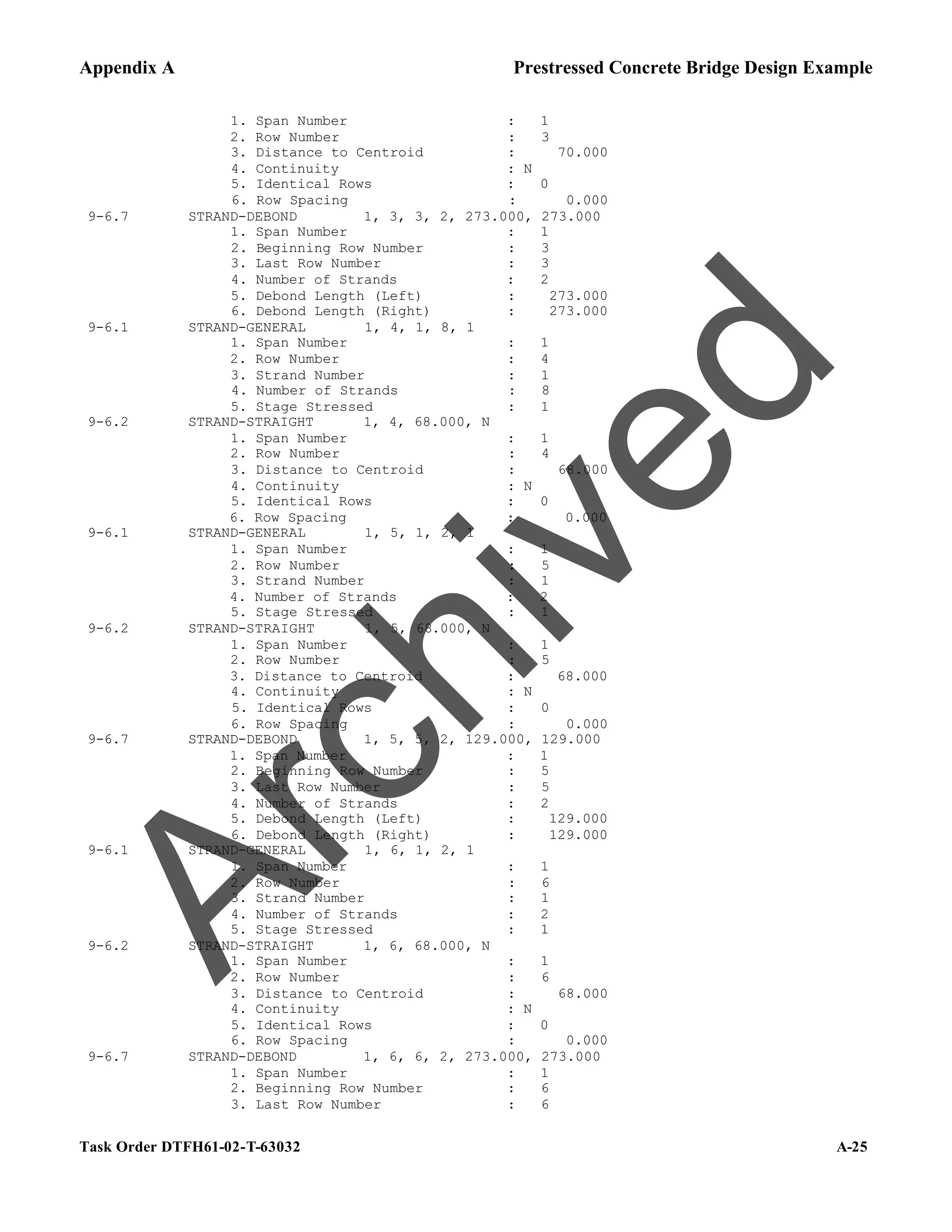Appendix A Prestressed Concrete Bridge Design Example
Task Order DTFH61-02-T-63032 A-25
1. Span Number : 1
2. Row Number : 3
3. Distance to Centroid : 70.000
4. Continuity : N
5. Identical Rows : 0
6. Row Spacing : 0.000
9-6.7 STRAND-DEBOND 1, 3, 3, 2, 273.000, 273.000
1. Span Number : 1
2. Beginning Row Number : 3
3. Last Row Number : 3
4. Number of Strands : 2
5. Debond Length (Left) : 273.000
6. Debond Length (Right) : 273.000
9-6.1 STRAND-GENERAL 1, 4, 1, 8, 1
1. Span Number : 1
2. Row Number : 4
3. Strand Number : 1
4. Number of Strands : 8
5. Stage Stressed : 1
9-6.2 STRAND-STRAIGHT 1, 4, 68.000, N
1. Span Number : 1
2. Row Number : 4
3. Distance to Centroid : 68.000
4. Continuity : N
5. Identical Rows : 0
6. Row Spacing : 0.000
9-6.1 STRAND-GENERAL 1, 5, 1, 2, 1
1. Span Number : 1
2. Row Number : 5
3. Strand Number : 1
4. Number of Strands : 2
5. Stage Stressed : 1
9-6.2 STRAND-STRAIGHT 1, 5, 68.000, N
1. Span Number : 1
2. Row Number : 5
3. Distance to Centroid : 68.000
4. Continuity : N
5. Identical Rows : 0
6. Row Spacing : 0.000
9-6.7 STRAND-DEBOND 1, 5, 5, 2, 129.000, 129.000
1. Span Number : 1
2. Beginning Row Number : 5
3. Last Row Number : 5
4. Number of Strands : 2
5. Debond Length (Left) : 129.000
6. Debond Length (Right) : 129.000
9-6.1 STRAND-GENERAL 1, 6, 1, 2, 1
1. Span Number : 1
2. Row Number : 6
3. Strand Number : 1
4. Number of Strands : 2
5. Stage Stressed : 1
9-6.2 STRAND-STRAIGHT 1, 6, 68.000, N
1. Span Number : 1
2. Row Number : 6
3. Distance to Centroid : 68.000
4. Continuity : N
5. Identical Rows : 0
6. Row Spacing : 0.000
9-6.7 STRAND-DEBOND 1, 6, 6, 2, 273.000, 273.000
1. Span Number : 1
2. Beginning Row Number : 6
3. Last Row Number : 6
A
r
c
h
i
v
e
d
 