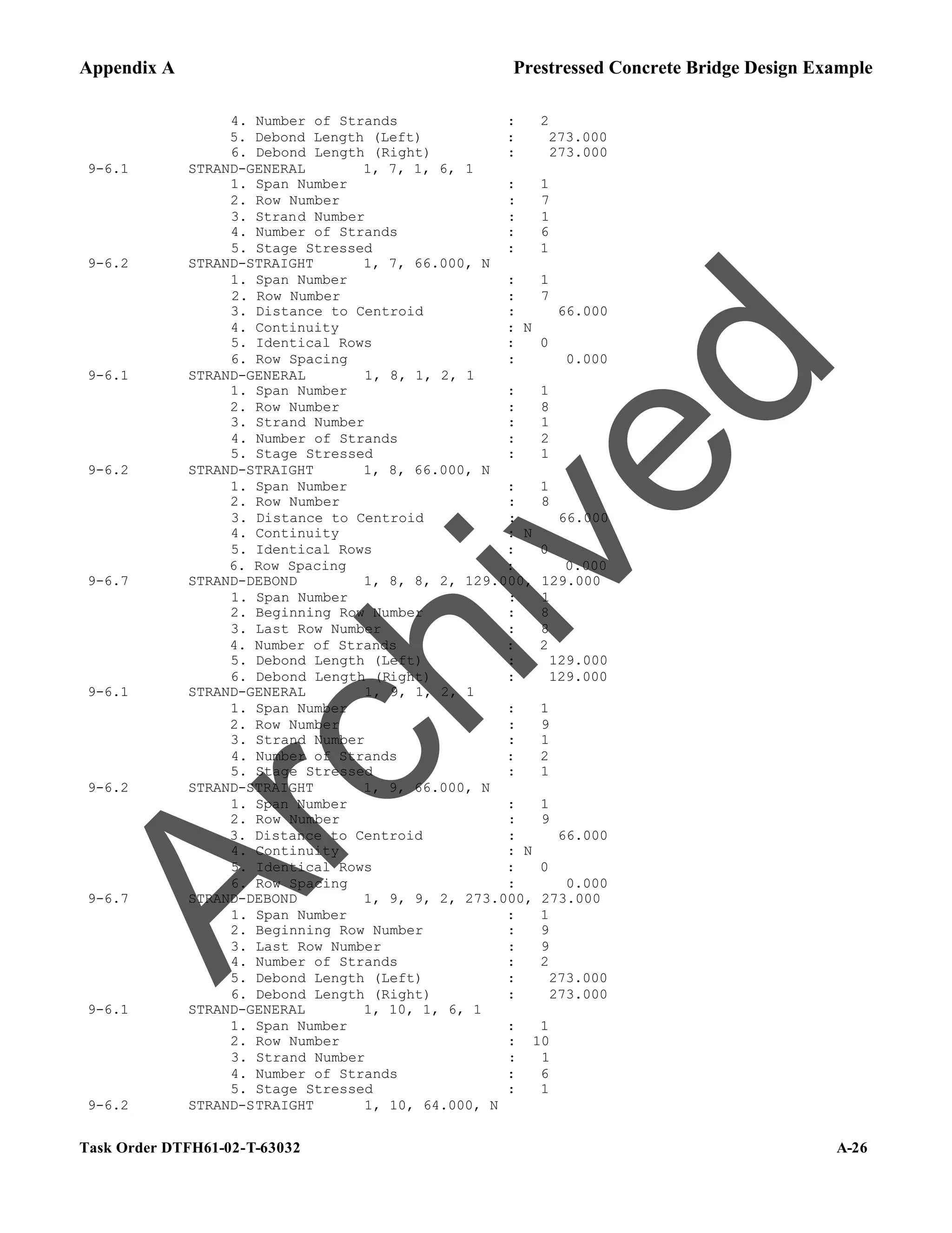 Appendix A Prestressed Concrete Bridge Design Example
Task Order DTFH61-02-T-63032 A-26
4. Number of Strands : 2
5. Debond Length (Left) : 273.000
6. Debond Length (Right) : 273.000
9-6.1 STRAND-GENERAL 1, 7, 1, 6, 1
1. Span Number : 1
2. Row Number : 7
3. Strand Number : 1
4. Number of Strands : 6
5. Stage Stressed : 1
9-6.2 STRAND-STRAIGHT 1, 7, 66.000, N
1. Span Number : 1
2. Row Number : 7
3. Distance to Centroid : 66.000
4. Continuity : N
5. Identical Rows : 0
6. Row Spacing : 0.000
9-6.1 STRAND-GENERAL 1, 8, 1, 2, 1
1. Span Number : 1
2. Row Number : 8
3. Strand Number : 1
4. Number of Strands : 2
5. Stage Stressed : 1
9-6.2 STRAND-STRAIGHT 1, 8, 66.000, N
1. Span Number : 1
2. Row Number : 8
3. Distance to Centroid : 66.000
4. Continuity : N
5. Identical Rows : 0
6. Row Spacing : 0.000
9-6.7 STRAND-DEBOND 1, 8, 8, 2, 129.000, 129.000
1. Span Number : 1
2. Beginning Row Number : 8
3. Last Row Number : 8
4. Number of Strands : 2
5. Debond Length (Left) : 129.000
6. Debond Length (Right) : 129.000
9-6.1 STRAND-GENERAL 1, 9, 1, 2, 1
1. Span Number : 1
2. Row Number : 9
3. Strand Number : 1
4. Number of Strands : 2
5. Stage Stressed : 1
9-6.2 STRAND-STRAIGHT 1, 9, 66.000, N
1. Span Number : 1
2. Row Number : 9
3. Distance to Centroid : 66.000
4. Continuity : N
5. Identical Rows : 0
6. Row Spacing : 0.000
9-6.7 STRAND-DEBOND 1, 9, 9, 2, 273.000, 273.000
1. Span Number : 1
2. Beginning Row Number : 9
3. Last Row Number : 9
4. Number of Strands : 2
5. Debond Length (Left) : 273.000
6. Debond Length (Right) : 273.000
9-6.1 STRAND-GENERAL 1, 10, 1, 6, 1
1. Span Number : 1
2. Row Number : 10
3. Strand Number : 1
4. Number of Strands : 6
5. Stage Stressed : 1
9-6.2 STRAND-STRAIGHT 1, 10, 64.000, N
A
r
c
h
i
v
e
d
 