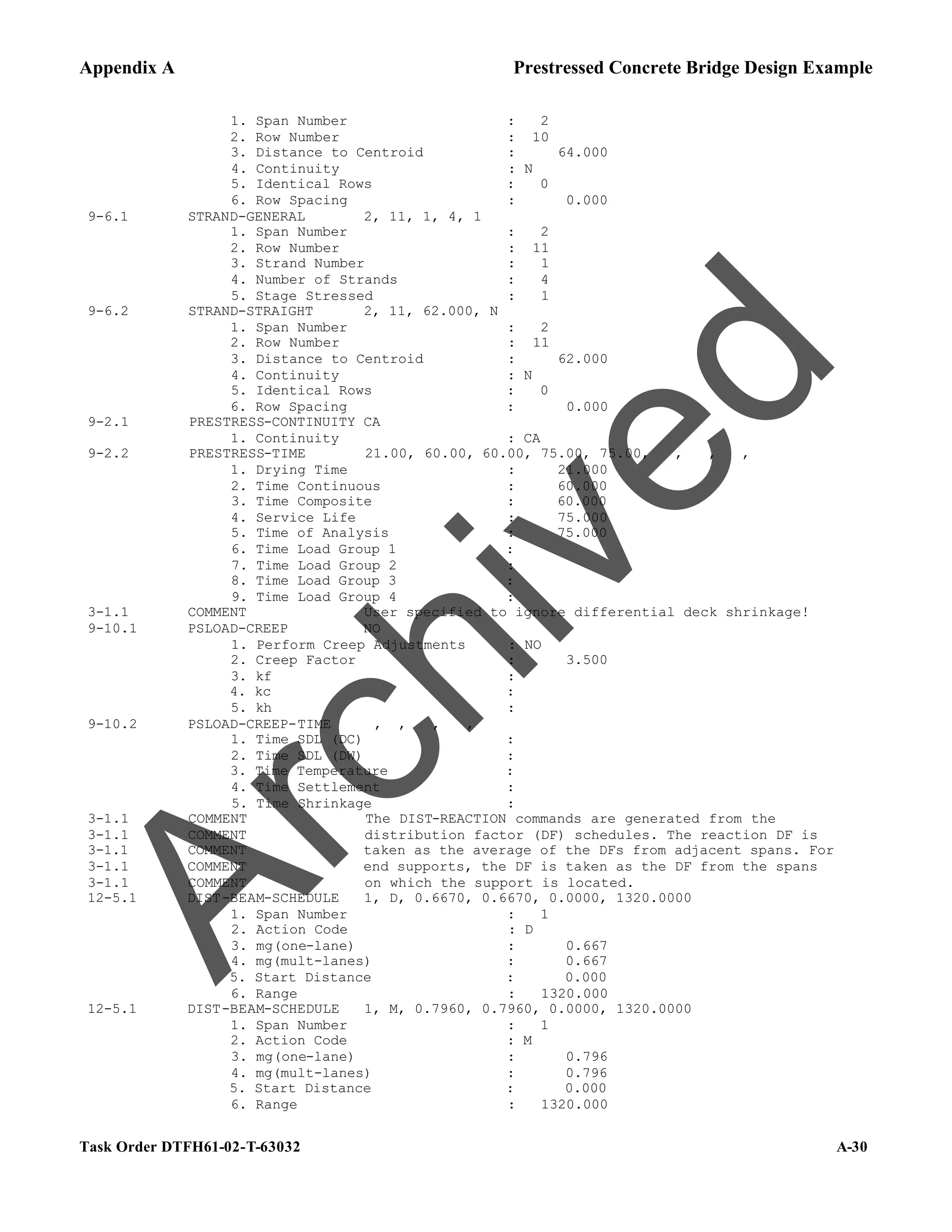 Appendix A Prestressed Concrete Bridge Design Example
Task Order DTFH61-02-T-63032 A-30
1. Span Number : 2
2. Row Number : 10
3. Distance to Centroid : 64.000
4. Continuity : N
5. Identical Rows : 0
6. Row Spacing : 0.000
9-6.1 STRAND-GENERAL 2, 11, 1, 4, 1
1. Span Number : 2
2. Row Number : 11
3. Strand Number : 1
4. Number of Strands : 4
5. Stage Stressed : 1
9-6.2 STRAND-STRAIGHT 2, 11, 62.000, N
1. Span Number : 2
2. Row Number : 11
3. Distance to Centroid : 62.000
4. Continuity : N
5. Identical Rows : 0
6. Row Spacing : 0.000
9-2.1 PRESTRESS-CONTINUITY CA
1. Continuity : CA
9-2.2 PRESTRESS-TIME 21.00, 60.00, 60.00, 75.00, 75.00, , , ,
1. Drying Time : 21.000
2. Time Continuous : 60.000
3. Time Composite : 60.000
4. Service Life : 75.000
5. Time of Analysis : 75.000
6. Time Load Group 1 :
7. Time Load Group 2 :
8. Time Load Group 3 :
9. Time Load Group 4 :
3-1.1 COMMENT User specified to ignore differential deck shrinkage!
9-10.1 PSLOAD-CREEP NO
1. Perform Creep Adjustments : NO
2. Creep Factor : 3.500
3. kf :
4. kc :
5. kh :
9-10.2 PSLOAD-CREEP-TIME , , , ,
1. Time SDL (DC) :
2. Time SDL (DW) :
3. Time Temperature :
4. Time Settlement :
5. Time Shrinkage :
3-1.1 COMMENT The DIST-REACTION commands are generated from the
3-1.1 COMMENT distribution factor (DF) schedules. The reaction DF is
3-1.1 COMMENT taken as the average of the DFs from adjacent spans. For
3-1.1 COMMENT end supports, the DF is taken as the DF from the spans
3-1.1 COMMENT on which the support is located.
12-5.1 DIST-BEAM-SCHEDULE 1, D, 0.6670, 0.6670, 0.0000, 1320.0000
1. Span Number : 1
2. Action Code : D
3. mg(one-lane) : 0.667
4. mg(mult-lanes) : 0.667
5. Start Distance : 0.000
6. Range : 1320.000
12-5.1 DIST-BEAM-SCHEDULE 1, M, 0.7960, 0.7960, 0.0000, 1320.0000
1. Span Number : 1
2. Action Code : M
3. mg(one-lane) : 0.796
4. mg(mult-lanes) : 0.796
5. Start Distance : 0.000
6. Range : 1320.000
A
r
c
h
i
v
e
d
 