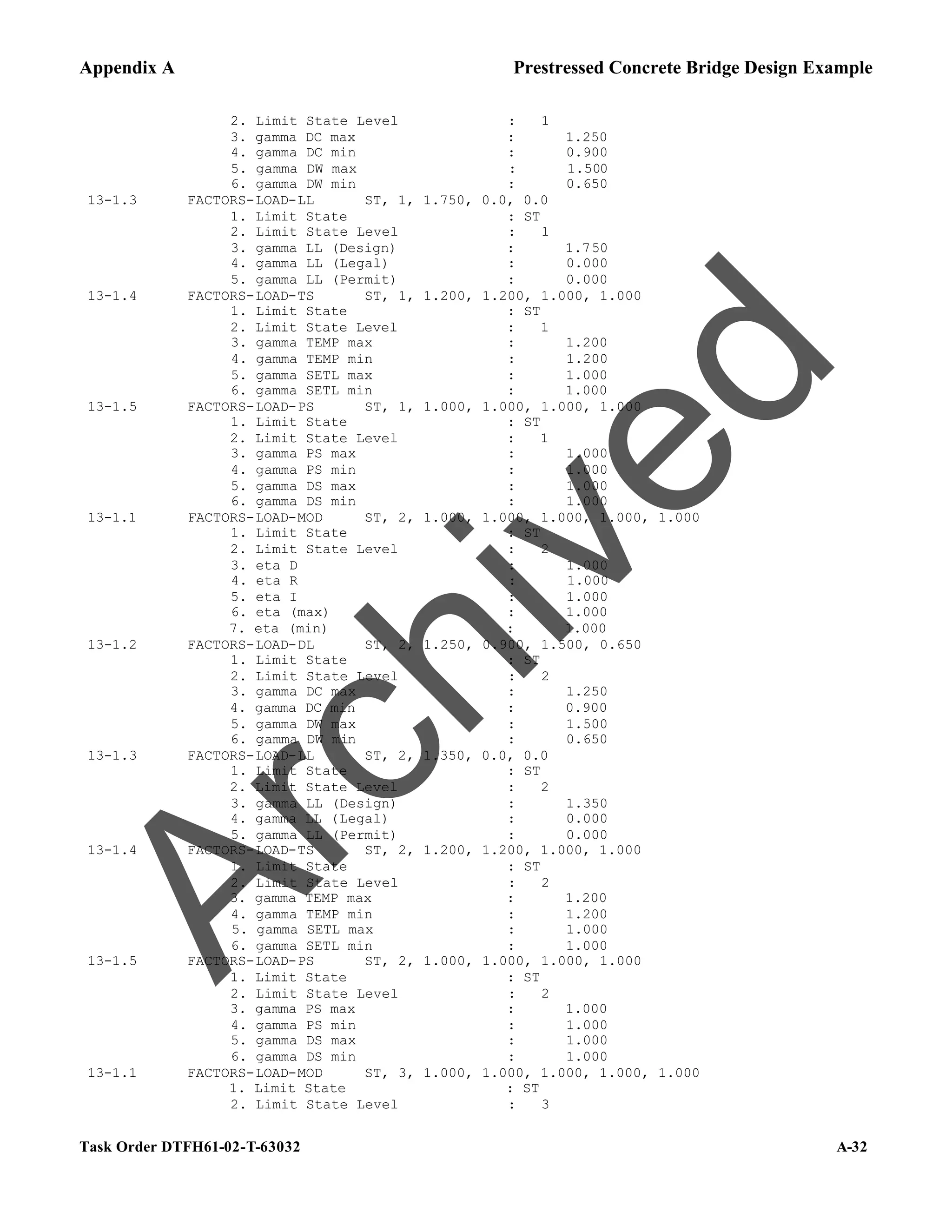 Appendix A Prestressed Concrete Bridge Design Example
Task Order DTFH61-02-T-63032 A-32
2. Limit State Level : 1
3. gamma DC max : 1.250
4. gamma DC min : 0.900
5. gamma DW max : 1.500
6. gamma DW min : 0.650
13-1.3 FACTORS-LOAD-LL ST, 1, 1.750, 0.0, 0.0
1. Limit State : ST
2. Limit State Level : 1
3. gamma LL (Design) : 1.750
4. gamma LL (Legal) : 0.000
5. gamma LL (Permit) : 0.000
13-1.4 FACTORS-LOAD-TS ST, 1, 1.200, 1.200, 1.000, 1.000
1. Limit State : ST
2. Limit State Level : 1
3. gamma TEMP max : 1.200
4. gamma TEMP min : 1.200
5. gamma SETL max : 1.000
6. gamma SETL min : 1.000
13-1.5 FACTORS-LOAD-PS ST, 1, 1.000, 1.000, 1.000, 1.000
1. Limit State : ST
2. Limit State Level : 1
3. gamma PS max : 1.000
4. gamma PS min : 1.000
5. gamma DS max : 1.000
6. gamma DS min : 1.000
13-1.1 FACTORS-LOAD-MOD ST, 2, 1.000, 1.000, 1.000, 1.000, 1.000
1. Limit State : ST
2. Limit State Level : 2
3. eta D : 1.000
4. eta R : 1.000
5. eta I : 1.000
6. eta (max) : 1.000
7. eta (min) : 1.000
13-1.2 FACTORS-LOAD-DL ST, 2, 1.250, 0.900, 1.500, 0.650
1. Limit State : ST
2. Limit State Level : 2
3. gamma DC max : 1.250
4. gamma DC min : 0.900
5. gamma DW max : 1.500
6. gamma DW min : 0.650
13-1.3 FACTORS-LOAD-LL ST, 2, 1.350, 0.0, 0.0
1. Limit State : ST
2. Limit State Level : 2
3. gamma LL (Design) : 1.350
4. gamma LL (Legal) : 0.000
5. gamma LL (Permit) : 0.000
13-1.4 FACTORS-LOAD-TS ST, 2, 1.200, 1.200, 1.000, 1.000
1. Limit State : ST
2. Limit State Level : 2
3. gamma TEMP max : 1.200
4. gamma TEMP min : 1.200
5. gamma SETL max : 1.000
6. gamma SETL min : 1.000
13-1.5 FACTORS-LOAD-PS ST, 2, 1.000, 1.000, 1.000, 1.000
1. Limit State : ST
2. Limit State Level : 2
3. gamma PS max : 1.000
4. gamma PS min : 1.000
5. gamma DS max : 1.000
6. gamma DS min : 1.000
13-1.1 FACTORS-LOAD-MOD ST, 3, 1.000, 1.000, 1.000, 1.000, 1.000
1. Limit State : ST
2. Limit State Level : 3
A
r
c
h
i
v
e
d
 