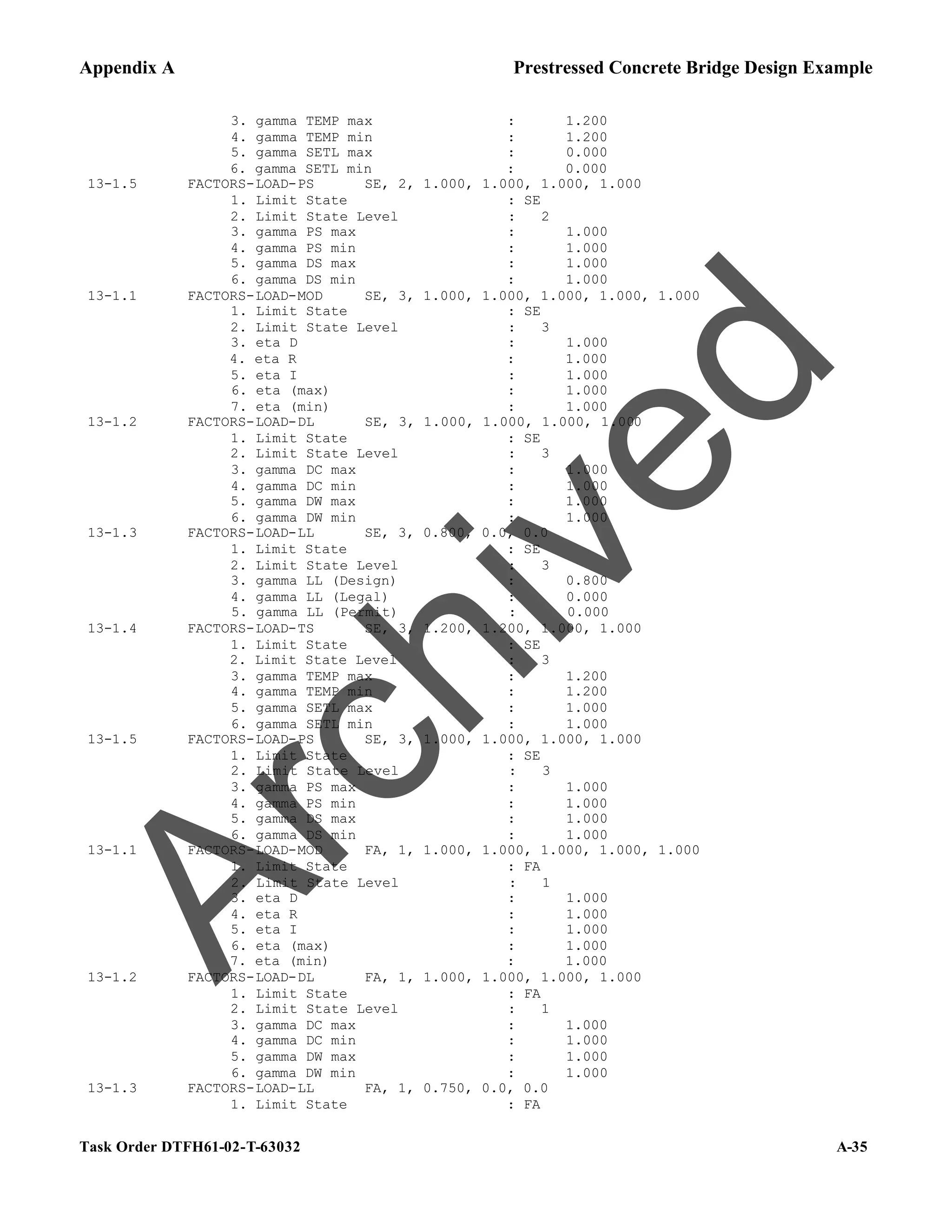 Appendix A Prestressed Concrete Bridge Design Example
Task Order DTFH61-02-T-63032 A-35
3. gamma TEMP max : 1.200
4. gamma TEMP min : 1.200
5. gamma SETL max : 0.000
6. gamma SETL min : 0.000
13-1.5 FACTORS-LOAD-PS SE, 2, 1.000, 1.000, 1.000, 1.000
1. Limit State : SE
2. Limit State Level : 2
3. gamma PS max : 1.000
4. gamma PS min : 1.000
5. gamma DS max : 1.000
6. gamma DS min : 1.000
13-1.1 FACTORS-LOAD-MOD SE, 3, 1.000, 1.000, 1.000, 1.000, 1.000
1. Limit State : SE
2. Limit State Level : 3
3. eta D : 1.000
4. eta R : 1.000
5. eta I : 1.000
6. eta (max) : 1.000
7. eta (min) : 1.000
13-1.2 FACTORS-LOAD-DL SE, 3, 1.000, 1.000, 1.000, 1.000
1. Limit State : SE
2. Limit State Level : 3
3. gamma DC max : 1.000
4. gamma DC min : 1.000
5. gamma DW max : 1.000
6. gamma DW min : 1.000
13-1.3 FACTORS-LOAD-LL SE, 3, 0.800, 0.0, 0.0
1. Limit State : SE
2. Limit State Level : 3
3. gamma LL (Design) : 0.800
4. gamma LL (Legal) : 0.000
5. gamma LL (Permit) : 0.000
13-1.4 FACTORS-LOAD-TS SE, 3, 1.200, 1.200, 1.000, 1.000
1. Limit State : SE
2. Limit State Level : 3
3. gamma TEMP max : 1.200
4. gamma TEMP min : 1.200
5. gamma SETL max : 1.000
6. gamma SETL min : 1.000
13-1.5 FACTORS-LOAD-PS SE, 3, 1.000, 1.000, 1.000, 1.000
1. Limit State : SE
2. Limit State Level : 3
3. gamma PS max : 1.000
4. gamma PS min : 1.000
5. gamma DS max : 1.000
6. gamma DS min : 1.000
13-1.1 FACTORS-LOAD-MOD FA, 1, 1.000, 1.000, 1.000, 1.000, 1.000
1. Limit State : FA
2. Limit State Level : 1
3. eta D : 1.000
4. eta R : 1.000
5. eta I : 1.000
6. eta (max) : 1.000
7. eta (min) : 1.000
13-1.2 FACTORS-LOAD-DL FA, 1, 1.000, 1.000, 1.000, 1.000
1. Limit State : FA
2. Limit State Level : 1
3. gamma DC max : 1.000
4. gamma DC min : 1.000
5. gamma DW max : 1.000
6. gamma DW min : 1.000
13-1.3 FACTORS-LOAD-LL FA, 1, 0.750, 0.0, 0.0
1. Limit State : FA
A
r
c
h
i
v
e
d
 