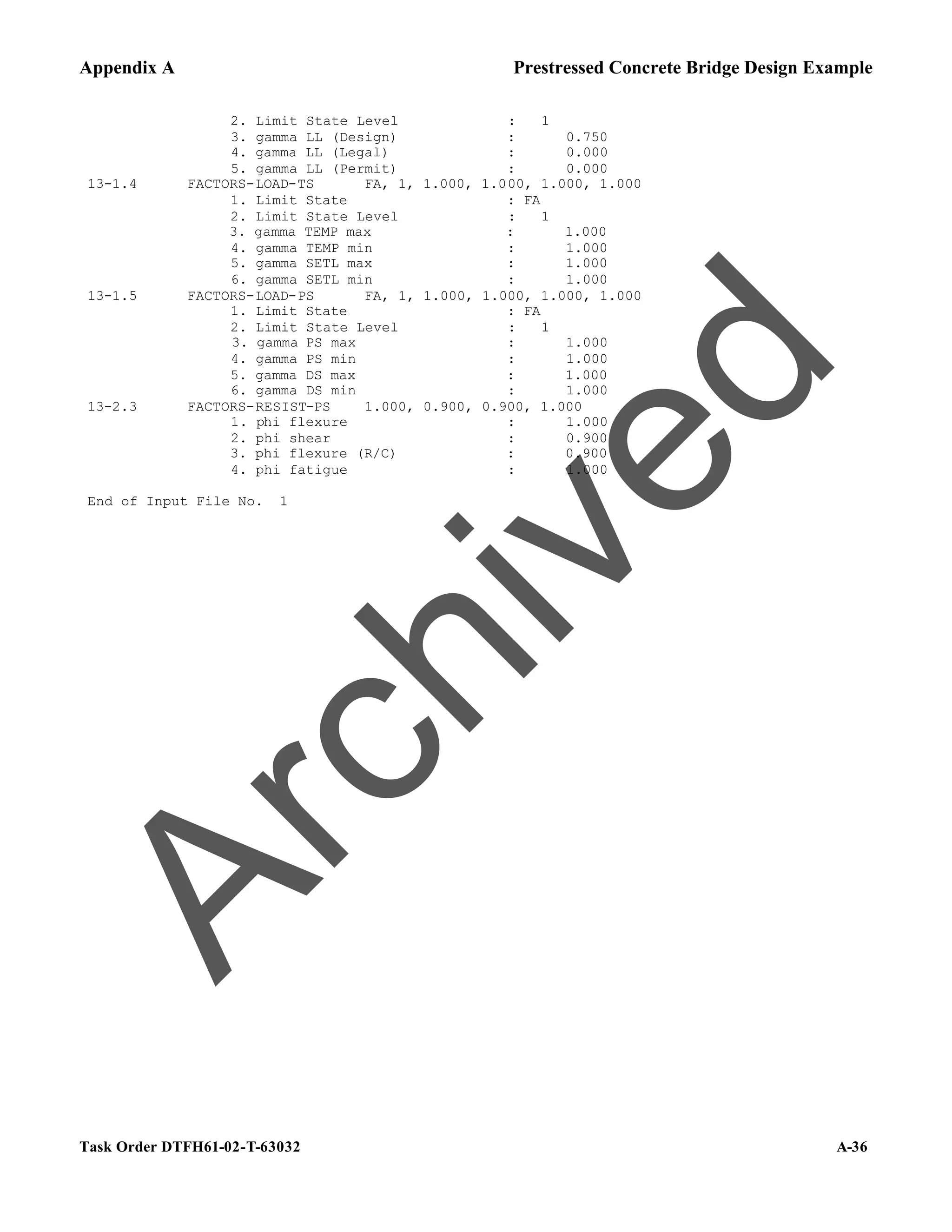 Appendix A Prestressed Concrete Bridge Design Example
Task Order DTFH61-02-T-63032 A-36
2. Limit State Level : 1
3. gamma LL (Design) : 0.750
4. gamma LL (Legal) : 0.000
5. gamma LL (Permit) : 0.000
13-1.4 FACTORS-LOAD-TS FA, 1, 1.000, 1.000, 1.000, 1.000
1. Limit State : FA
2. Limit State Level : 1
3. gamma TEMP max : 1.000
4. gamma TEMP min : 1.000
5. gamma SETL max : 1.000
6. gamma SETL min : 1.000
13-1.5 FACTORS-LOAD-PS FA, 1, 1.000, 1.000, 1.000, 1.000
1. Limit State : FA
2. Limit State Level : 1
3. gamma PS max : 1.000
4. gamma PS min : 1.000
5. gamma DS max : 1.000
6. gamma DS min : 1.000
13-2.3 FACTORS-RESIST-PS 1.000, 0.900, 0.900, 1.000
1. phi flexure : 1.000
2. phi shear : 0.900
3. phi flexure (R/C) : 0.900
4. phi fatigue : 1.000
End of Input File No. 1
A
r
c
h
i
v
e
d
 