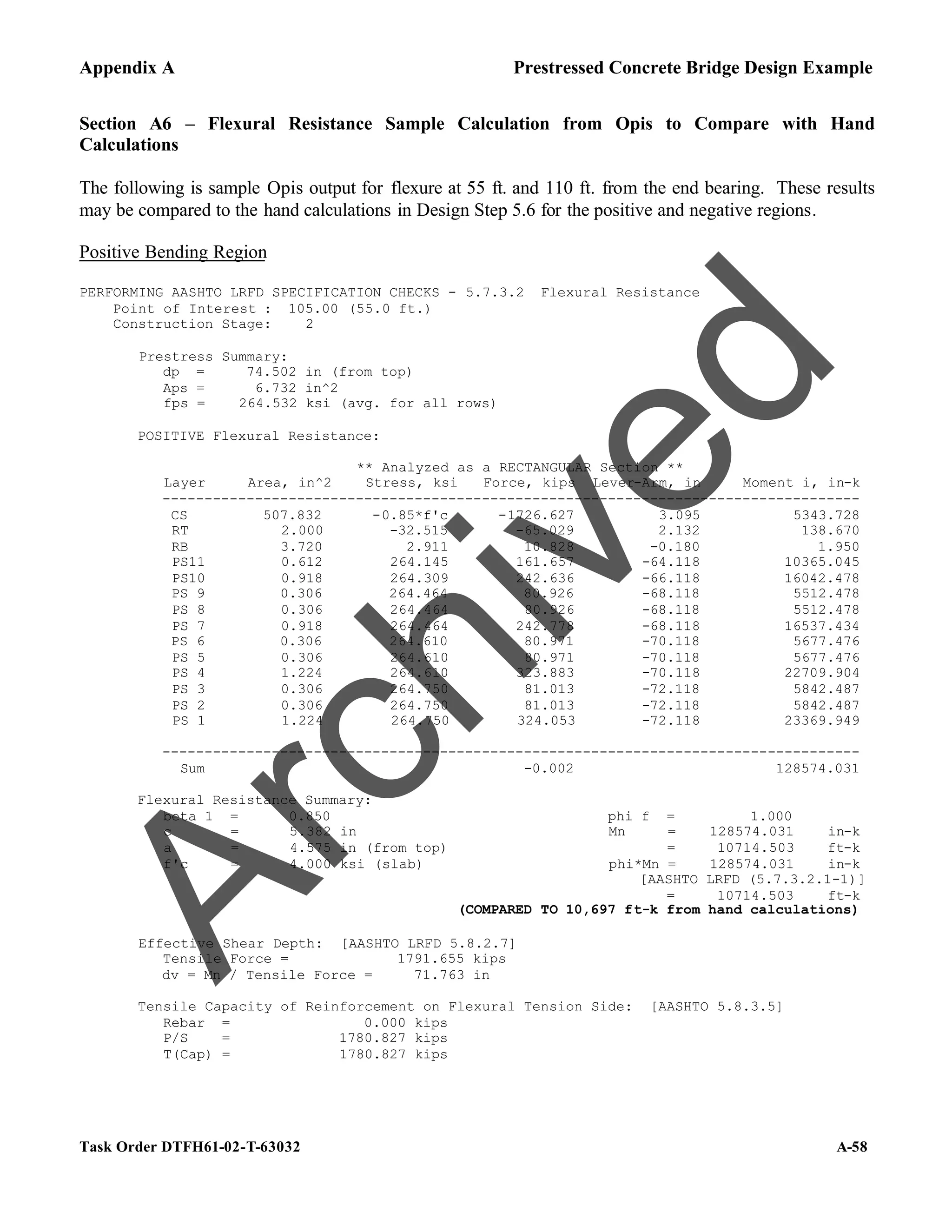 Appendix A Prestressed Concrete Bridge Design Example
Task Order DTFH61-02-T-63032 A-58
Section A6 – Flexural Resistance Sample Calculation from Opis to Compare with Hand
Calculations
The following is sample Opis output for flexure at 55 ft. and 110 ft. from the end bearing. These results
may be compared to the hand calculations in Design Step 5.6 for the positive and negative regions.
Positive Bending Region
PERFORMING AASHTO LRFD SPECIFICATION CHECKS - 5.7.3.2 Flexural Resistance
Point of Interest : 105.00 (55.0 ft.)
Construction Stage: 2
Prestress Summary:
dp = 74.502 in (from top)
Aps = 6.732 in^2
fps = 264.532 ksi (avg. for all rows)
POSITIVE Flexural Resistance:
** Analyzed as a RECTANGULAR Section **
Layer Area, in^2 Stress, ksi Force, kips Lever-Arm, in Moment i, in-k
-----------------------------------------------------------------------------------
CS 507.832 -0.85*f'c -1726.627 3.095 5343.728
RT 2.000 -32.515 -65.029 2.132 138.670
RB 3.720 2.911 10.828 -0.180 1.950
PS11 0.612 264.145 161.657 -64.118 10365.045
PS10 0.918 264.309 242.636 -66.118 16042.478
PS 9 0.306 264.464 80.926 -68.118 5512.478
PS 8 0.306 264.464 80.926 -68.118 5512.478
PS 7 0.918 264.464 242.778 -68.118 16537.434
PS 6 0.306 264.610 80.971 -70.118 5677.476
PS 5 0.306 264.610 80.971 -70.118 5677.476
PS 4 1.224 264.610 323.883 -70.118 22709.904
PS 3 0.306 264.750 81.013 -72.118 5842.487
PS 2 0.306 264.750 81.013 -72.118 5842.487
PS 1 1.224 264.750 324.053 -72.118 23369.949
-----------------------------------------------------------------------------------
Sum -0.002 128574.031
Flexural Resistance Summary:
beta 1 = 0.850 phi f = 1.000
c = 5.382 in Mn = 128574.031 in-k
a = 4.575 in (from top) = 10714.503 ft-k
f'c = 4.000 ksi (slab) phi*Mn = 128574.031 in-k
[AASHTO LRFD (5.7.3.2.1-1)]
= 10714.503 ft-k
(COMPARED TO 10,697 ft-k from hand calculations)
Effective Shear Depth: [AASHTO LRFD 5.8.2.7]
Tensile Force = 1791.655 kips
dv = Mn / Tensile Force = 71.763 in
Tensile Capacity of Reinforcement on Flexural Tension Side: [AASHTO 5.8.3.5]
Rebar = 0.000 kips
P/S = 1780.827 kips
T(Cap) = 1780.827 kips
A
r
c
h
i
v
e
d
 
