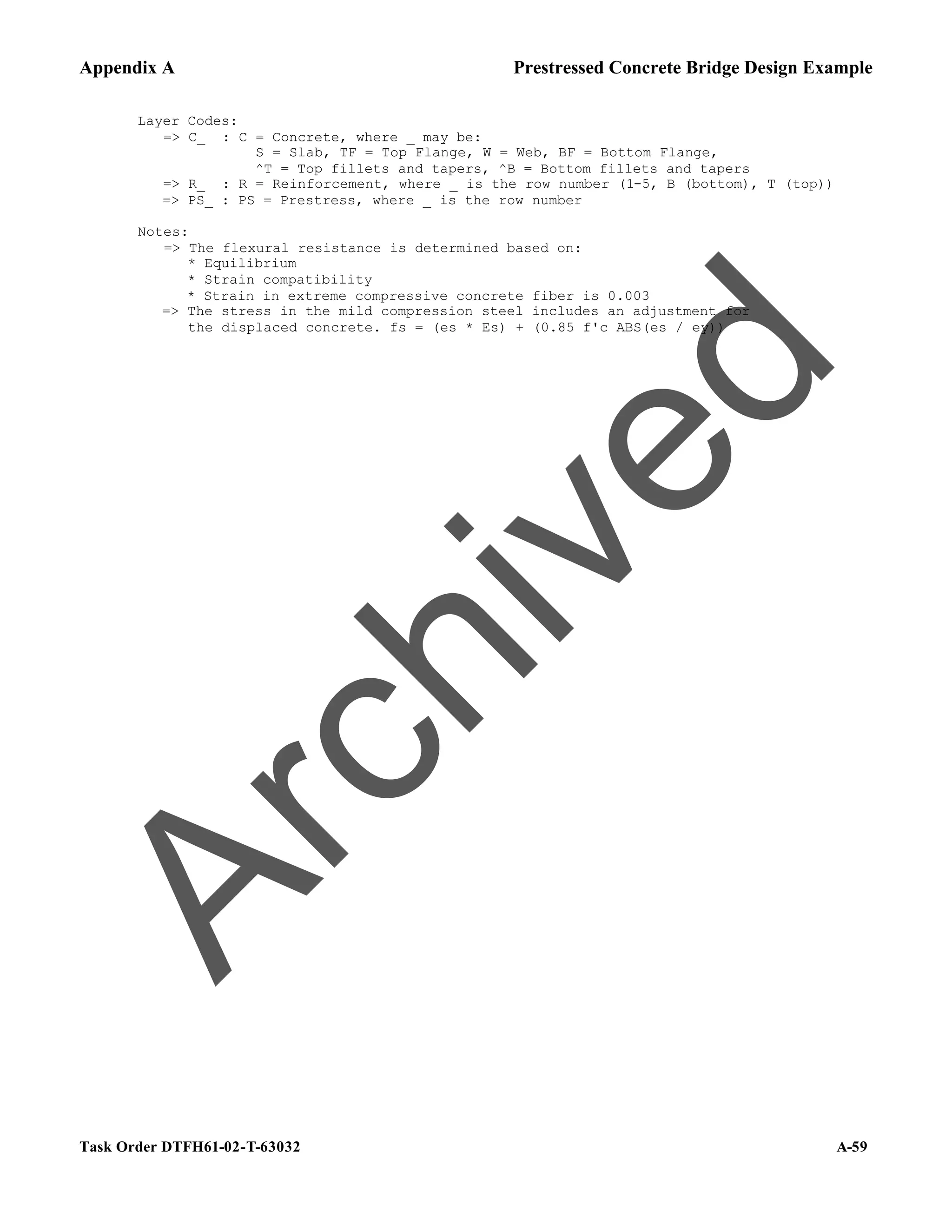 Appendix A Prestressed Concrete Bridge Design Example
Task Order DTFH61-02-T-63032 A-59
Layer Codes:
=> C_ : C = Concrete, where _ may be:
S = Slab, TF = Top Flange, W = Web, BF = Bottom Flange,
^T = Top fillets and tapers, ^B = Bottom fillets and tapers
=> R_ : R = Reinforcement, where _ is the row number (1-5, B (bottom), T (top))
=> PS_ : PS = Prestress, where _ is the row number
Notes:
=> The flexural resistance is determined based on:
* Equilibrium
* Strain compatibility
* Strain in extreme compressive concrete fiber is 0.003
=> The stress in the mild compression steel includes an adjustment for
the displaced concrete. fs = (es * Es) + (0.85 f'c ABS(es / ey))
A
r
c
h
i
v
e
d
 