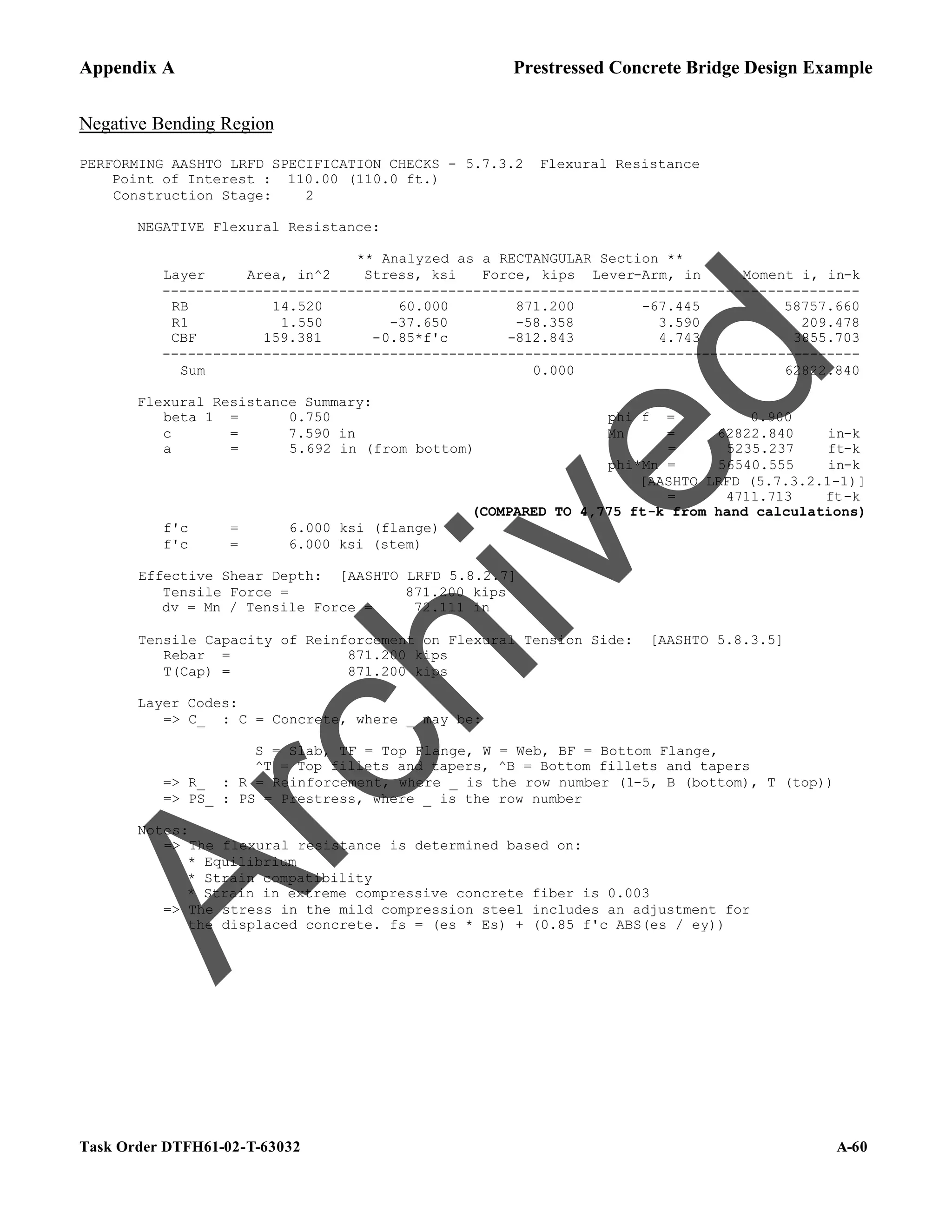 Appendix A Prestressed Concrete Bridge Design Example
Task Order DTFH61-02-T-63032 A-60
Negative Bending Region
PERFORMING AASHTO LRFD SPECIFICATION CHECKS - 5.7.3.2 Flexural Resistance
Point of Interest : 110.00 (110.0 ft.)
Construction Stage: 2
NEGATIVE Flexural Resistance:
** Analyzed as a RECTANGULAR Section **
Layer Area, in^2 Stress, ksi Force, kips Lever-Arm, in Moment i, in-k
-----------------------------------------------------------------------------------
RB 14.520 60.000 871.200 -67.445 58757.660
R1 1.550 -37.650 -58.358 3.590 209.478
CBF 159.381 -0.85*f'c -812.843 4.743 3855.703
-----------------------------------------------------------------------------------
Sum 0.000 62822.840
Flexural Resistance Summary:
beta 1 = 0.750 phi f = 0.900
c = 7.590 in Mn = 62822.840 in-k
a = 5.692 in (from bottom) = 5235.237 ft-k
phi*Mn = 56540.555 in-k
[AASHTO LRFD (5.7.3.2.1-1)]
= 4711.713 ft-k
(COMPARED TO 4,775 ft-k from hand calculations)
f'c = 6.000 ksi (flange)
f'c = 6.000 ksi (stem)
Effective Shear Depth: [AASHTO LRFD 5.8.2.7]
Tensile Force = 871.200 kips
dv = Mn / Tensile Force = 72.111 in
Tensile Capacity of Reinforcement on Flexural Tension Side: [AASHTO 5.8.3.5]
Rebar = 871.200 kips
T(Cap) = 871.200 kips
Layer Codes:
=> C_ : C = Concrete, where _ may be:
S = Slab, TF = Top Flange, W = Web, BF = Bottom Flange,
^T = Top fillets and tapers, ^B = Bottom fillets and tapers
=> R_ : R = Reinforcement, where _ is the row number (1-5, B (bottom), T (top))
=> PS_ : PS = Prestress, where _ is the row number
Notes:
=> The flexural resistance is determined based on:
* Equilibrium
* Strain compatibility
* Strain in extreme compressive concrete fiber is 0.003
=> The stress in the mild compression steel includes an adjustment for
the displaced concrete. fs = (es * Es) + (0.85 f'c ABS(es / ey))
A
r
c
h
i
v
e
d
 