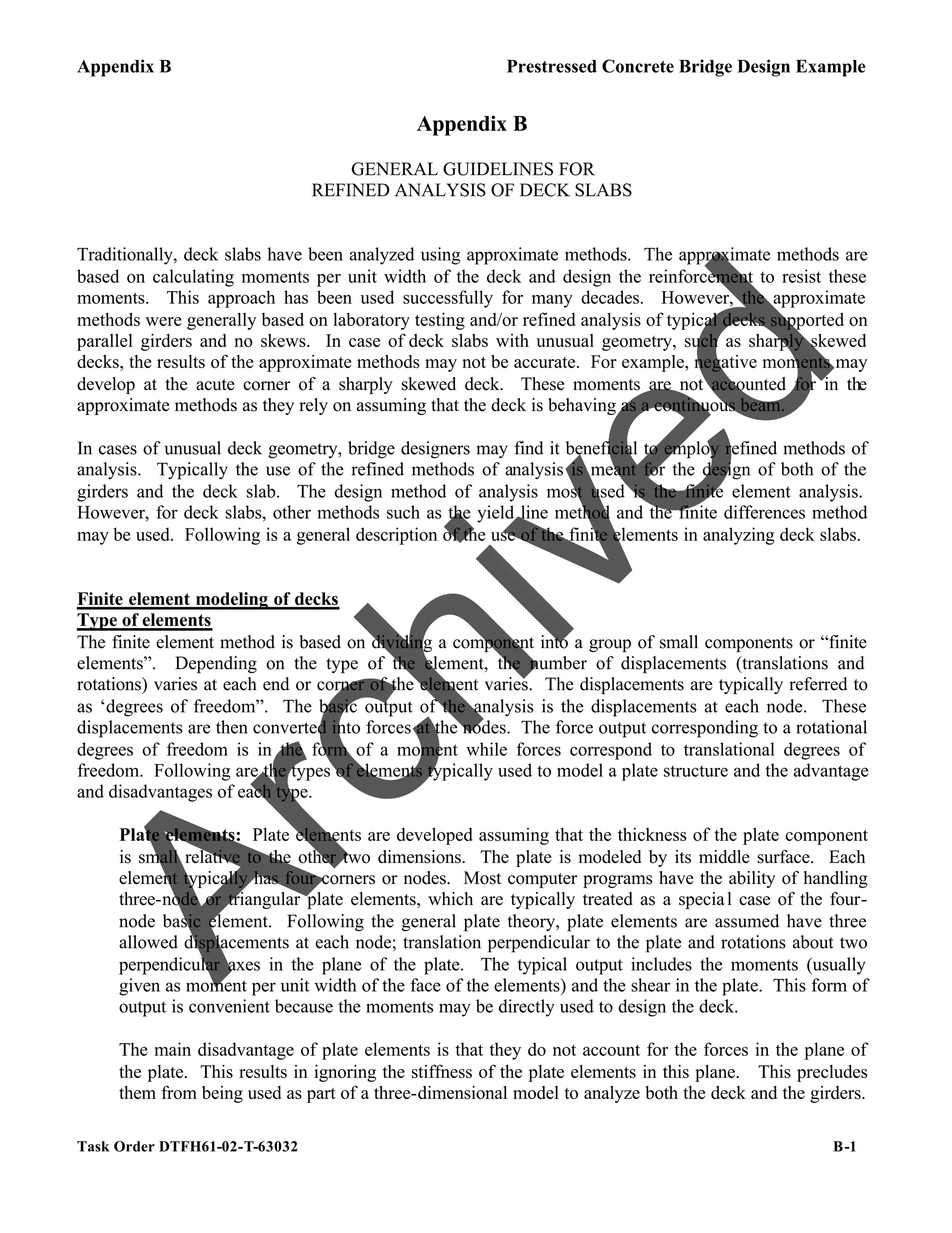 Appendix B Prestressed Concrete Bridge Design Example
Task Order DTFH61-02-T-63032 B-1
Appendix B
GENERAL GUIDELINES FOR
REFINED ANALYSIS OF DECK SLABS
Traditionally, deck slabs have been analyzed using approximate methods. The approximate methods are
based on calculating moments per unit width of the deck and design the reinforcement to resist these
moments. This approach has been used successfully for many decades. However, the approximate
methods were generally based on laboratory testing and/or refined analysis of typical decks supported on
parallel girders and no skews. In case of deck slabs with unusual geometry, such as sharply skewed
decks, the results of the approximate methods may not be accurate. For example, negative moments may
develop at the acute corner of a sharply skewed deck. These moments are not accounted for in the
approximate methods as they rely on assuming that the deck is behaving as a continuous beam.
In cases of unusual deck geometry, bridge designers may find it beneficial to employ refined methods of
analysis. Typically the use of the refined methods of analysis is meant for the design of both of the
girders and the deck slab. The design method of analysis most used is the finite element analysis.
However, for deck slabs, other methods such as the yield line method and the finite differences method
may be used. Following is a general description of the use of the finite elements in analyzing deck slabs.
Finite element modeling of decks
Type of elements
The finite element method is based on dividing a component into a group of small components or “finite
elements”. Depending on the type of the element, the number of displacements (translations and
rotations) varies at each end or corner of the element varies. The displacements are typically referred to
as ‘degrees of freedom”. The basic output of the analysis is the displacements at each node. These
displacements are then converted into forces at the nodes. The force output corresponding to a rotational
degrees of freedom is in the form of a moment while forces correspond to translational degrees of
freedom. Following are the types of elements typically used to model a plate structure and the advantage
and disadvantages of each type.
Plate elements: Plate elements are developed assuming that the thickness of the plate component
is small relative to the other two dimensions. The plate is modeled by its middle surface. Each
element typically has four corners or nodes. Most computer programs have the ability of handling
three-node or triangular plate elements, which are typically treated as a special case of the four-
node basic element. Following the general plate theory, plate elements are assumed have three
allowed displacements at each node; translation perpendicular to the plate and rotations about two
perpendicular axes in the plane of the plate. The typical output includes the moments (usually
given as moment per unit width of the face of the elements) and the shear in the plate. This form of
output is convenient because the moments may be directly used to design the deck.
The main disadvantage of plate elements is that they do not account for the forces in the plane of
the plate. This results in ignoring the stiffness of the plate elements in this plane. This precludes
them from being used as part of a three-dimensional model to analyze both the deck and the girders.
A
r
c
h
i
v
e
d
 