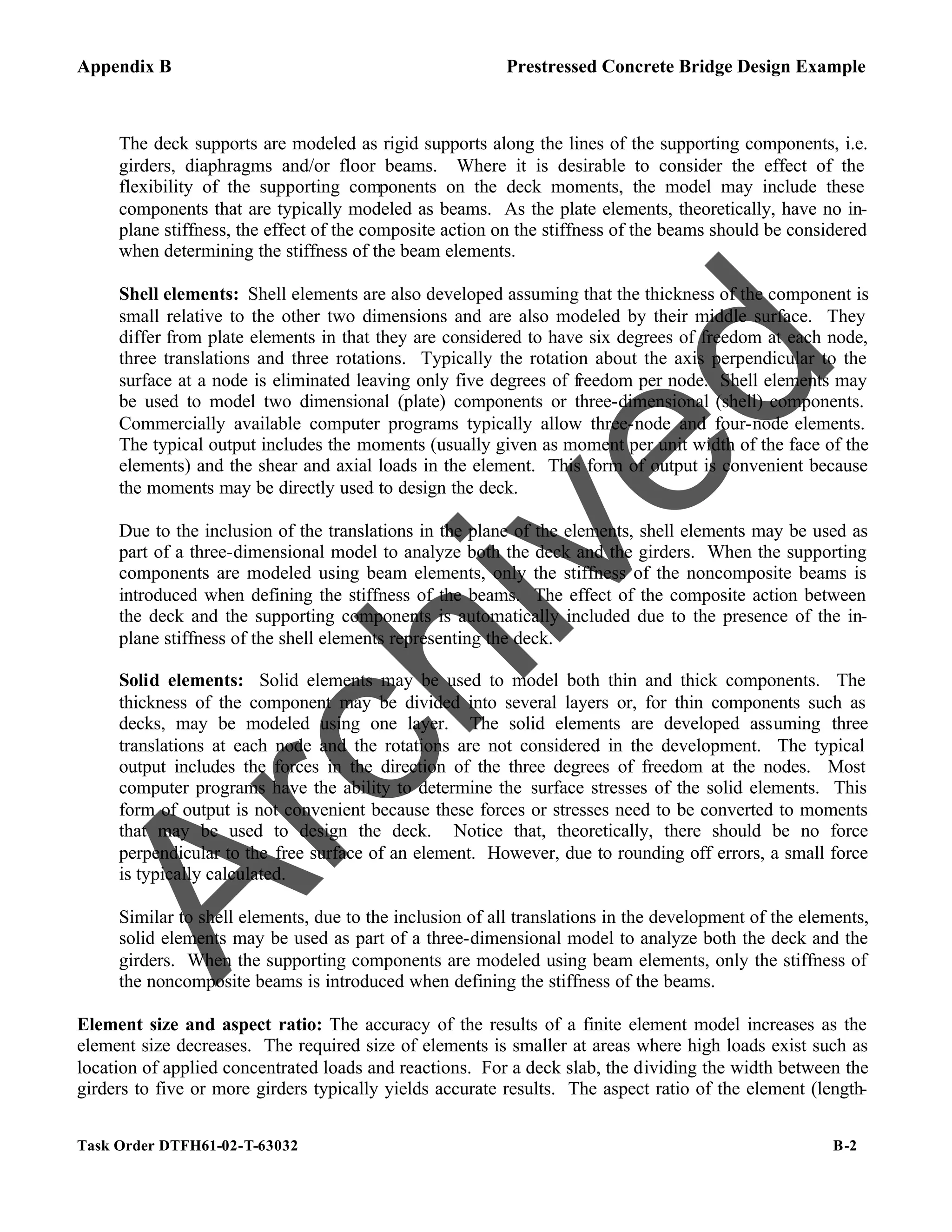 Appendix B Prestressed Concrete Bridge Design Example
Task Order DTFH61-02-T-63032 B-2
The deck supports are modeled as rigid supports along the lines of the supporting components, i.e.
girders, diaphragms and/or floor beams. Where it is desirable to consider the effect of the
flexibility of the supporting components on the deck moments, the model may include these
components that are typically modeled as beams. As the plate elements, theoretically, have no in-
plane stiffness, the effect of the composite action on the stiffness of the beams should be considered
when determining the stiffness of the beam elements.
Shell elements: Shell elements are also developed assuming that the thickness of the component is
small relative to the other two dimensions and are also modeled by their middle surface. They
differ from plate elements in that they are considered to have six degrees of freedom at each node,
three translations and three rotations. Typically the rotation about the axis perpendicular to the
surface at a node is eliminated leaving only five degrees of freedom per node. Shell elements may
be used to model two dimensional (plate) components or three-dimensional (shell) components.
Commercially available computer programs typically allow three-node and four-node elements.
The typical output includes the moments (usually given as moment per unit width of the face of the
elements) and the shear and axial loads in the element. This form of output is convenient because
the moments may be directly used to design the deck.
Due to the inclusion of the translations in the plane of the elements, shell elements may be used as
part of a three-dimensional model to analyze both the deck and the girders. When the supporting
components are modeled using beam elements, only the stiffness of the noncomposite beams is
introduced when defining the stiffness of the beams. The effect of the composite action between
the deck and the supporting components is automatically included due to the presence of the in-
plane stiffness of the shell elements representing the deck.
Solid elements: Solid elements may be used to model both thin and thick components. The
thickness of the component may be divided into several layers or, for thin components such as
decks, may be modeled using one layer. The solid elements are developed assuming three
translations at each node and the rotations are not considered in the development. The typical
output includes the forces in the direction of the three degrees of freedom at the nodes. Most
computer programs have the ability to determine the surface stresses of the solid elements. This
form of output is not convenient because these forces or stresses need to be converted to moments
that may be used to design the deck. Notice that, theoretically, there should be no force
perpendicular to the free surface of an element. However, due to rounding off errors, a small force
is typically calculated.
Similar to shell elements, due to the inclusion of all translations in the development of the elements,
solid elements may be used as part of a three-dimensional model to analyze both the deck and the
girders. When the supporting components are modeled using beam elements, only the stiffness of
the noncomposite beams is introduced when defining the stiffness of the beams.
Element size and aspect ratio: The accuracy of the results of a finite element model increases as the
element size decreases. The required size of elements is smaller at areas where high loads exist such as
location of applied concentrated loads and reactions. For a deck slab, the dividing the width between the
girders to five or more girders typically yields accurate results. The aspect ratio of the element (length-
A
r
c
h
i
v
e
d
 