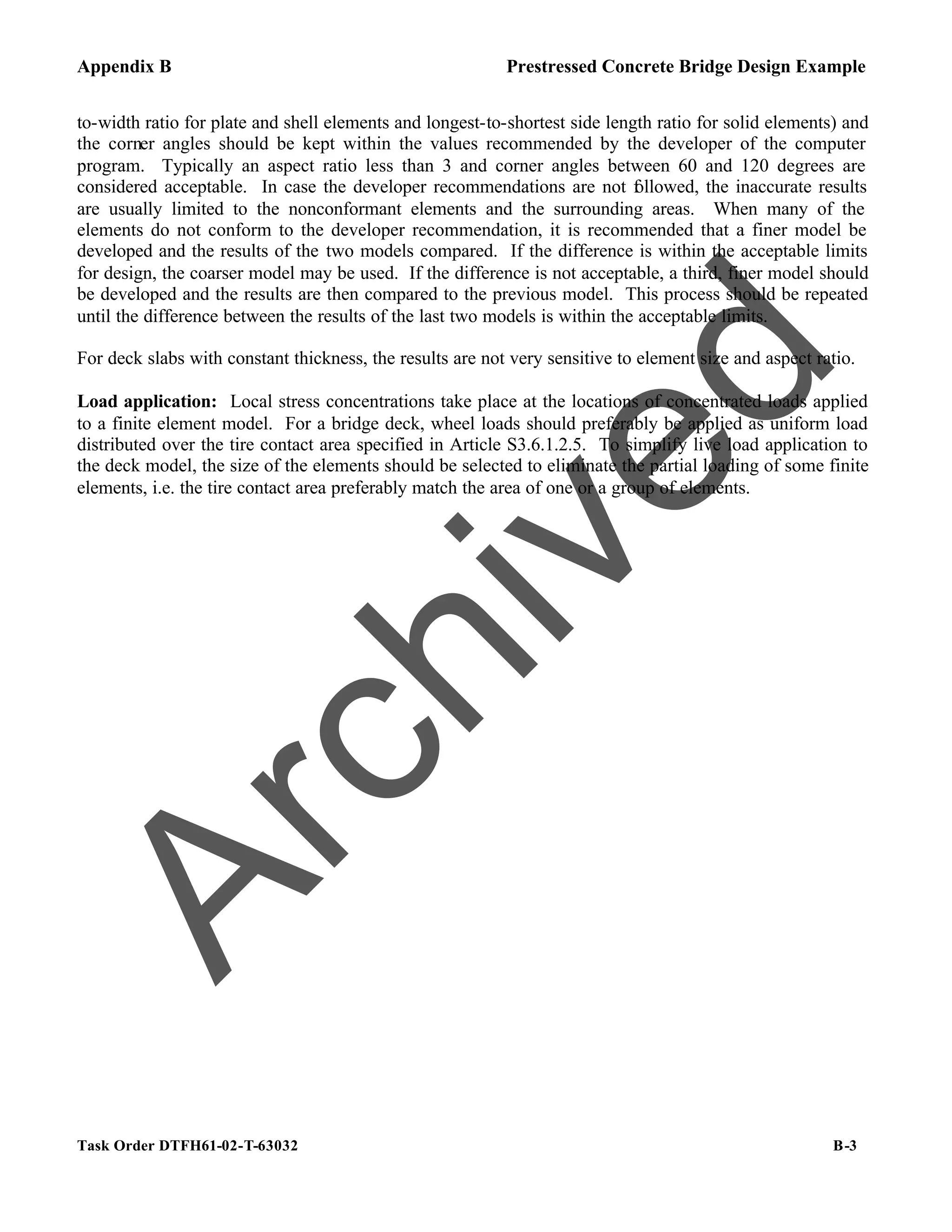 Appendix B Prestressed Concrete Bridge Design Example
Task Order DTFH61-02-T-63032 B-3
to-width ratio for plate and shell elements and longest-to-shortest side length ratio for solid elements) and
the corner angles should be kept within the values recommended by the developer of the computer
program. Typically an aspect ratio less than 3 and corner angles between 60 and 120 degrees are
considered acceptable. In case the developer recommendations are not f
ollowed, the inaccurate results
are usually limited to the nonconformant elements and the surrounding areas. When many of the
elements do not conform to the developer recommendation, it is recommended that a finer model be
developed and the results of the two models compared. If the difference is within the acceptable limits
for design, the coarser model may be used. If the difference is not acceptable, a third, finer model should
be developed and the results are then compared to the previous model. This process should be repeated
until the difference between the results of the last two models is within the acceptable limits.
For deck slabs with constant thickness, the results are not very sensitive to element size and aspect ratio.
Load application: Local stress concentrations take place at the locations of concentrated loads applied
to a finite element model. For a bridge deck, wheel loads should preferably be applied as uniform load
distributed over the tire contact area specified in Article S3.6.1.2.5. To simplify live load application to
the deck model, the size of the elements should be selected to eliminate the partial loading of some finite
elements, i.e. the tire contact area preferably match the area of one or a group of elements.
A
r
c
h
i
v
e
d
 