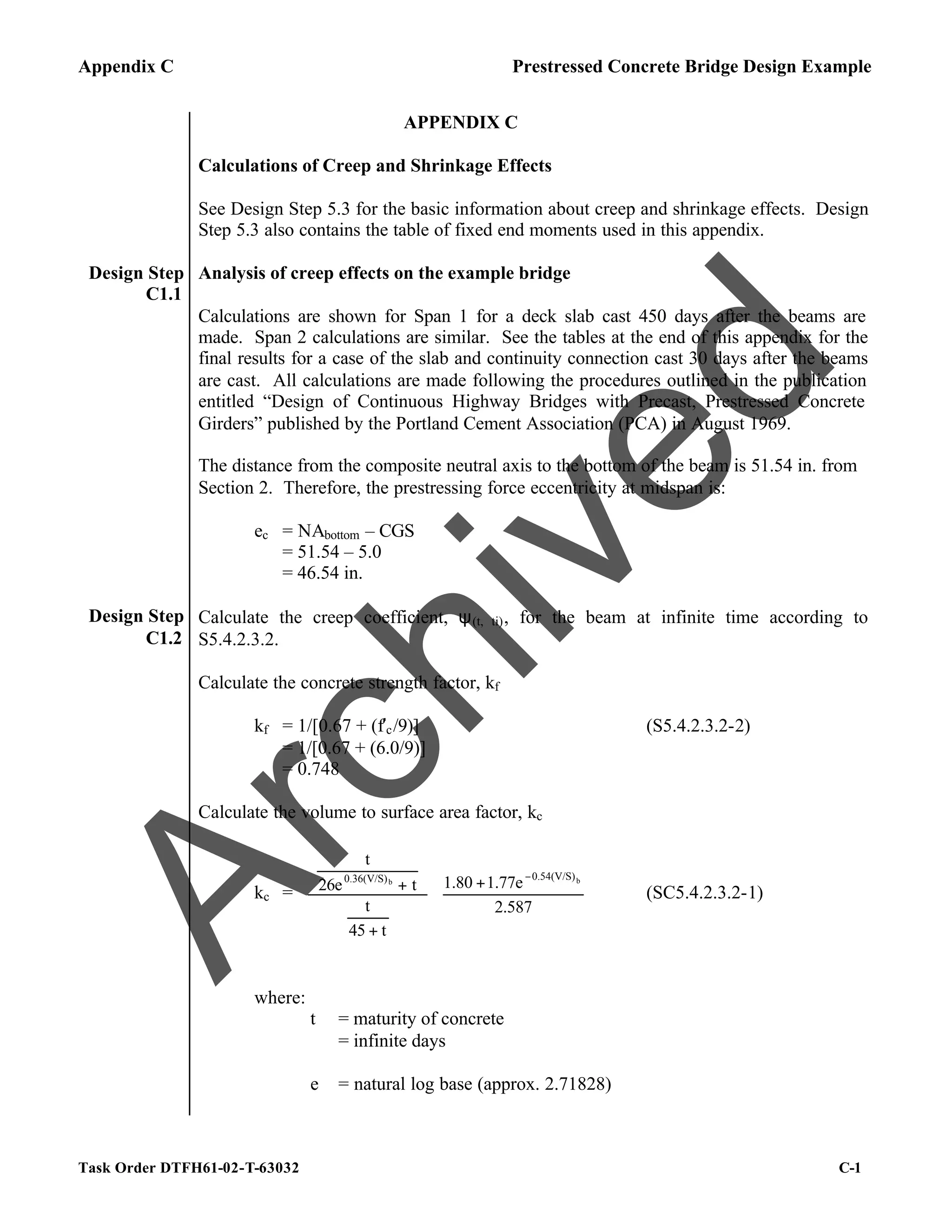 Appendix C Prestressed Concrete Bridge Design Example
Task Order DTFH61-02-T-63032 C-1
APPENDIX C
Calculations of Creep and Shrinkage Effects
See Design Step 5.3 for the basic information about creep and shrinkage effects. Design
Step 5.3 also contains the table of fixed end moments used in this appendix.
Design Step
C1.1
Analysis of creep effects on the example bridge
Calculations are shown for Span 1 for a deck slab cast 450 days after the beams are
made. Span 2 calculations are similar. See the tables at the end of this appendix for the
final results for a case of the slab and continuity connection cast 30 days after the beams
are cast. All calculations are made following the procedures outlined in the publication
entitled “Design of Continuous Highway Bridges with Precast, Prestressed Concrete
Girders” published by the Portland Cement Association (PCA) in August 1969.
The distance from the composite neutral axis to the bottom of the beam is 51.54 in. from
Section 2. Therefore, the prestressing force eccentricity at midspan is:
ec = NAbottom – CGS
= 51.54 – 5.0
= 46.54 in.
Design Step
C1.2
Calculate the creep coefficient, ψ(t, ti), for the beam at infinite time according to
S5.4.2.3.2.
Calculate the concrete strength factor, kf
kf = 1/[0.67 + (f′c/9)] (S5.4.2.3.2-2)
= 1/[0.67 + (6.0/9)]
= 0.748
Calculate the volume to surface area factor, kc
kc = 




 +


















+






+
−
2.587
1.77e
1.80
t
45
t
t
26e
t
b
b
0.54(V/S)
0.36(V/S)
(SC5.4.2.3.2-1)
where:
t = maturity of concrete
= infinite days
e = natural log base (approx. 2.71828)
A
r
c
h
i
v
e
d
 