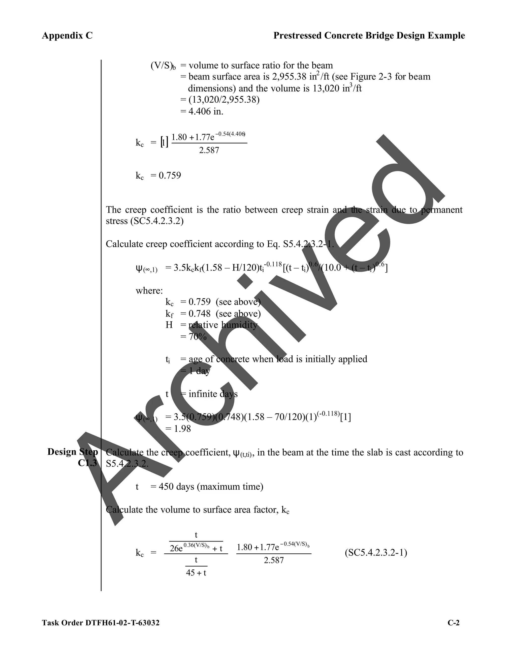 Appendix C Prestressed Concrete Bridge Design Example
Task Order DTFH61-02-T-63032 C-2
(V/S)b = volume to surface ratio for the beam
= beam surface area is 2,955.38 in2
/ft (see Figure 2-3 for beam
dimensions) and the volume is 13,020 in3
/ft
= (13,020/2,955.38)
= 4.406 in.
kc = [ ] 




 + −
2.587
1.77e
1.80
1
)
0.54(4.406
kc = 0.759
The creep coefficient is the ratio between creep strain and the strain due to permanent
stress (SC5.4.2.3.2)
Calculate creep coefficient according to Eq. S5.4.2.3.2-1.
ψ(∞,1) = 3.5kckf(1.58 – H/120)ti
-0.118
[(t – ti)0.6
/(10.0 + (t – ti)0.6
]
where:
kc = 0.759 (see above)
kf = 0.748 (see above)
H = relative humidity
= 70%
ti = age of concrete when load is initially applied
= 1 day
t = infinite days
ψ(∞,1) = 3.5(0.759)(0.748)(1.58 – 70/120)(1)(-0.118)
[1]
= 1.98
Design Step
C1.3
Calculate the creep coefficient, ψ(t,ti), in the beam at the time the slab is cast according to
S5.4.2.3.2.
t = 450 days (maximum time)
Calculate the volume to surface area factor, kc
kc = 




 +


















+






+
−
2.587
1.77e
1.80
t
45
t
t
26e
t
b
b
0.54(V/S)
0.36(V/S)
(SC5.4.2.3.2-1)
A
r
c
h
i
v
e
d
 
